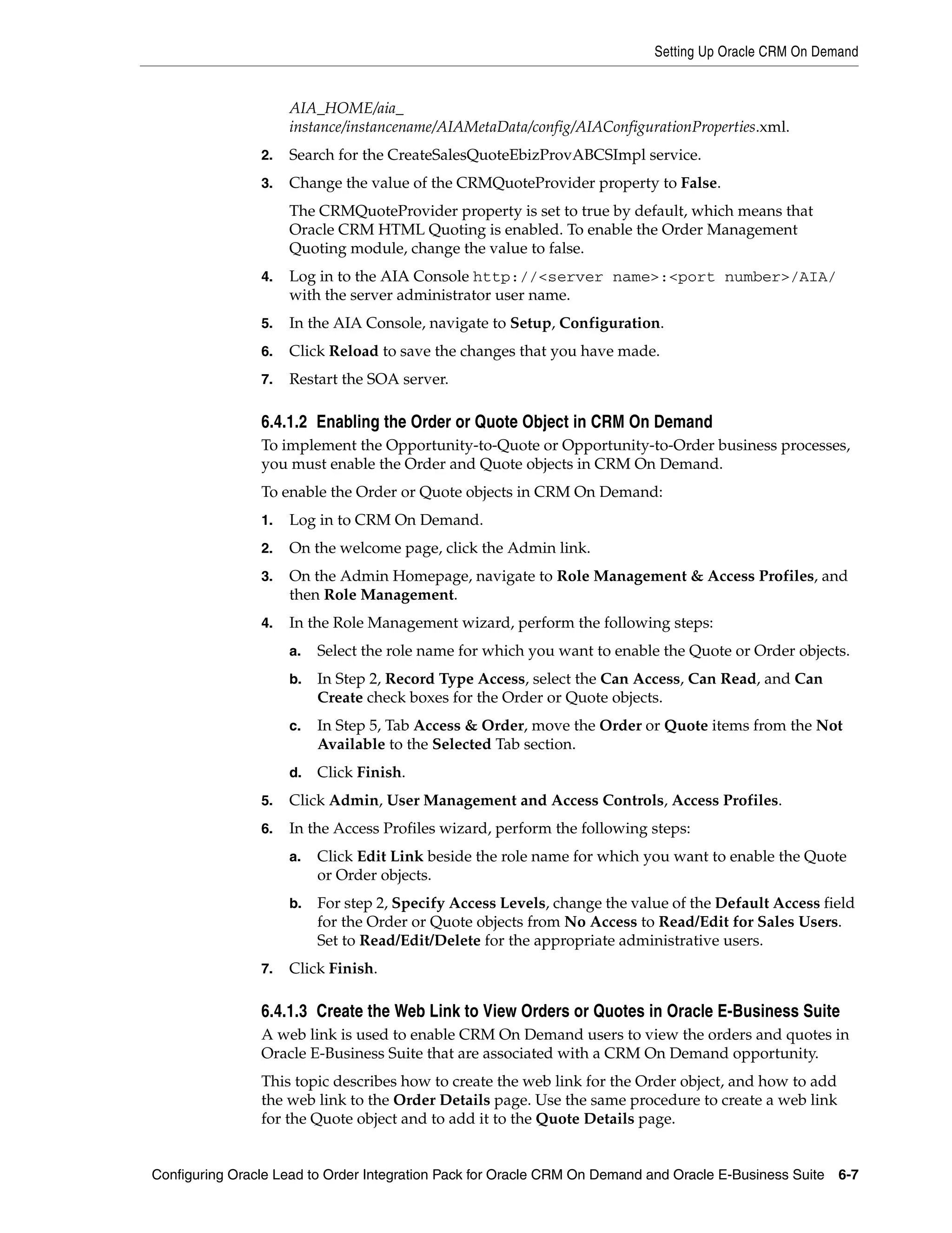 Setting Up Oracle CRM On Demand


                     AIA_HOME/aia_
                     instance/instancename/AIAMetaData/config/AIAConfigurationProperties.xml.
                2.   Search for the CreateSalesQuoteEbizProvABCSImpl service.
                3.   Change the value of the CRMQuoteProvider property to False.
                     The CRMQuoteProvider property is set to true by default, which means that
                     Oracle CRM HTML Quoting is enabled. To enable the Order Management
                     Quoting module, change the value to false.
                4.   Log in to the AIA Console http://<server name>:<port number>/AIA/
                     with the server administrator user name.
                5.   In the AIA Console, navigate to Setup, Configuration.
                6.   Click Reload to save the changes that you have made.
                7.   Restart the SOA server.

                6.4.1.2 Enabling the Order or Quote Object in CRM On Demand
                To implement the Opportunity-to-Quote or Opportunity-to-Order business processes,
                you must enable the Order and Quote objects in CRM On Demand.
                To enable the Order or Quote objects in CRM On Demand:
                1.   Log in to CRM On Demand.
                2.   On the welcome page, click the Admin link.
                3.   On the Admin Homepage, navigate to Role Management & Access Profiles, and
                     then Role Management.
                4.   In the Role Management wizard, perform the following steps:
                     a.   Select the role name for which you want to enable the Quote or Order objects.
                     b.   In Step 2, Record Type Access, select the Can Access, Can Read, and Can
                          Create check boxes for the Order or Quote objects.
                     c.   In Step 5, Tab Access & Order, move the Order or Quote items from the Not
                          Available to the Selected Tab section.
                     d.   Click Finish.
                5.   Click Admin, User Management and Access Controls, Access Profiles.
                6.   In the Access Profiles wizard, perform the following steps:
                     a.   Click Edit Link beside the role name for which you want to enable the Quote
                          or Order objects.
                     b.   For step 2, Specify Access Levels, change the value of the Default Access field
                          for the Order or Quote objects from No Access to Read/Edit for Sales Users.
                          Set to Read/Edit/Delete for the appropriate administrative users.
                7.   Click Finish.

                6.4.1.3 Create the Web Link to View Orders or Quotes in Oracle E-Business Suite
                A web link is used to enable CRM On Demand users to view the orders and quotes in
                Oracle E-Business Suite that are associated with a CRM On Demand opportunity.
                This topic describes how to create the web link for the Order object, and how to add
                the web link to the Order Details page. Use the same procedure to create a web link
                for the Quote object and to add it to the Quote Details page.


Configuring Oracle Lead to Order Integration Pack for Oracle CRM On Demand and Oracle E-Business Suite   6-7
 