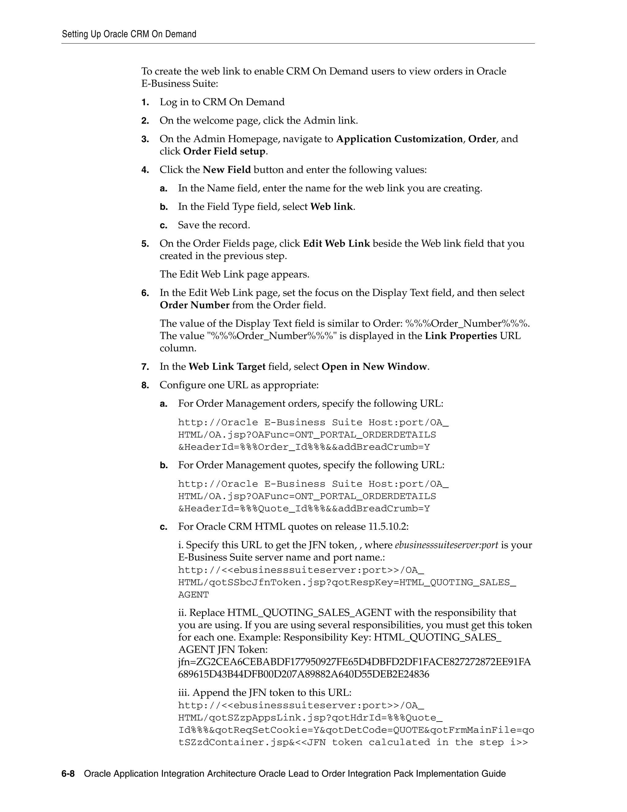 Setting Up Oracle CRM On Demand


                   To create the web link to enable CRM On Demand users to view orders in Oracle
                   E-Business Suite:
                   1.   Log in to CRM On Demand
                   2.   On the welcome page, click the Admin link.
                   3.   On the Admin Homepage, navigate to Application Customization, Order, and
                        click Order Field setup.
                   4.   Click the New Field button and enter the following values:
                        a.   In the Name field, enter the name for the web link you are creating.
                        b.   In the Field Type field, select Web link.
                        c.   Save the record.
                   5.   On the Order Fields page, click Edit Web Link beside the Web link field that you
                        created in the previous step.
                        The Edit Web Link page appears.
                   6.   In the Edit Web Link page, set the focus on the Display Text field, and then select
                        Order Number from the Order field.
                        The value of the Display Text field is similar to Order: %%%Order_Number%%%.
                        The value "%%%Order_Number%%%" is displayed in the Link Properties URL
                        column.
                   7.   In the Web Link Target field, select Open in New Window.
                   8.   Configure one URL as appropriate:
                        a.   For Order Management orders, specify the following URL:
                             http://Oracle E-Business Suite Host:port/OA_
                             HTML/OA.jsp?OAFunc=ONT_PORTAL_ORDERDETAILS
                             &HeaderId=%%%Order_Id%%%&&addBreadCrumb=Y
                        b.   For Order Management quotes, specify the following URL:
                             http://Oracle E-Business Suite Host:port/OA_
                             HTML/OA.jsp?OAFunc=ONT_PORTAL_ORDERDETAILS
                             &HeaderId=%%%Quote_Id%%%&&addBreadCrumb=Y
                        c.   For Oracle CRM HTML quotes on release 11.5.10.2:
                             i. Specify this URL to get the JFN token, , where ebusinesssuiteserver:port is your
                             E-Business Suite server name and port name.:
                             http://<<ebusinesssuiteserver:port>>/OA_
                             HTML/qotSSbcJfnToken.jsp?qotRespKey=HTML_QUOTING_SALES_
                             AGENT
                             ii. Replace HTML_QUOTING_SALES_AGENT with the responsibility that
                             you are using. If you are using several responsibilities, you must get this token
                             for each one. Example: Responsibility Key: HTML_QUOTING_SALES_
                             AGENT JFN Token:
                             jfn=ZG2CEA6CEBABDF177950927FE65D4DBFD2DF1FACE827272872EE91FA
                             689615D43B44DFB00D207A89882A640D55DEB2E24836
                             iii. Append the JFN token to this URL:
                             http://<<ebusinesssuiteserver:port>>/OA_
                             HTML/qotSZzpAppsLink.jsp?qotHdrId=%%%Quote_
                             Id%%%&qotReqSetCookie=Y&qotDetCode=QUOTE&qotFrmMainFile=qo
                             tSZzdContainer.jsp&<<JFN token calculated in the step i>>


6-8 Oracle Application Integration Architecture Oracle Lead to Order Integration Pack Implementation Guide
 