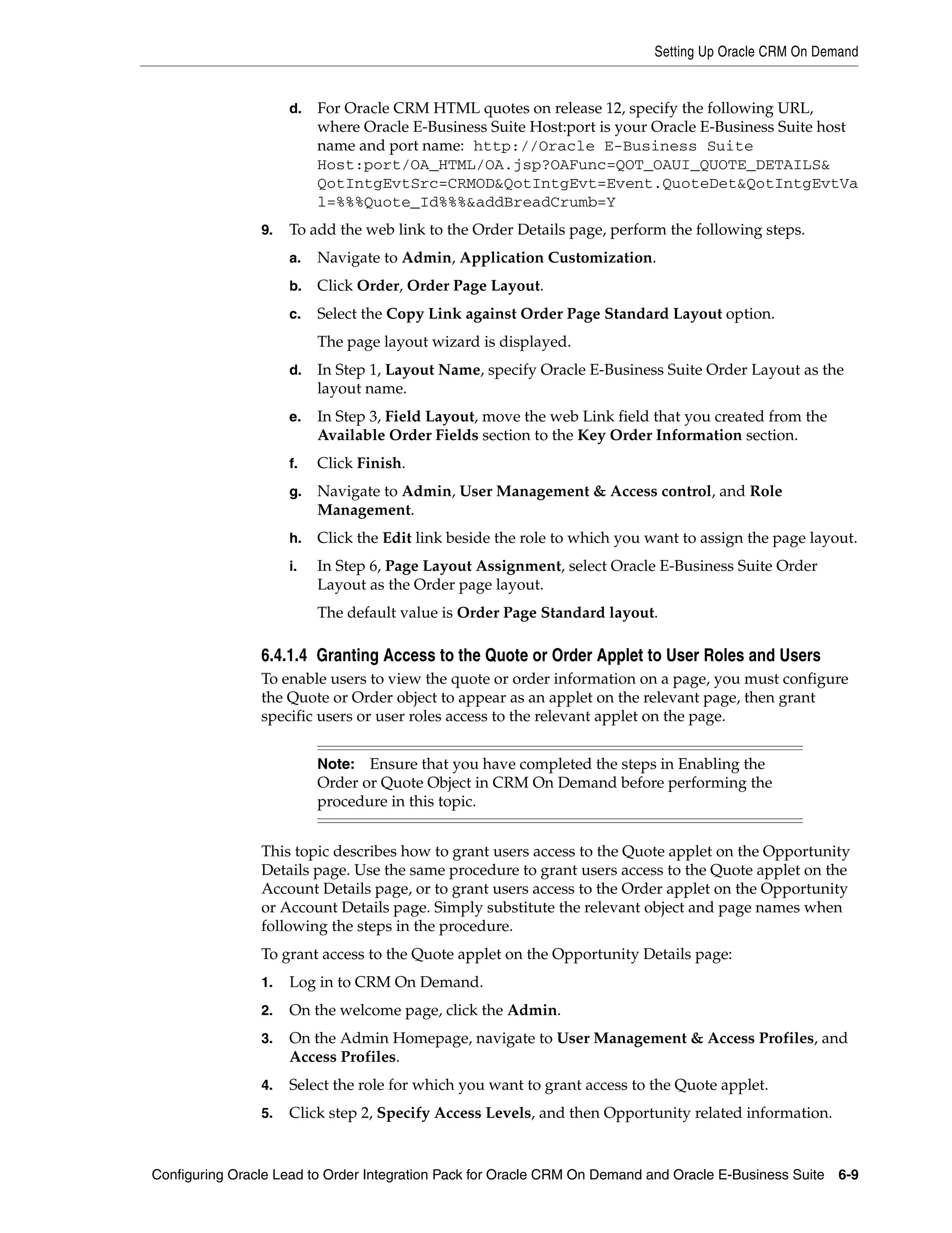 Setting Up Oracle CRM On Demand


                     d.   For Oracle CRM HTML quotes on release 12, specify the following URL,
                          where Oracle E-Business Suite Host:port is your Oracle E-Business Suite host
                          name and port name: http://Oracle E-Business Suite
                          Host:port/OA_HTML/OA.jsp?OAFunc=QOT_OAUI_QUOTE_DETAILS&
                          QotIntgEvtSrc=CRMOD&QotIntgEvt=Event.QuoteDet&QotIntgEvtVa
                          l=%%%Quote_Id%%%&addBreadCrumb=Y
                9.   To add the web link to the Order Details page, perform the following steps.
                     a.   Navigate to Admin, Application Customization.
                     b.   Click Order, Order Page Layout.
                     c.   Select the Copy Link against Order Page Standard Layout option.
                          The page layout wizard is displayed.
                     d.   In Step 1, Layout Name, specify Oracle E-Business Suite Order Layout as the
                          layout name.
                     e.   In Step 3, Field Layout, move the web Link field that you created from the
                          Available Order Fields section to the Key Order Information section.
                     f.   Click Finish.
                     g.   Navigate to Admin, User Management & Access control, and Role
                          Management.
                     h.   Click the Edit link beside the role to which you want to assign the page layout.
                     i.   In Step 6, Page Layout Assignment, select Oracle E-Business Suite Order
                          Layout as the Order page layout.
                          The default value is Order Page Standard layout.

                6.4.1.4 Granting Access to the Quote or Order Applet to User Roles and Users
                To enable users to view the quote or order information on a page, you must configure
                the Quote or Order object to appear as an applet on the relevant page, then grant
                specific users or user roles access to the relevant applet on the page.


                          Note:  Ensure that you have completed the steps in Enabling the
                          Order or Quote Object in CRM On Demand before performing the
                          procedure in this topic.


                This topic describes how to grant users access to the Quote applet on the Opportunity
                Details page. Use the same procedure to grant users access to the Quote applet on the
                Account Details page, or to grant users access to the Order applet on the Opportunity
                or Account Details page. Simply substitute the relevant object and page names when
                following the steps in the procedure.
                To grant access to the Quote applet on the Opportunity Details page:
                1.   Log in to CRM On Demand.
                2.   On the welcome page, click the Admin.
                3.   On the Admin Homepage, navigate to User Management & Access Profiles, and
                     Access Profiles.
                4.   Select the role for which you want to grant access to the Quote applet.
                5.   Click step 2, Specify Access Levels, and then Opportunity related information.


Configuring Oracle Lead to Order Integration Pack for Oracle CRM On Demand and Oracle E-Business Suite   6-9
 