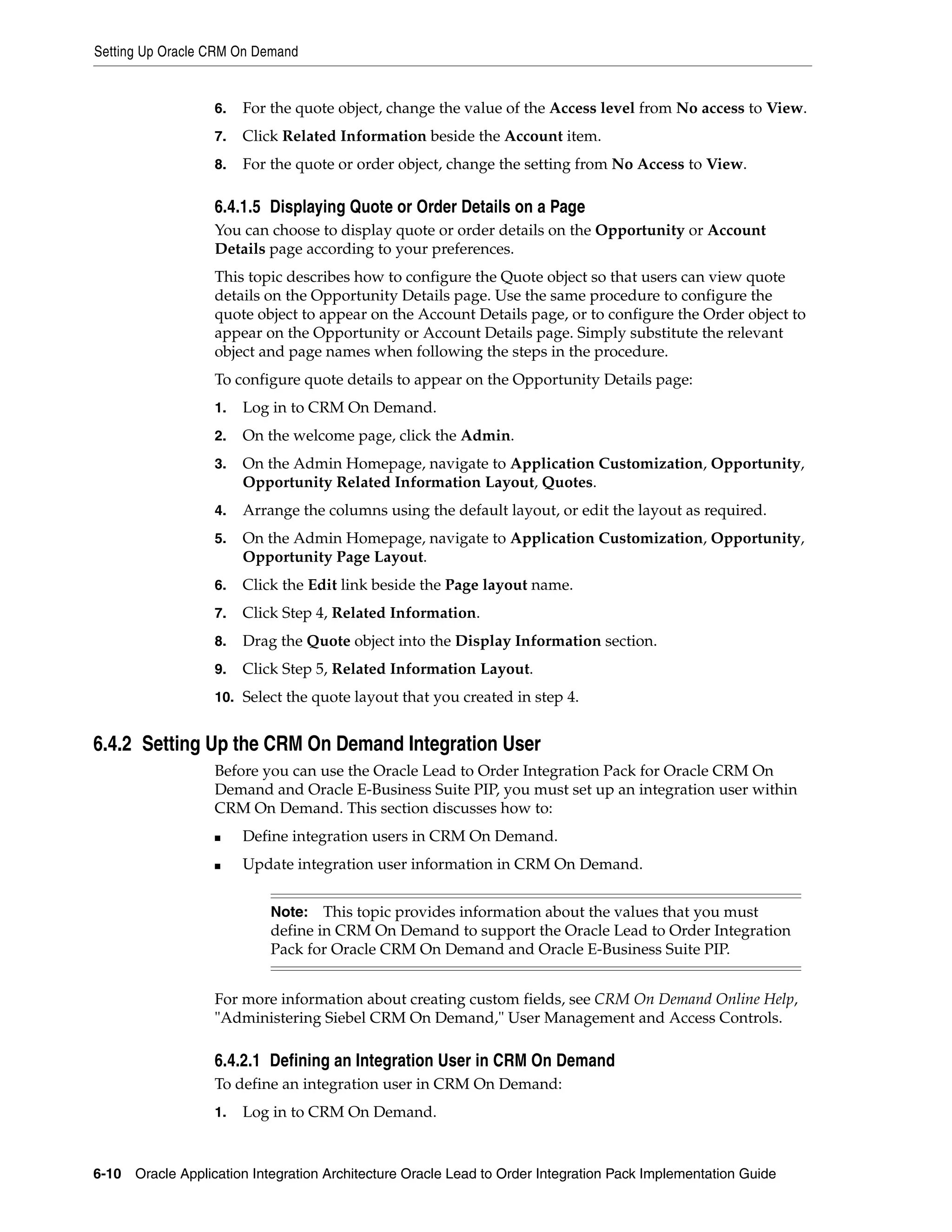 Setting Up Oracle CRM On Demand


                   6.   For the quote object, change the value of the Access level from No access to View.
                   7.   Click Related Information beside the Account item.
                   8.   For the quote or order object, change the setting from No Access to View.

                   6.4.1.5 Displaying Quote or Order Details on a Page
                   You can choose to display quote or order details on the Opportunity or Account
                   Details page according to your preferences.
                   This topic describes how to configure the Quote object so that users can view quote
                   details on the Opportunity Details page. Use the same procedure to configure the
                   quote object to appear on the Account Details page, or to configure the Order object to
                   appear on the Opportunity or Account Details page. Simply substitute the relevant
                   object and page names when following the steps in the procedure.
                   To configure quote details to appear on the Opportunity Details page:
                   1.   Log in to CRM On Demand.
                   2.   On the welcome page, click the Admin.
                   3.   On the Admin Homepage, navigate to Application Customization, Opportunity,
                        Opportunity Related Information Layout, Quotes.
                   4.   Arrange the columns using the default layout, or edit the layout as required.
                   5.   On the Admin Homepage, navigate to Application Customization, Opportunity,
                        Opportunity Page Layout.
                   6.   Click the Edit link beside the Page layout name.
                   7.   Click Step 4, Related Information.
                   8.   Drag the Quote object into the Display Information section.
                   9.   Click Step 5, Related Information Layout.
                   10. Select the quote layout that you created in step 4.


6.4.2 Setting Up the CRM On Demand Integration User
                   Before you can use the Oracle Lead to Order Integration Pack for Oracle CRM On
                   Demand and Oracle E-Business Suite PIP, you must set up an integration user within
                   CRM On Demand. This section discusses how to:
                   ■    Define integration users in CRM On Demand.
                   ■    Update integration user information in CRM On Demand.


                            Note:   This topic provides information about the values that you must
                            define in CRM On Demand to support the Oracle Lead to Order Integration
                            Pack for Oracle CRM On Demand and Oracle E-Business Suite PIP.


                   For more information about creating custom fields, see CRM On Demand Online Help,
                   "Administering Siebel CRM On Demand," User Management and Access Controls.

                   6.4.2.1 Defining an Integration User in CRM On Demand
                   To define an integration user in CRM On Demand:
                   1.   Log in to CRM On Demand.


6-10 Oracle Application Integration Architecture Oracle Lead to Order Integration Pack Implementation Guide
 