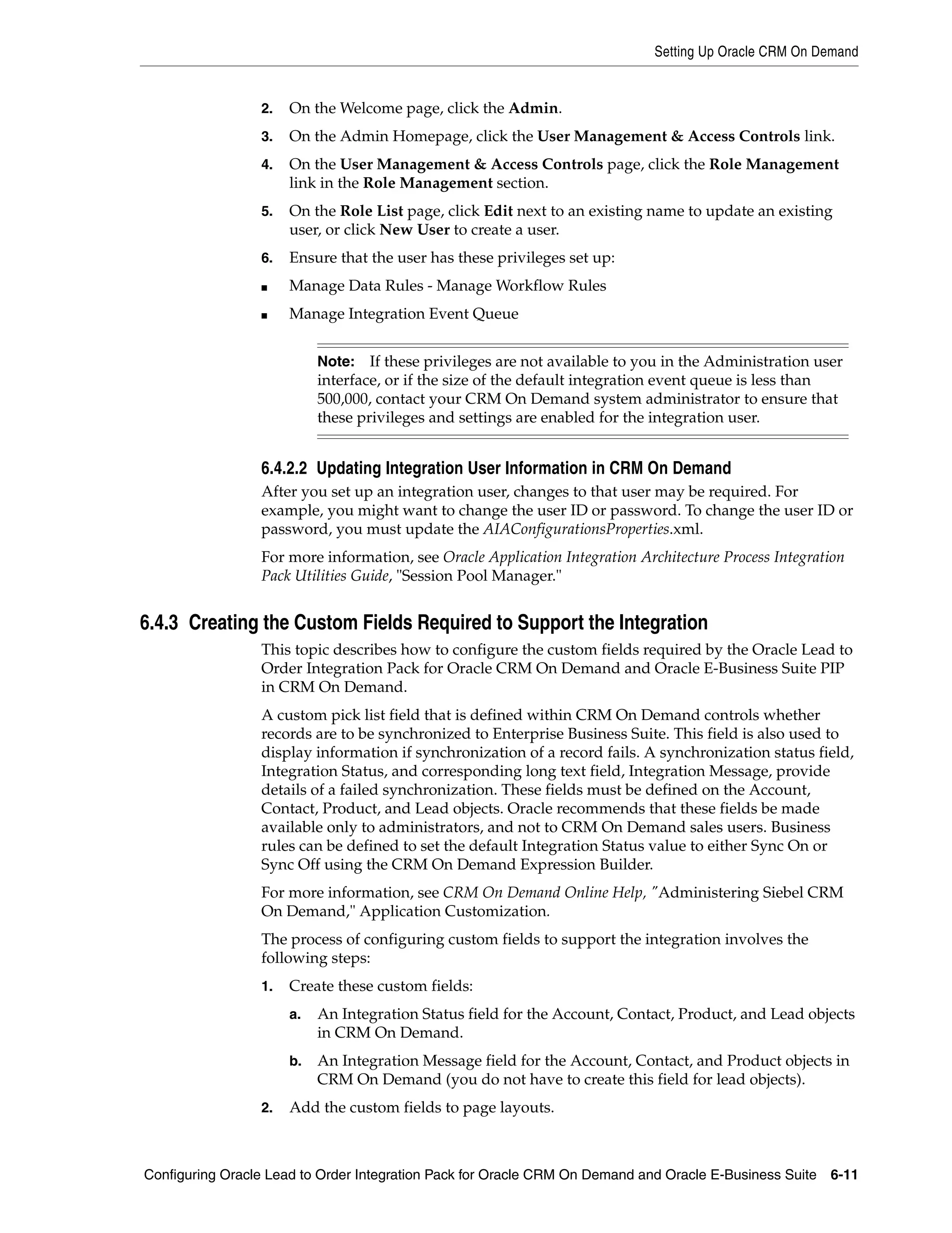 Setting Up Oracle CRM On Demand


                 2.   On the Welcome page, click the Admin.
                 3.   On the Admin Homepage, click the User Management & Access Controls link.
                 4.   On the User Management & Access Controls page, click the Role Management
                      link in the Role Management section.
                 5.   On the Role List page, click Edit next to an existing name to update an existing
                      user, or click New User to create a user.
                 6.   Ensure that the user has these privileges set up:
                 ■    Manage Data Rules - Manage Workflow Rules
                 ■    Manage Integration Event Queue


                           Note:   If these privileges are not available to you in the Administration user
                           interface, or if the size of the default integration event queue is less than
                           500,000, contact your CRM On Demand system administrator to ensure that
                           these privileges and settings are enabled for the integration user.


                 6.4.2.2 Updating Integration User Information in CRM On Demand
                 After you set up an integration user, changes to that user may be required. For
                 example, you might want to change the user ID or password. To change the user ID or
                 password, you must update the AIAConfigurationsProperties.xml.
                 For more information, see Oracle Application Integration Architecture Process Integration
                 Pack Utilities Guide, "Session Pool Manager."


6.4.3 Creating the Custom Fields Required to Support the Integration
                 This topic describes how to configure the custom fields required by the Oracle Lead to
                 Order Integration Pack for Oracle CRM On Demand and Oracle E-Business Suite PIP
                 in CRM On Demand.
                 A custom pick list field that is defined within CRM On Demand controls whether
                 records are to be synchronized to Enterprise Business Suite. This field is also used to
                 display information if synchronization of a record fails. A synchronization status field,
                 Integration Status, and corresponding long text field, Integration Message, provide
                 details of a failed synchronization. These fields must be defined on the Account,
                 Contact, Product, and Lead objects. Oracle recommends that these fields be made
                 available only to administrators, and not to CRM On Demand sales users. Business
                 rules can be defined to set the default Integration Status value to either Sync On or
                 Sync Off using the CRM On Demand Expression Builder.
                 For more information, see CRM On Demand Online Help, "Administering Siebel CRM
                 On Demand," Application Customization.
                 The process of configuring custom fields to support the integration involves the
                 following steps:
                 1.   Create these custom fields:
                      a.   An Integration Status field for the Account, Contact, Product, and Lead objects
                           in CRM On Demand.
                      b.   An Integration Message field for the Account, Contact, and Product objects in
                           CRM On Demand (you do not have to create this field for lead objects).
                 2.   Add the custom fields to page layouts.



Configuring Oracle Lead to Order Integration Pack for Oracle CRM On Demand and Oracle E-Business Suite 6-11
 