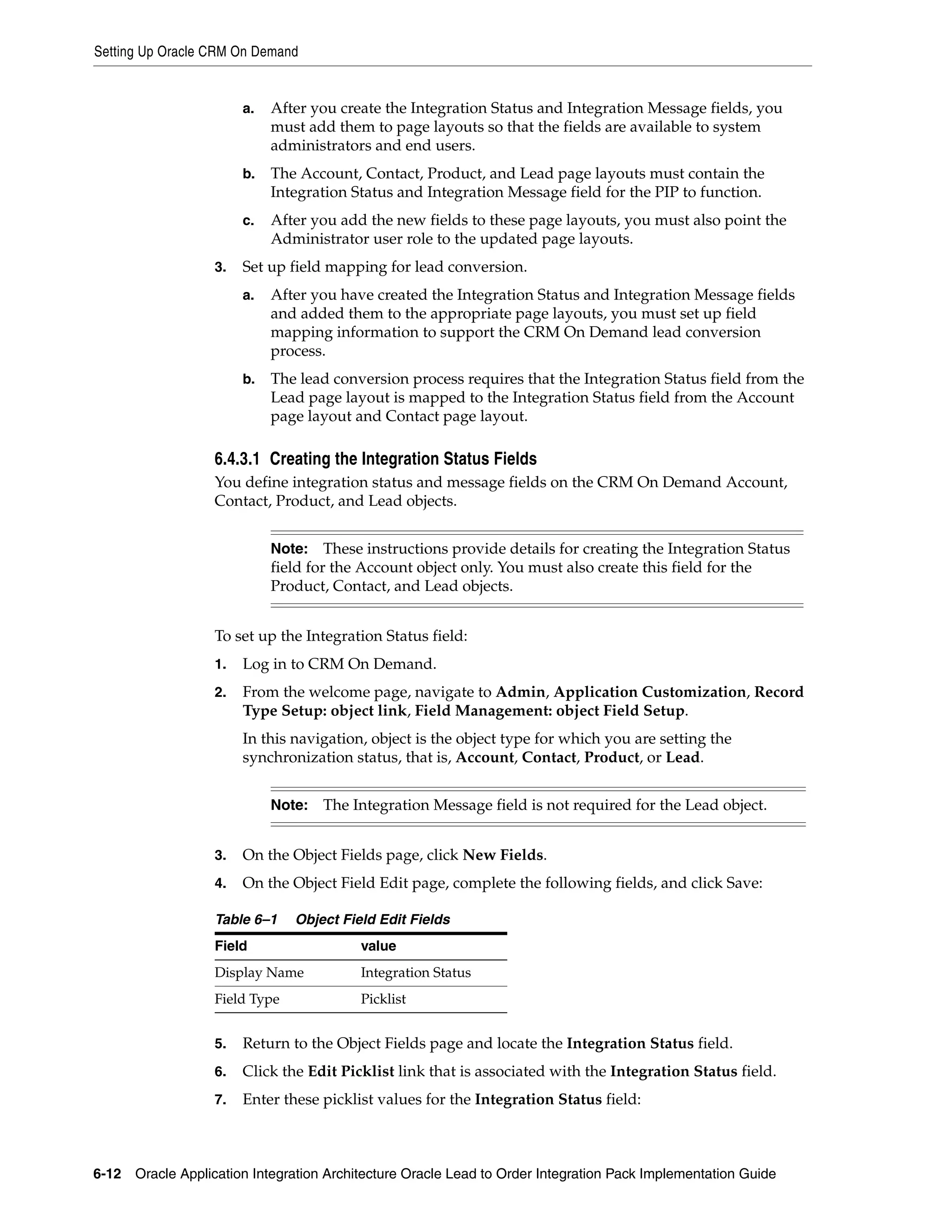 Setting Up Oracle CRM On Demand


                        a.   After you create the Integration Status and Integration Message fields, you
                             must add them to page layouts so that the fields are available to system
                             administrators and end users.
                        b.   The Account, Contact, Product, and Lead page layouts must contain the
                             Integration Status and Integration Message field for the PIP to function.
                        c.   After you add the new fields to these page layouts, you must also point the
                             Administrator user role to the updated page layouts.
                   3.   Set up field mapping for lead conversion.
                        a.   After you have created the Integration Status and Integration Message fields
                             and added them to the appropriate page layouts, you must set up field
                             mapping information to support the CRM On Demand lead conversion
                             process.
                        b.   The lead conversion process requires that the Integration Status field from the
                             Lead page layout is mapped to the Integration Status field from the Account
                             page layout and Contact page layout.

                   6.4.3.1 Creating the Integration Status Fields
                   You define integration status and message fields on the CRM On Demand Account,
                   Contact, Product, and Lead objects.


                             Note:    These instructions provide details for creating the Integration Status
                             field for the Account object only. You must also create this field for the
                             Product, Contact, and Lead objects.


                   To set up the Integration Status field:
                   1.   Log in to CRM On Demand.
                   2.   From the welcome page, navigate to Admin, Application Customization, Record
                        Type Setup: object link, Field Management: object Field Setup.
                        In this navigation, object is the object type for which you are setting the
                        synchronization status, that is, Account, Contact, Product, or Lead.


                             Note:   The Integration Message field is not required for the Lead object.


                   3.   On the Object Fields page, click New Fields.
                   4.   On the Object Field Edit page, complete the following fields, and click Save:

                   Table 6–1    Object Field Edit Fields
                   Field                  value
                   Display Name           Integration Status
                   Field Type             Picklist


                   5.   Return to the Object Fields page and locate the Integration Status field.
                   6.   Click the Edit Picklist link that is associated with the Integration Status field.
                   7.   Enter these picklist values for the Integration Status field:



6-12 Oracle Application Integration Architecture Oracle Lead to Order Integration Pack Implementation Guide
 