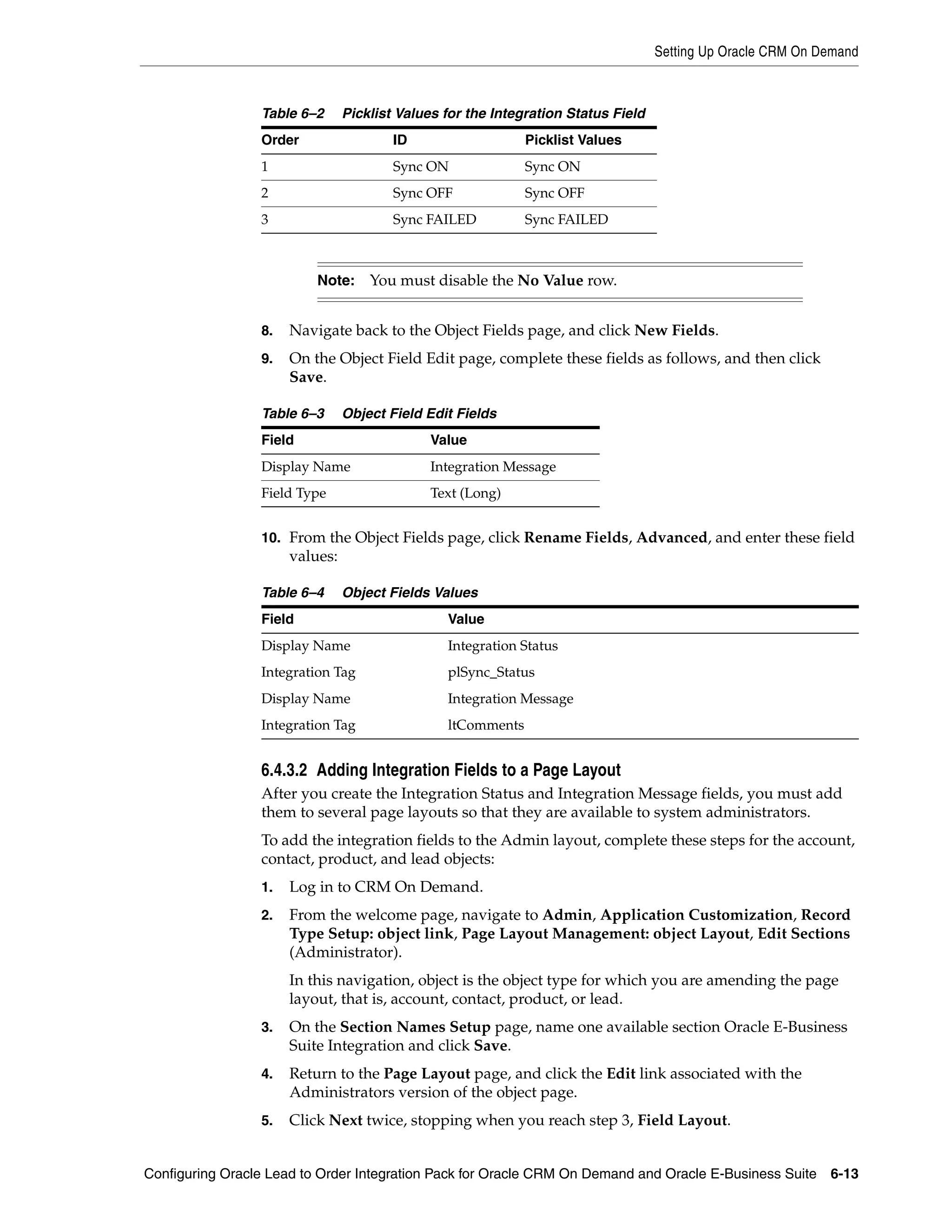 Setting Up Oracle CRM On Demand



                 Table 6–2      Picklist Values for the Integration Status Field
                 Order                  ID                   Picklist Values
                 1                      Sync ON              Sync ON
                 2                      Sync OFF             Sync OFF
                 3                      Sync FAILED          Sync FAILED



                          Note:     You must disable the No Value row.


                 8.   Navigate back to the Object Fields page, and click New Fields.
                 9.   On the Object Field Edit page, complete these fields as follows, and then click
                      Save.

                 Table 6–3      Object Field Edit Fields
                 Field                        Value
                 Display Name                 Integration Message
                 Field Type                   Text (Long)


                 10. From the Object Fields page, click Rename Fields, Advanced, and enter these field
                      values:

                 Table 6–4      Object Fields Values
                 Field                          Value
                 Display Name                   Integration Status
                 Integration Tag                plSync_Status
                 Display Name                   Integration Message
                 Integration Tag                ltComments


                 6.4.3.2 Adding Integration Fields to a Page Layout
                 After you create the Integration Status and Integration Message fields, you must add
                 them to several page layouts so that they are available to system administrators.
                 To add the integration fields to the Admin layout, complete these steps for the account,
                 contact, product, and lead objects:
                 1.   Log in to CRM On Demand.
                 2.   From the welcome page, navigate to Admin, Application Customization, Record
                      Type Setup: object link, Page Layout Management: object Layout, Edit Sections
                      (Administrator).
                      In this navigation, object is the object type for which you are amending the page
                      layout, that is, account, contact, product, or lead.
                 3.   On the Section Names Setup page, name one available section Oracle E-Business
                      Suite Integration and click Save.
                 4.   Return to the Page Layout page, and click the Edit link associated with the
                      Administrators version of the object page.
                 5.   Click Next twice, stopping when you reach step 3, Field Layout.


Configuring Oracle Lead to Order Integration Pack for Oracle CRM On Demand and Oracle E-Business Suite 6-13
 