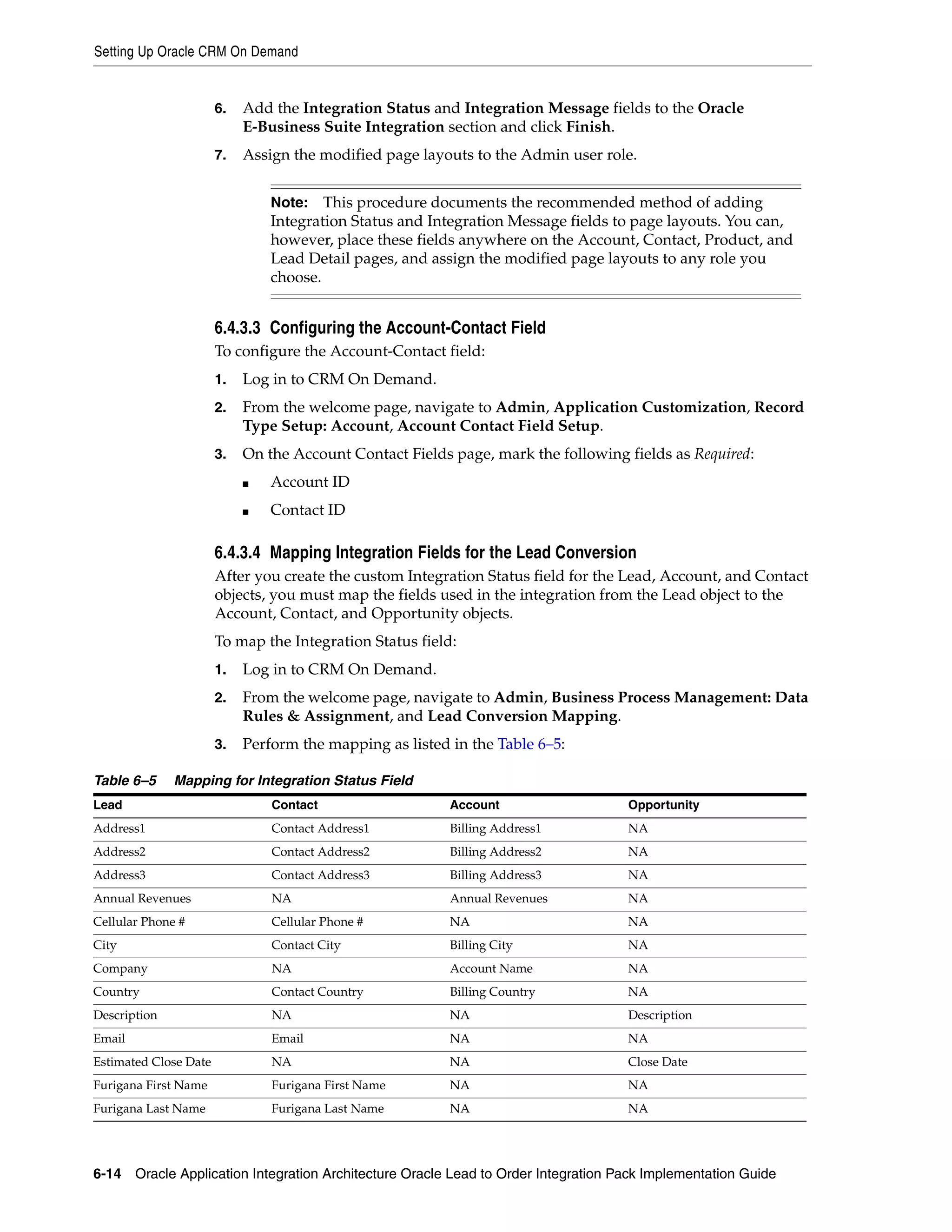 Setting Up Oracle CRM On Demand


                       6.   Add the Integration Status and Integration Message fields to the Oracle
                            E-Business Suite Integration section and click Finish.
                       7.   Assign the modified page layouts to the Admin user role.


                                Note:   This procedure documents the recommended method of adding
                                Integration Status and Integration Message fields to page layouts. You can,
                                however, place these fields anywhere on the Account, Contact, Product, and
                                Lead Detail pages, and assign the modified page layouts to any role you
                                choose.


                       6.4.3.3 Configuring the Account-Contact Field
                       To configure the Account-Contact field:
                       1.   Log in to CRM On Demand.
                       2.   From the welcome page, navigate to Admin, Application Customization, Record
                            Type Setup: Account, Account Contact Field Setup.
                       3.   On the Account Contact Fields page, mark the following fields as Required:
                            ■   Account ID
                            ■   Contact ID

                       6.4.3.4 Mapping Integration Fields for the Lead Conversion
                       After you create the custom Integration Status field for the Lead, Account, and Contact
                       objects, you must map the fields used in the integration from the Lead object to the
                       Account, Contact, and Opportunity objects.
                       To map the Integration Status field:
                       1.   Log in to CRM On Demand.
                       2.   From the welcome page, navigate to Admin, Business Process Management: Data
                            Rules & Assignment, and Lead Conversion Mapping.
                       3.   Perform the mapping as listed in the Table 6–5:

Table 6–5     Mapping for Integration Status Field
Lead                            Contact                   Account                  Opportunity
Address1                        Contact Address1          Billing Address1         NA
Address2                        Contact Address2          Billing Address2         NA
Address3                        Contact Address3          Billing Address3         NA
Annual Revenues                 NA                        Annual Revenues          NA
Cellular Phone #                Cellular Phone #          NA                       NA
City                            Contact City              Billing City             NA
Company                         NA                        Account Name             NA
Country                         Contact Country           Billing Country          NA
Description                     NA                        NA                       Description
Email                           Email                     NA                       NA
Estimated Close Date            NA                        NA                       Close Date
Furigana First Name             Furigana First Name       NA                       NA
Furigana Last Name              Furigana Last Name        NA                       NA




6-14 Oracle Application Integration Architecture Oracle Lead to Order Integration Pack Implementation Guide
 
