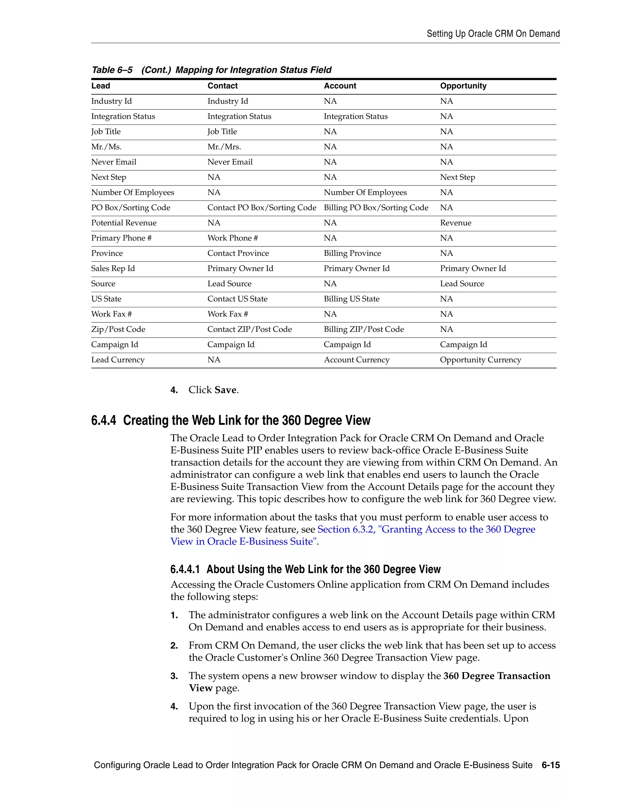 Setting Up Oracle CRM On Demand


Table 6–5 (Cont.) Mapping for Integration Status Field
Lead                           Contact                     Account                       Opportunity
Industry Id                    Industry Id                 NA                            NA
Integration Status             Integration Status          Integration Status            NA
Job Title                      Job Title                   NA                            NA
Mr./Ms.                        Mr./Mrs.                    NA                            NA
Never Email                    Never Email                 NA                            NA
Next Step                      NA                          NA                            Next Step
Number Of Employees            NA                          Number Of Employees           NA
PO Box/Sorting Code            Contact PO Box/Sorting Code Billing PO Box/Sorting Code   NA
Potential Revenue              NA                          NA                            Revenue
Primary Phone #                Work Phone #                NA                            NA
Province                       Contact Province            Billing Province              NA
Sales Rep Id                   Primary Owner Id            Primary Owner Id              Primary Owner Id
Source                         Lead Source                 NA                            Lead Source
US State                       Contact US State            Billing US State              NA
Work Fax #                     Work Fax #                  NA                            NA
Zip/Post Code                  Contact ZIP/Post Code       Billing ZIP/Post Code         NA
Campaign Id                    Campaign Id                 Campaign Id                   Campaign Id
Lead Currency                  NA                          Account Currency              Opportunity Currency


                      4.   Click Save.


6.4.4 Creating the Web Link for the 360 Degree View
                      The Oracle Lead to Order Integration Pack for Oracle CRM On Demand and Oracle
                      E-Business Suite PIP enables users to review back-office Oracle E-Business Suite
                      transaction details for the account they are viewing from within CRM On Demand. An
                      administrator can configure a web link that enables end users to launch the Oracle
                      E-Business Suite Transaction View from the Account Details page for the account they
                      are reviewing. This topic describes how to configure the web link for 360 Degree view.
                      For more information about the tasks that you must perform to enable user access to
                      the 360 Degree View feature, see Section 6.3.2, "Granting Access to the 360 Degree
                      View in Oracle E-Business Suite".

                      6.4.4.1 About Using the Web Link for the 360 Degree View
                      Accessing the Oracle Customers Online application from CRM On Demand includes
                      the following steps:
                      1.   The administrator configures a web link on the Account Details page within CRM
                           On Demand and enables access to end users as is appropriate for their business.
                      2.   From CRM On Demand, the user clicks the web link that has been set up to access
                           the Oracle Customer's Online 360 Degree Transaction View page.
                      3.   The system opens a new browser window to display the 360 Degree Transaction
                           View page.
                      4.   Upon the first invocation of the 360 Degree Transaction View page, the user is
                           required to log in using his or her Oracle E-Business Suite credentials. Upon



Configuring Oracle Lead to Order Integration Pack for Oracle CRM On Demand and Oracle E-Business Suite 6-15
 