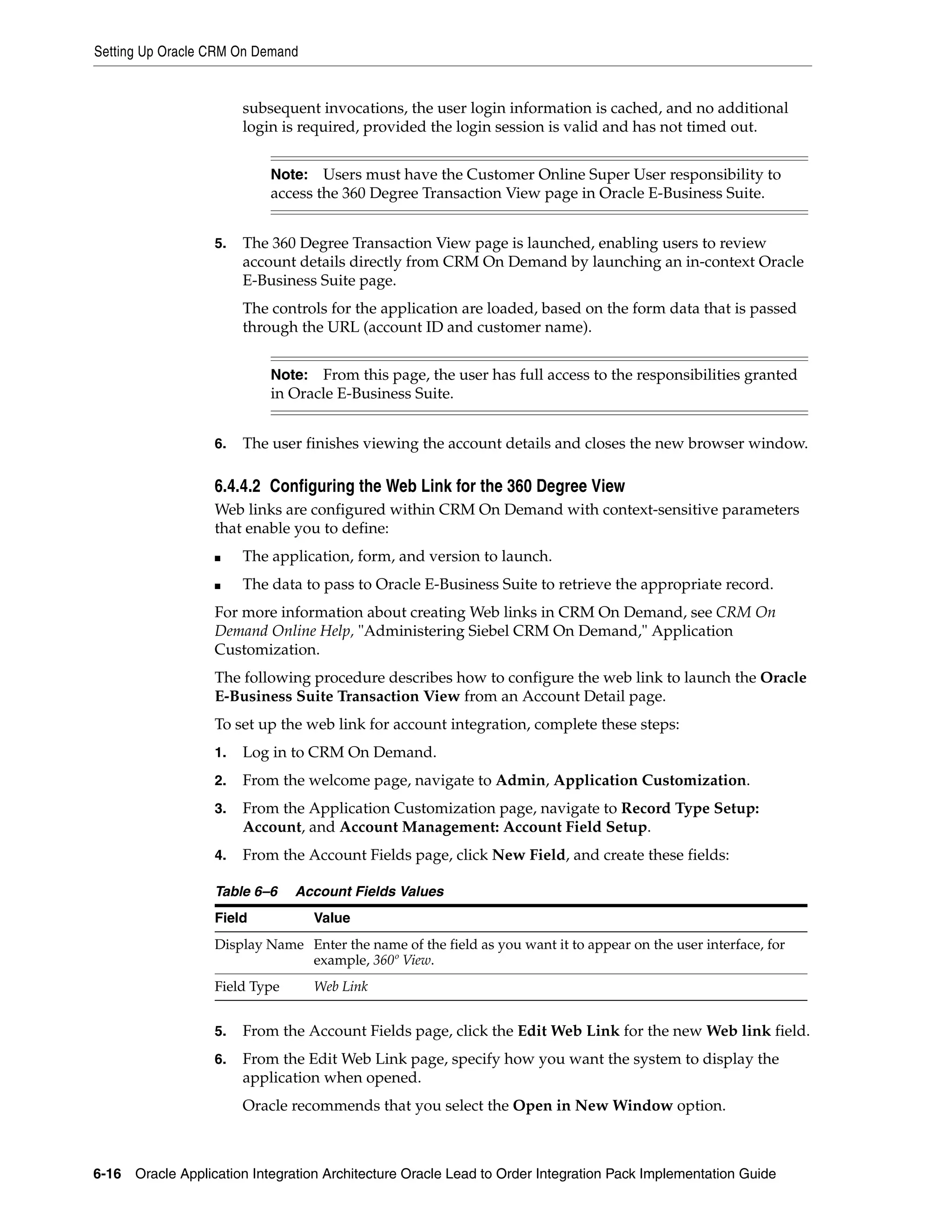Setting Up Oracle CRM On Demand


                        subsequent invocations, the user login information is cached, and no additional
                        login is required, provided the login session is valid and has not timed out.


                            Note:   Users must have the Customer Online Super User responsibility to
                            access the 360 Degree Transaction View page in Oracle E-Business Suite.


                   5.   The 360 Degree Transaction View page is launched, enabling users to review
                        account details directly from CRM On Demand by launching an in-context Oracle
                        E-Business Suite page.
                        The controls for the application are loaded, based on the form data that is passed
                        through the URL (account ID and customer name).


                            Note:  From this page, the user has full access to the responsibilities granted
                            in Oracle E-Business Suite.


                   6.   The user finishes viewing the account details and closes the new browser window.

                   6.4.4.2 Configuring the Web Link for the 360 Degree View
                   Web links are configured within CRM On Demand with context-sensitive parameters
                   that enable you to define:
                   ■    The application, form, and version to launch.
                   ■    The data to pass to Oracle E-Business Suite to retrieve the appropriate record.
                   For more information about creating Web links in CRM On Demand, see CRM On
                   Demand Online Help, "Administering Siebel CRM On Demand," Application
                   Customization.
                   The following procedure describes how to configure the web link to launch the Oracle
                   E-Business Suite Transaction View from an Account Detail page.
                   To set up the web link for account integration, complete these steps:
                   1.   Log in to CRM On Demand.
                   2.   From the welcome page, navigate to Admin, Application Customization.
                   3.   From the Application Customization page, navigate to Record Type Setup:
                        Account, and Account Management: Account Field Setup.
                   4.   From the Account Fields page, click New Field, and create these fields:

                   Table 6–6    Account Fields Values
                   Field            Value
                   Display Name Enter the name of the field as you want it to appear on the user interface, for
                                example, 360º View.
                   Field Type       Web Link


                   5.   From the Account Fields page, click the Edit Web Link for the new Web link field.
                   6.   From the Edit Web Link page, specify how you want the system to display the
                        application when opened.
                        Oracle recommends that you select the Open in New Window option.



6-16 Oracle Application Integration Architecture Oracle Lead to Order Integration Pack Implementation Guide
 