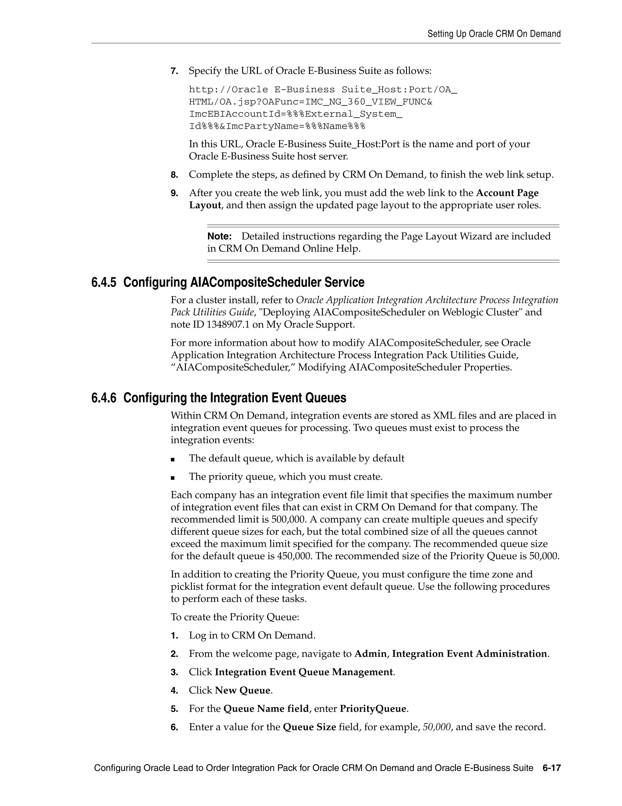 Setting Up Oracle CRM On Demand


                 7.   Specify the URL of Oracle E-Business Suite as follows:
                      http://Oracle E-Business Suite_Host:Port/OA_
                      HTML/OA.jsp?OAFunc=IMC_NG_360_VIEW_FUNC&
                      ImcEBIAccountId=%%%External_System_
                      Id%%%&ImcPartyName=%%%Name%%%
                      In this URL, Oracle E-Business Suite_Host:Port is the name and port of your
                      Oracle E-Business Suite host server.
                 8.   Complete the steps, as defined by CRM On Demand, to finish the web link setup.
                 9.   After you create the web link, you must add the web link to the Account Page
                      Layout, and then assign the updated page layout to the appropriate user roles.


                          Note: Detailed instructions regarding the Page Layout Wizard are included
                          in CRM On Demand Online Help.


6.4.5 Configuring AIACompositeScheduler Service
                 For a cluster install, refer to Oracle Application Integration Architecture Process Integration
                 Pack Utilities Guide, "Deploying AIACompositeScheduler on Weblogic Cluster" and
                 note ID 1348907.1 on My Oracle Support.
                 For more information about how to modify AIACompositeScheduler, see Oracle
                 Application Integration Architecture Process Integration Pack Utilities Guide,
                 “AIACompositeScheduler,” Modifying AIACompositeScheduler Properties.


6.4.6 Configuring the Integration Event Queues
                 Within CRM On Demand, integration events are stored as XML files and are placed in
                 integration event queues for processing. Two queues must exist to process the
                 integration events:
                 ■    The default queue, which is available by default
                 ■    The priority queue, which you must create.
                 Each company has an integration event file limit that specifies the maximum number
                 of integration event files that can exist in CRM On Demand for that company. The
                 recommended limit is 500,000. A company can create multiple queues and specify
                 different queue sizes for each, but the total combined size of all the queues cannot
                 exceed the maximum limit specified for the company. The recommended queue size
                 for the default queue is 450,000. The recommended size of the Priority Queue is 50,000.
                 In addition to creating the Priority Queue, you must configure the time zone and
                 picklist format for the integration event default queue. Use the following procedures
                 to perform each of these tasks.
                 To create the Priority Queue:
                 1.   Log in to CRM On Demand.
                 2.   From the welcome page, navigate to Admin, Integration Event Administration.
                 3.   Click Integration Event Queue Management.
                 4.   Click New Queue.
                 5.   For the Queue Name field, enter PriorityQueue.
                 6.   Enter a value for the Queue Size field, for example, 50,000, and save the record.



Configuring Oracle Lead to Order Integration Pack for Oracle CRM On Demand and Oracle E-Business Suite 6-17
 