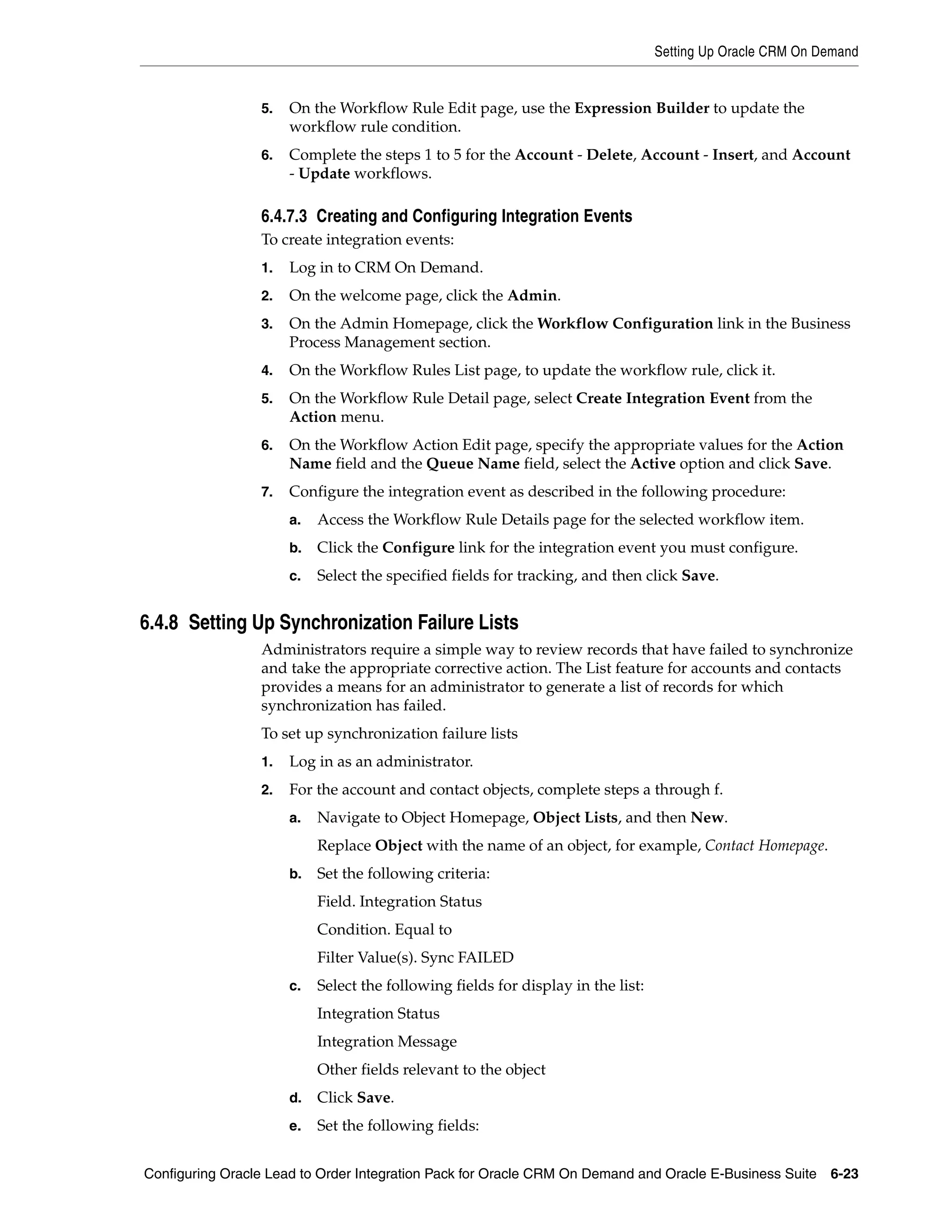 Setting Up Oracle CRM On Demand


                 5.   On the Workflow Rule Edit page, use the Expression Builder to update the
                      workflow rule condition.
                 6.   Complete the steps 1 to 5 for the Account - Delete, Account - Insert, and Account
                      - Update workflows.

                 6.4.7.3 Creating and Configuring Integration Events
                 To create integration events:
                 1.   Log in to CRM On Demand.
                 2.   On the welcome page, click the Admin.
                 3.   On the Admin Homepage, click the Workflow Configuration link in the Business
                      Process Management section.
                 4.   On the Workflow Rules List page, to update the workflow rule, click it.
                 5.   On the Workflow Rule Detail page, select Create Integration Event from the
                      Action menu.
                 6.   On the Workflow Action Edit page, specify the appropriate values for the Action
                      Name field and the Queue Name field, select the Active option and click Save.
                 7.   Configure the integration event as described in the following procedure:
                      a.   Access the Workflow Rule Details page for the selected workflow item.
                      b.   Click the Configure link for the integration event you must configure.
                      c.   Select the specified fields for tracking, and then click Save.


6.4.8 Setting Up Synchronization Failure Lists
                 Administrators require a simple way to review records that have failed to synchronize
                 and take the appropriate corrective action. The List feature for accounts and contacts
                 provides a means for an administrator to generate a list of records for which
                 synchronization has failed.
                 To set up synchronization failure lists
                 1.   Log in as an administrator.
                 2.   For the account and contact objects, complete steps a through f.
                      a.   Navigate to Object Homepage, Object Lists, and then New.
                           Replace Object with the name of an object, for example, Contact Homepage.
                      b.   Set the following criteria:
                           Field. Integration Status
                           Condition. Equal to
                           Filter Value(s). Sync FAILED
                      c.   Select the following fields for display in the list:
                           Integration Status
                           Integration Message
                           Other fields relevant to the object
                      d.   Click Save.
                      e.   Set the following fields:


Configuring Oracle Lead to Order Integration Pack for Oracle CRM On Demand and Oracle E-Business Suite 6-23
 