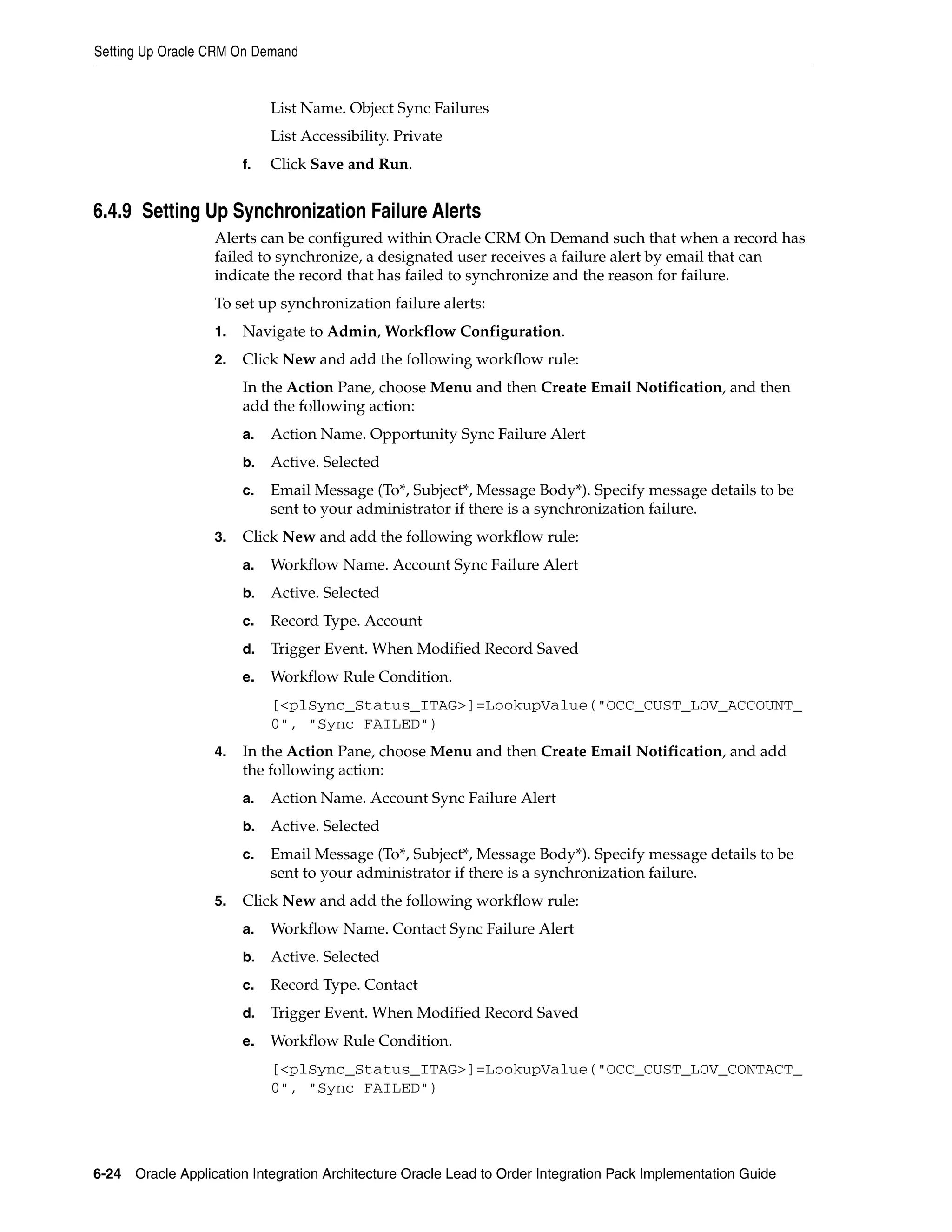 Setting Up Oracle CRM On Demand


                             List Name. Object Sync Failures
                             List Accessibility. Private
                        f.   Click Save and Run.


6.4.9 Setting Up Synchronization Failure Alerts
                   Alerts can be configured within Oracle CRM On Demand such that when a record has
                   failed to synchronize, a designated user receives a failure alert by email that can
                   indicate the record that has failed to synchronize and the reason for failure.
                   To set up synchronization failure alerts:
                   1.   Navigate to Admin, Workflow Configuration.
                   2.   Click New and add the following workflow rule:
                        In the Action Pane, choose Menu and then Create Email Notification, and then
                        add the following action:
                        a.   Action Name. Opportunity Sync Failure Alert
                        b.   Active. Selected
                        c.   Email Message (To*, Subject*, Message Body*). Specify message details to be
                             sent to your administrator if there is a synchronization failure.
                   3.   Click New and add the following workflow rule:
                        a.   Workflow Name. Account Sync Failure Alert
                        b.   Active. Selected
                        c.   Record Type. Account
                        d.   Trigger Event. When Modified Record Saved
                        e.   Workflow Rule Condition.
                             [<plSync_Status_ITAG>]=LookupValue("OCC_CUST_LOV_ACCOUNT_
                             0", "Sync FAILED")
                   4.   In the Action Pane, choose Menu and then Create Email Notification, and add
                        the following action:
                        a.   Action Name. Account Sync Failure Alert
                        b.   Active. Selected
                        c.   Email Message (To*, Subject*, Message Body*). Specify message details to be
                             sent to your administrator if there is a synchronization failure.
                   5.   Click New and add the following workflow rule:
                        a.   Workflow Name. Contact Sync Failure Alert
                        b.   Active. Selected
                        c.   Record Type. Contact
                        d.   Trigger Event. When Modified Record Saved
                        e.   Workflow Rule Condition.
                             [<plSync_Status_ITAG>]=LookupValue("OCC_CUST_LOV_CONTACT_
                             0", "Sync FAILED")




6-24 Oracle Application Integration Architecture Oracle Lead to Order Integration Pack Implementation Guide
 