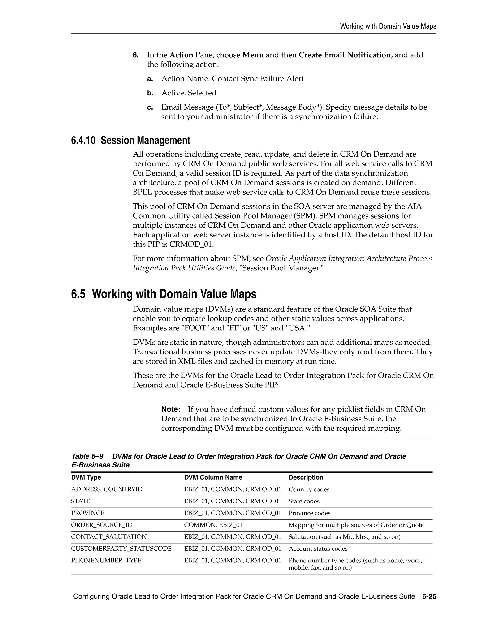 Working with Domain Value Maps


                  6.   In the Action Pane, choose Menu and then Create Email Notification, and add
                       the following action:
                       a.   Action Name. Contact Sync Failure Alert
                       b.   Active. Selected
                       c.   Email Message (To*, Subject*, Message Body*). Specify message details to be
                            sent to your administrator if there is a synchronization failure.


6.4.10 Session Management
                  All operations including create, read, update, and delete in CRM On Demand are
                  performed by CRM On Demand public web services. For all web service calls to CRM
                  On Demand, a valid session ID is required. As part of the data synchronization
                  architecture, a pool of CRM On Demand sessions is created on demand. Different
                  BPEL processes that make web service calls to CRM On Demand reuse these sessions.
                  This pool of CRM On Demand sessions in the SOA server are managed by the AIA
                  Common Utility called Session Pool Manager (SPM). SPM manages sessions for
                  multiple instances of CRM On Demand and other Oracle application web servers.
                  Each application web server instance is identified by a host ID. The default host ID for
                  this PIP is CRMOD_01.
                  For more information about SPM, see Oracle Application Integration Architecture Process
                  Integration Pack Utilities Guide, "Session Pool Manager."


6.5 Working with Domain Value Maps
                  Domain value maps (DVMs) are a standard feature of the Oracle SOA Suite that
                  enable you to equate lookup codes and other static values across applications.
                  Examples are "FOOT" and "FT" or "US" and "USA."
                  DVMs are static in nature, though administrators can add additional maps as needed.
                  Transactional business processes never update DVMs-they only read from them. They
                  are stored in XML files and cached in memory at run time.
                  These are the DVMs for the Oracle Lead to Order Integration Pack for Oracle CRM On
                  Demand and Oracle E-Business Suite PIP:


                            Note:  If you have defined custom values for any picklist fields in CRM On
                            Demand that are to be synchronized to Oracle E-Business Suite, the
                            corresponding DVM must be configured with the required mapping.


Table 6–9 DVMs for Oracle Lead to Order Integration Pack for Oracle CRM On Demand and Oracle
E-Business Suite
DVM Type                            DVM Column Name              Description
ADDRESS_COUNTRYID                   EBIZ_01, COMMON, CRM OD_01   Country codes
STATE                               EBIZ_01, COMMON, CRM OD_01   State codes
PROVINCE                            EBIZ_01, COMMON, CRM OD_01   Province codes
ORDER_SOURCE_ID                     COMMON, EBIZ_01              Mapping for multiple sources of Order or Quote
CONTACT_SALUTATION                  EBIZ_01, COMMON, CRM OD_01   Salutation (such as Mr., Mrs., and so on)
CUSTOMERPARTY_STATUSCODE            EBIZ_01, COMMON, CRM OD_01   Account status codes
PHONENUMBER_TYPE                    EBIZ_01, COMMON, CRM OD_01   Phone number type codes (such as home, work,
                                                                 mobile, fax, and so on)



Configuring Oracle Lead to Order Integration Pack for Oracle CRM On Demand and Oracle E-Business Suite 6-25
 