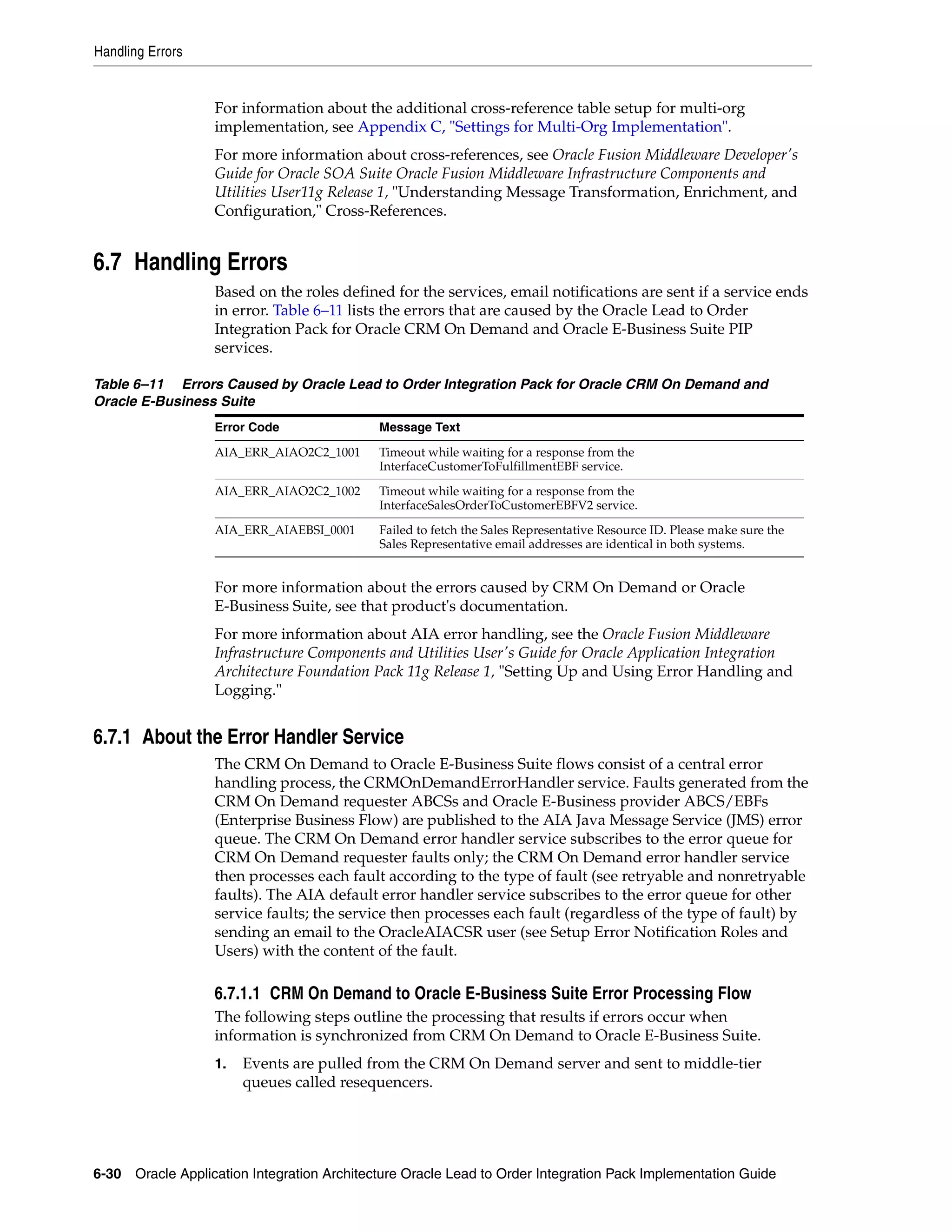 Handling Errors


                   For information about the additional cross-reference table setup for multi-org
                   implementation, see Appendix C, "Settings for Multi-Org Implementation".
                   For more information about cross-references, see Oracle Fusion Middleware Developer's
                   Guide for Oracle SOA Suite Oracle Fusion Middleware Infrastructure Components and
                   Utilities User11g Release 1, "Understanding Message Transformation, Enrichment, and
                   Configuration," Cross-References.


6.7 Handling Errors
                   Based on the roles defined for the services, email notifications are sent if a service ends
                   in error. Table 6–11 lists the errors that are caused by the Oracle Lead to Order
                   Integration Pack for Oracle CRM On Demand and Oracle E-Business Suite PIP
                   services.

Table 6–11 Errors Caused by Oracle Lead to Order Integration Pack for Oracle CRM On Demand and
Oracle E-Business Suite
                   Error Code               Message Text

                   AIA_ERR_AIAO2C2_1001     Timeout while waiting for a response from the
                                            InterfaceCustomerToFulfillmentEBF service.
                   AIA_ERR_AIAO2C2_1002     Timeout while waiting for a response from the
                                            InterfaceSalesOrderToCustomerEBFV2 service.

                   AIA_ERR_AIAEBSI_0001     Failed to fetch the Sales Representative Resource ID. Please make sure the
                                            Sales Representative email addresses are identical in both systems.


                   For more information about the errors caused by CRM On Demand or Oracle
                   E-Business Suite, see that product's documentation.
                   For more information about AIA error handling, see the Oracle Fusion Middleware
                   Infrastructure Components and Utilities User's Guide for Oracle Application Integration
                   Architecture Foundation Pack 11g Release 1, "Setting Up and Using Error Handling and
                   Logging."


6.7.1 About the Error Handler Service
                   The CRM On Demand to Oracle E-Business Suite flows consist of a central error
                   handling process, the CRMOnDemandErrorHandler service. Faults generated from the
                   CRM On Demand requester ABCSs and Oracle E-Business provider ABCS/EBFs
                   (Enterprise Business Flow) are published to the AIA Java Message Service (JMS) error
                   queue. The CRM On Demand error handler service subscribes to the error queue for
                   CRM On Demand requester faults only; the CRM On Demand error handler service
                   then processes each fault according to the type of fault (see retryable and nonretryable
                   faults). The AIA default error handler service subscribes to the error queue for other
                   service faults; the service then processes each fault (regardless of the type of fault) by
                   sending an email to the OracleAIACSR user (see Setup Error Notification Roles and
                   Users) with the content of the fault.

                   6.7.1.1 CRM On Demand to Oracle E-Business Suite Error Processing Flow
                   The following steps outline the processing that results if errors occur when
                   information is synchronized from CRM On Demand to Oracle E-Business Suite.
                   1.   Events are pulled from the CRM On Demand server and sent to middle-tier
                        queues called resequencers.




6-30 Oracle Application Integration Architecture Oracle Lead to Order Integration Pack Implementation Guide
 