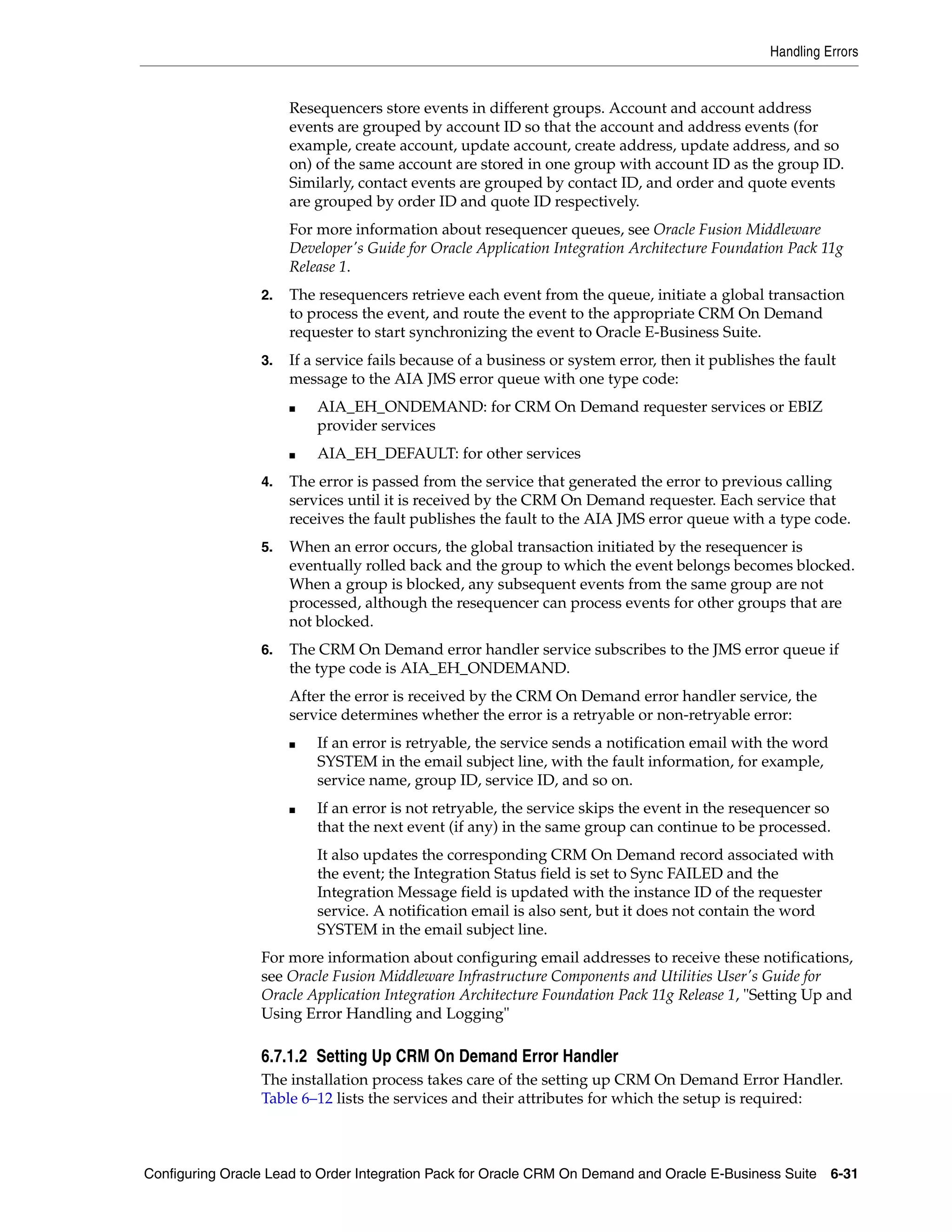 Handling Errors


                      Resequencers store events in different groups. Account and account address
                      events are grouped by account ID so that the account and address events (for
                      example, create account, update account, create address, update address, and so
                      on) of the same account are stored in one group with account ID as the group ID.
                      Similarly, contact events are grouped by contact ID, and order and quote events
                      are grouped by order ID and quote ID respectively.
                      For more information about resequencer queues, see Oracle Fusion Middleware
                      Developer's Guide for Oracle Application Integration Architecture Foundation Pack 11g
                      Release 1.
                 2.   The resequencers retrieve each event from the queue, initiate a global transaction
                      to process the event, and route the event to the appropriate CRM On Demand
                      requester to start synchronizing the event to Oracle E-Business Suite.
                 3.   If a service fails because of a business or system error, then it publishes the fault
                      message to the AIA JMS error queue with one type code:
                      ■   AIA_EH_ONDEMAND: for CRM On Demand requester services or EBIZ
                          provider services
                      ■   AIA_EH_DEFAULT: for other services
                 4.   The error is passed from the service that generated the error to previous calling
                      services until it is received by the CRM On Demand requester. Each service that
                      receives the fault publishes the fault to the AIA JMS error queue with a type code.
                 5.   When an error occurs, the global transaction initiated by the resequencer is
                      eventually rolled back and the group to which the event belongs becomes blocked.
                      When a group is blocked, any subsequent events from the same group are not
                      processed, although the resequencer can process events for other groups that are
                      not blocked.
                 6.   The CRM On Demand error handler service subscribes to the JMS error queue if
                      the type code is AIA_EH_ONDEMAND.
                      After the error is received by the CRM On Demand error handler service, the
                      service determines whether the error is a retryable or non-retryable error:
                      ■   If an error is retryable, the service sends a notification email with the word
                          SYSTEM in the email subject line, with the fault information, for example,
                          service name, group ID, service ID, and so on.
                      ■   If an error is not retryable, the service skips the event in the resequencer so
                          that the next event (if any) in the same group can continue to be processed.
                          It also updates the corresponding CRM On Demand record associated with
                          the event; the Integration Status field is set to Sync FAILED and the
                          Integration Message field is updated with the instance ID of the requester
                          service. A notification email is also sent, but it does not contain the word
                          SYSTEM in the email subject line.
                 For more information about configuring email addresses to receive these notifications,
                 see Oracle Fusion Middleware Infrastructure Components and Utilities User's Guide for
                 Oracle Application Integration Architecture Foundation Pack 11g Release 1, "Setting Up and
                 Using Error Handling and Logging"

                 6.7.1.2 Setting Up CRM On Demand Error Handler
                 The installation process takes care of the setting up CRM On Demand Error Handler.
                 Table 6–12 lists the services and their attributes for which the setup is required:



Configuring Oracle Lead to Order Integration Pack for Oracle CRM On Demand and Oracle E-Business Suite 6-31
 
