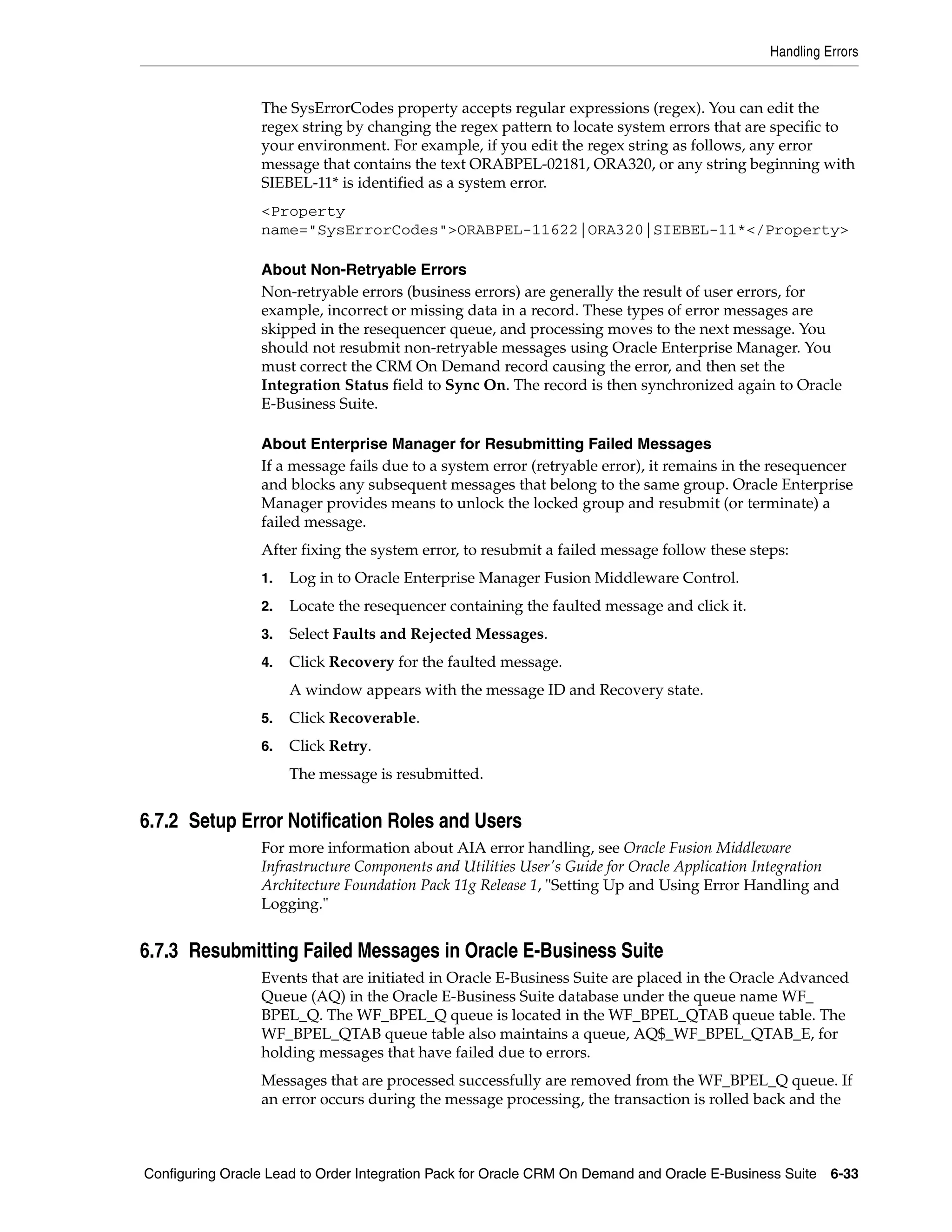 Handling Errors


                 The SysErrorCodes property accepts regular expressions (regex). You can edit the
                 regex string by changing the regex pattern to locate system errors that are specific to
                 your environment. For example, if you edit the regex string as follows, any error
                 message that contains the text ORABPEL-02181, ORA320, or any string beginning with
                 SIEBEL-11* is identified as a system error.
                 <Property
                 name="SysErrorCodes">ORABPEL-11622|ORA320|SIEBEL-11*</Property>

                 About Non-Retryable Errors
                 Non-retryable errors (business errors) are generally the result of user errors, for
                 example, incorrect or missing data in a record. These types of error messages are
                 skipped in the resequencer queue, and processing moves to the next message. You
                 should not resubmit non-retryable messages using Oracle Enterprise Manager. You
                 must correct the CRM On Demand record causing the error, and then set the
                 Integration Status field to Sync On. The record is then synchronized again to Oracle
                 E-Business Suite.

                 About Enterprise Manager for Resubmitting Failed Messages
                 If a message fails due to a system error (retryable error), it remains in the resequencer
                 and blocks any subsequent messages that belong to the same group. Oracle Enterprise
                 Manager provides means to unlock the locked group and resubmit (or terminate) a
                 failed message.
                 After fixing the system error, to resubmit a failed message follow these steps:
                 1.   Log in to Oracle Enterprise Manager Fusion Middleware Control.
                 2.   Locate the resequencer containing the faulted message and click it.
                 3.   Select Faults and Rejected Messages.
                 4.   Click Recovery for the faulted message.
                      A window appears with the message ID and Recovery state.
                 5.   Click Recoverable.
                 6.   Click Retry.
                      The message is resubmitted.


6.7.2 Setup Error Notification Roles and Users
                 For more information about AIA error handling, see Oracle Fusion Middleware
                 Infrastructure Components and Utilities User's Guide for Oracle Application Integration
                 Architecture Foundation Pack 11g Release 1, "Setting Up and Using Error Handling and
                 Logging."


6.7.3 Resubmitting Failed Messages in Oracle E-Business Suite
                 Events that are initiated in Oracle E-Business Suite are placed in the Oracle Advanced
                 Queue (AQ) in the Oracle E-Business Suite database under the queue name WF_
                 BPEL_Q. The WF_BPEL_Q queue is located in the WF_BPEL_QTAB queue table. The
                 WF_BPEL_QTAB queue table also maintains a queue, AQ$_WF_BPEL_QTAB_E, for
                 holding messages that have failed due to errors.
                 Messages that are processed successfully are removed from the WF_BPEL_Q queue. If
                 an error occurs during the message processing, the transaction is rolled back and the



Configuring Oracle Lead to Order Integration Pack for Oracle CRM On Demand and Oracle E-Business Suite 6-33
 