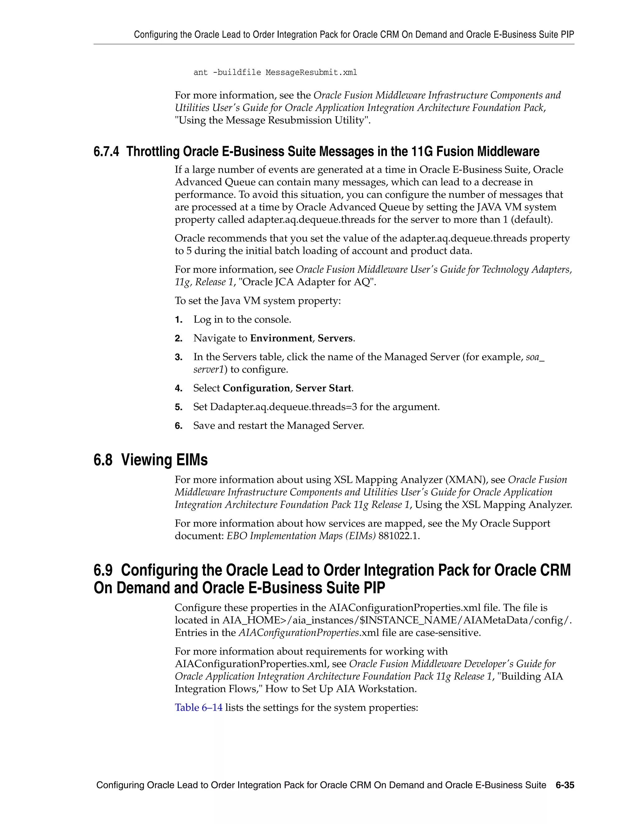 Configuring the Oracle Lead to Order Integration Pack for Oracle CRM On Demand and Oracle E-Business Suite PIP


                       ant -buildfile MessageResubmit.xml

                  For more information, see the Oracle Fusion Middleware Infrastructure Components and
                  Utilities User's Guide for Oracle Application Integration Architecture Foundation Pack,
                  "Using the Message Resubmission Utility".


6.7.4 Throttling Oracle E-Business Suite Messages in the 11G Fusion Middleware
                  If a large number of events are generated at a time in Oracle E-Business Suite, Oracle
                  Advanced Queue can contain many messages, which can lead to a decrease in
                  performance. To avoid this situation, you can configure the number of messages that
                  are processed at a time by Oracle Advanced Queue by setting the JAVA VM system
                  property called adapter.aq.dequeue.threads for the server to more than 1 (default).
                  Oracle recommends that you set the value of the adapter.aq.dequeue.threads property
                  to 5 during the initial batch loading of account and product data.
                  For more information, see Oracle Fusion Middleware User's Guide for Technology Adapters,
                  11g, Release 1, "Oracle JCA Adapter for AQ".
                  To set the Java VM system property:
                  1.   Log in to the console.
                  2.   Navigate to Environment, Servers.
                  3.   In the Servers table, click the name of the Managed Server (for example, soa_
                       server1) to configure.
                  4.   Select Configuration, Server Start.
                  5.   Set Dadapter.aq.dequeue.threads=3 for the argument.
                  6.   Save and restart the Managed Server.


6.8 Viewing EIMs
                  For more information about using XSL Mapping Analyzer (XMAN), see Oracle Fusion
                  Middleware Infrastructure Components and Utilities User's Guide for Oracle Application
                  Integration Architecture Foundation Pack 11g Release 1, Using the XSL Mapping Analyzer.
                  For more information about how services are mapped, see the My Oracle Support
                  document: EBO Implementation Maps (EIMs) 881022.1.


6.9 Configuring the Oracle Lead to Order Integration Pack for Oracle CRM
On Demand and Oracle E-Business Suite PIP
                  Configure these properties in the AIAConfigurationProperties.xml file. The file is
                  located in AIA_HOME>/aia_instances/$INSTANCE_NAME/AIAMetaData/config/.
                  Entries in the AIAConfigurationProperties.xml file are case-sensitive.
                  For more information about requirements for working with
                  AIAConfigurationProperties.xml, see Oracle Fusion Middleware Developer's Guide for
                  Oracle Application Integration Architecture Foundation Pack 11g Release 1, "Building AIA
                  Integration Flows," How to Set Up AIA Workstation.
                  Table 6–14 lists the settings for the system properties:




Configuring Oracle Lead to Order Integration Pack for Oracle CRM On Demand and Oracle E-Business Suite 6-35
 