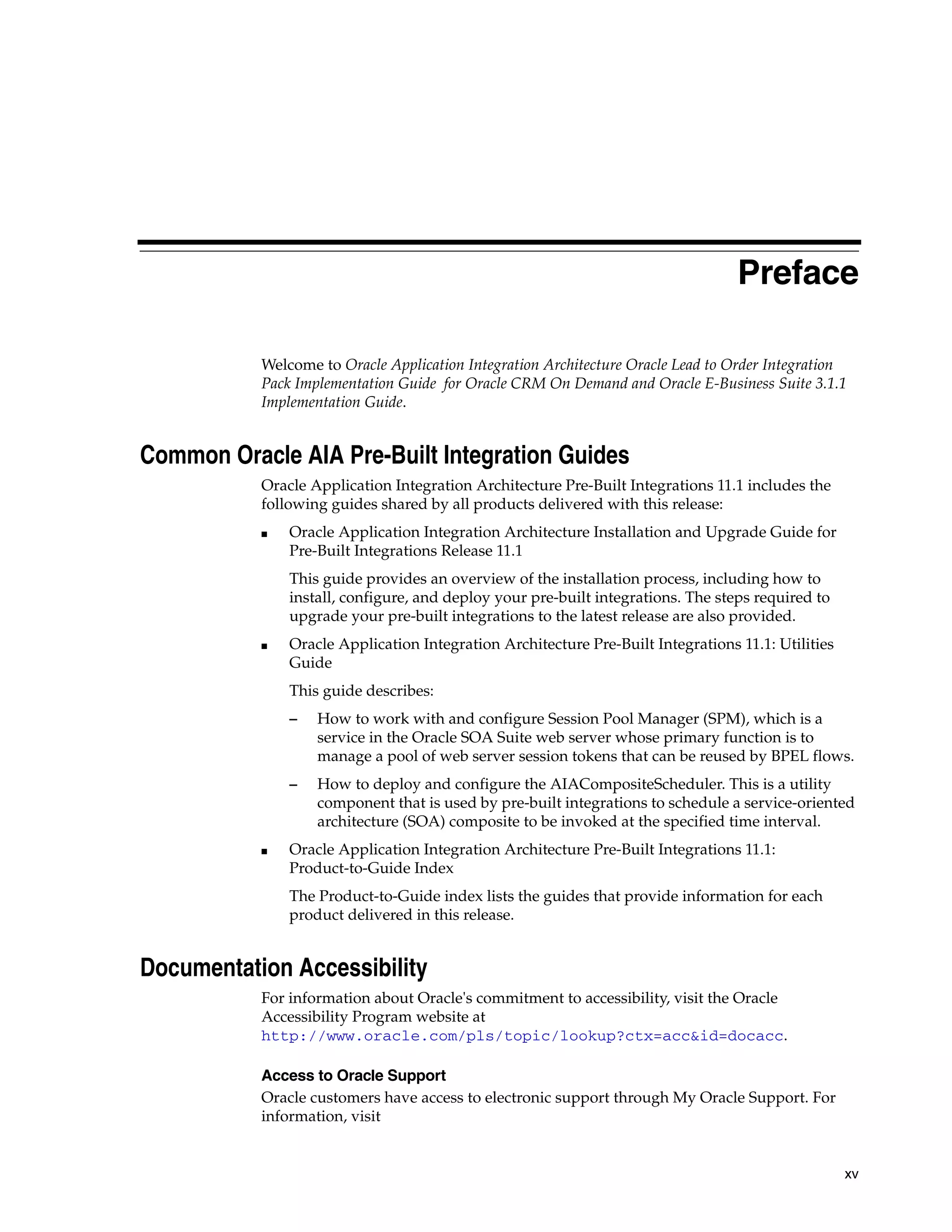 Preface

           Welcome to Oracle Application Integration Architecture Oracle Lead to Order Integration
           Pack Implementation Guide for Oracle CRM On Demand and Oracle E-Business Suite 3.1.1
           Implementation Guide.


Common Oracle AIA Pre-Built Integration Guides
           Oracle Application Integration Architecture Pre-Built Integrations 11.1 includes the
           following guides shared by all products delivered with this release:
           ■   Oracle Application Integration Architecture Installation and Upgrade Guide for
               Pre-Built Integrations Release 11.1
               This guide provides an overview of the installation process, including how to
               install, configure, and deploy your pre-built integrations. The steps required to
               upgrade your pre-built integrations to the latest release are also provided.
           ■   Oracle Application Integration Architecture Pre-Built Integrations 11.1: Utilities
               Guide
               This guide describes:
               –   How to work with and configure Session Pool Manager (SPM), which is a
                   service in the Oracle SOA Suite web server whose primary function is to
                   manage a pool of web server session tokens that can be reused by BPEL flows.
               –   How to deploy and configure the AIACompositeScheduler. This is a utility
                   component that is used by pre-built integrations to schedule a service-oriented
                   architecture (SOA) composite to be invoked at the specified time interval.
           ■   Oracle Application Integration Architecture Pre-Built Integrations 11.1:
               Product-to-Guide Index
               The Product-to-Guide index lists the guides that provide information for each
               product delivered in this release.


Documentation Accessibility
           For information about Oracle's commitment to accessibility, visit the Oracle
           Accessibility Program website at
           http://www.oracle.com/pls/topic/lookup?ctx=acc&id=docacc.

           Access to Oracle Support
           Oracle customers have access to electronic support through My Oracle Support. For
           information, visit


                                                                                                    xv
 