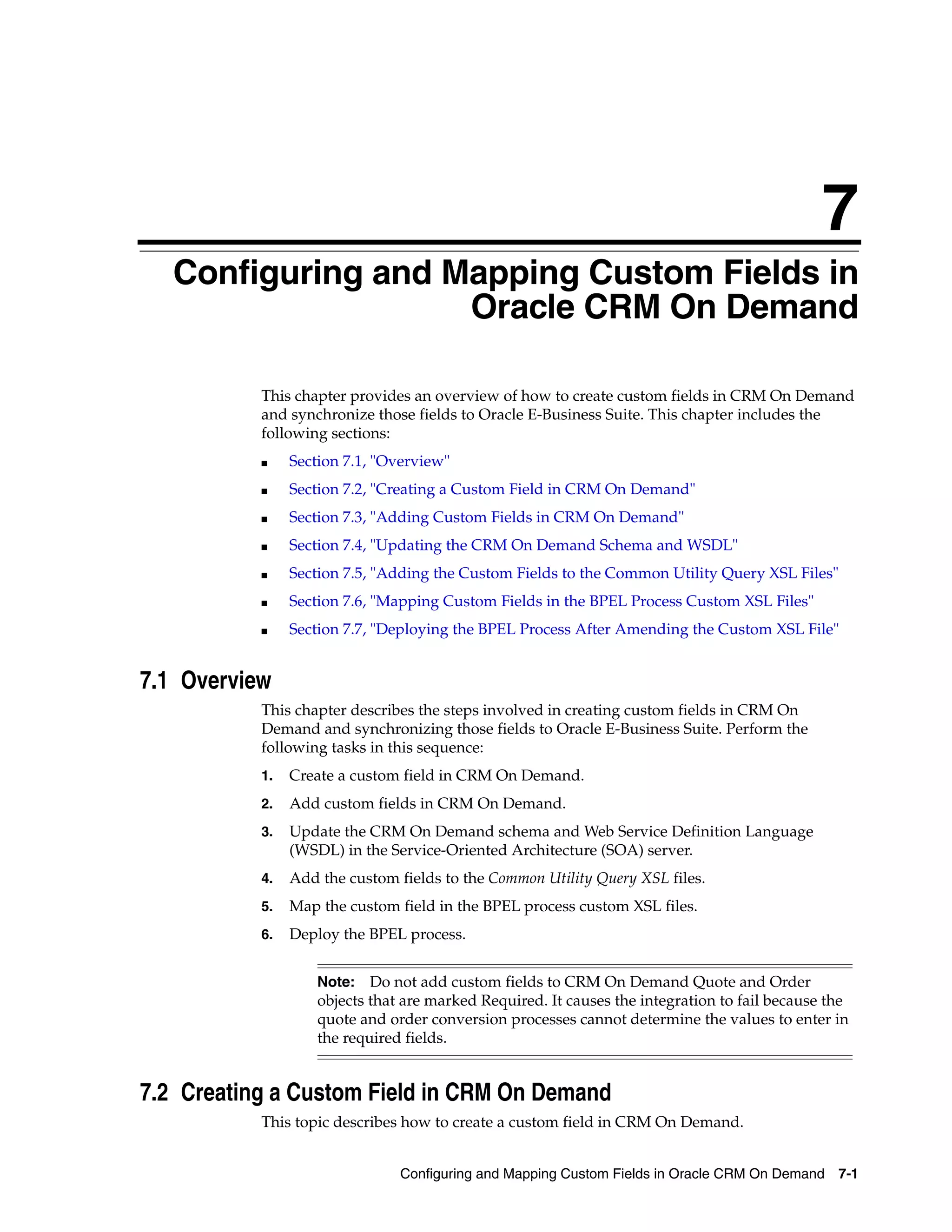7
  7Configuring and Mapping Custom Fields in
                    Oracle CRM On Demand

           This chapter provides an overview of how to create custom fields in CRM On Demand
           and synchronize those fields to Oracle E-Business Suite. This chapter includes the
           following sections:
           ■    Section 7.1, "Overview"
           ■    Section 7.2, "Creating a Custom Field in CRM On Demand"
           ■    Section 7.3, "Adding Custom Fields in CRM On Demand"
           ■    Section 7.4, "Updating the CRM On Demand Schema and WSDL"
           ■    Section 7.5, "Adding the Custom Fields to the Common Utility Query XSL Files"
           ■    Section 7.6, "Mapping Custom Fields in the BPEL Process Custom XSL Files"
           ■    Section 7.7, "Deploying the BPEL Process After Amending the Custom XSL File"


7.1 Overview
           This chapter describes the steps involved in creating custom fields in CRM On
           Demand and synchronizing those fields to Oracle E-Business Suite. Perform the
           following tasks in this sequence:
           1.   Create a custom field in CRM On Demand.
           2.   Add custom fields in CRM On Demand.
           3.   Update the CRM On Demand schema and Web Service Definition Language
                (WSDL) in the Service-Oriented Architecture (SOA) server.
           4.   Add the custom fields to the Common Utility Query XSL files.
           5.   Map the custom field in the BPEL process custom XSL files.
           6.   Deploy the BPEL process.


                    Note:   Do not add custom fields to CRM On Demand Quote and Order
                    objects that are marked Required. It causes the integration to fail because the
                    quote and order conversion processes cannot determine the values to enter in
                    the required fields.


7.2 Creating a Custom Field in CRM On Demand
           This topic describes how to create a custom field in CRM On Demand.


                                Configuring and Mapping Custom Fields in Oracle CRM On Demand 7-1
 