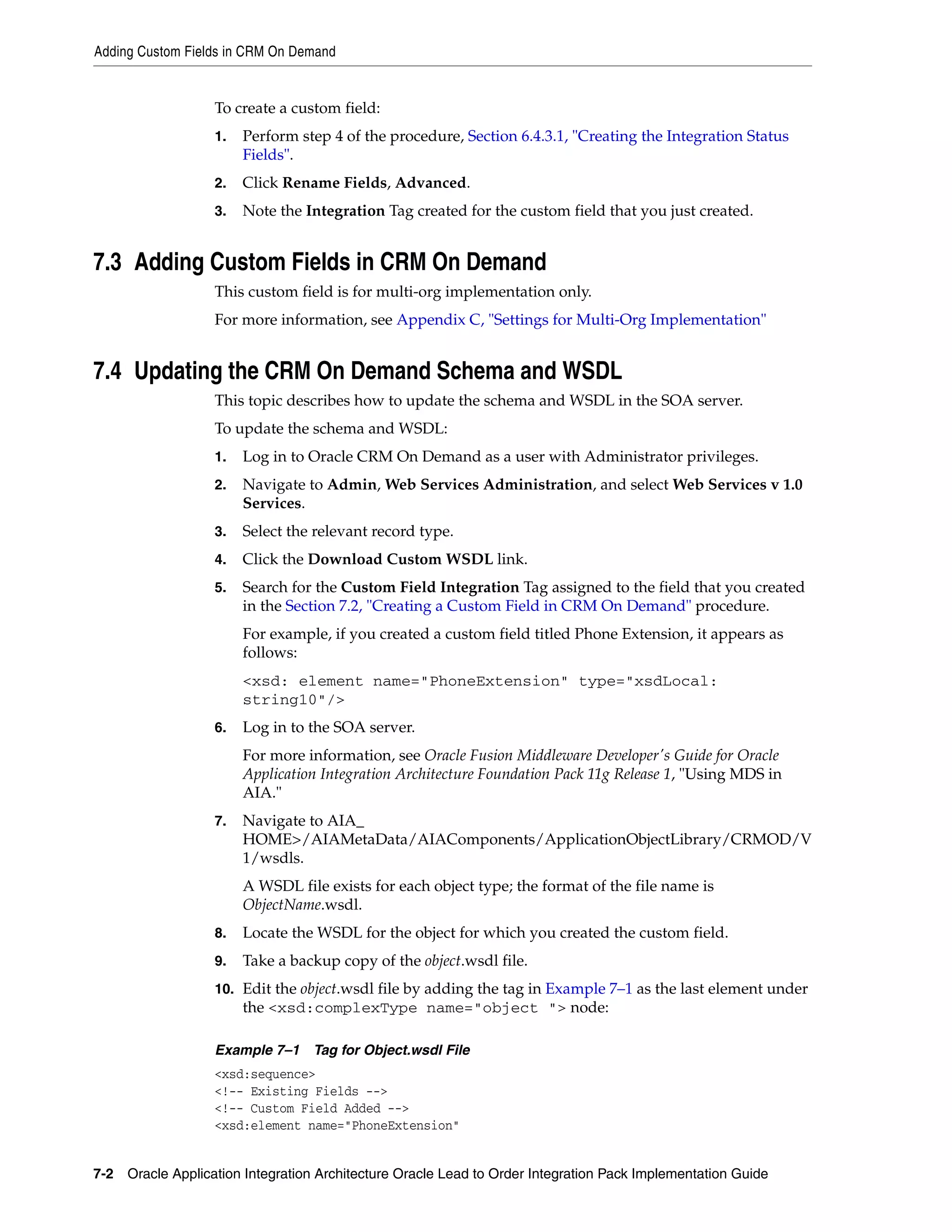 Adding Custom Fields in CRM On Demand


                   To create a custom field:
                   1.   Perform step 4 of the procedure, Section 6.4.3.1, "Creating the Integration Status
                        Fields".
                   2.   Click Rename Fields, Advanced.
                   3.   Note the Integration Tag created for the custom field that you just created.


7.3 Adding Custom Fields in CRM On Demand
                   This custom field is for multi-org implementation only.
                   For more information, see Appendix C, "Settings for Multi-Org Implementation"


7.4 Updating the CRM On Demand Schema and WSDL
                   This topic describes how to update the schema and WSDL in the SOA server.
                   To update the schema and WSDL:
                   1.   Log in to Oracle CRM On Demand as a user with Administrator privileges.
                   2.   Navigate to Admin, Web Services Administration, and select Web Services v 1.0
                        Services.
                   3.   Select the relevant record type.
                   4.   Click the Download Custom WSDL link.
                   5.   Search for the Custom Field Integration Tag assigned to the field that you created
                        in the Section 7.2, "Creating a Custom Field in CRM On Demand" procedure.
                        For example, if you created a custom field titled Phone Extension, it appears as
                        follows:
                        <xsd: element name="PhoneExtension" type="xsdLocal:
                        string10"/>
                   6.   Log in to the SOA server.
                        For more information, see Oracle Fusion Middleware Developer's Guide for Oracle
                        Application Integration Architecture Foundation Pack 11g Release 1, "Using MDS in
                        AIA."
                   7.   Navigate to AIA_
                        HOME>/AIAMetaData/AIAComponents/ApplicationObjectLibrary/CRMOD/V
                        1/wsdls.
                        A WSDL file exists for each object type; the format of the file name is
                        ObjectName.wsdl.
                   8.   Locate the WSDL for the object for which you created the custom field.
                   9.   Take a backup copy of the object.wsdl file.
                   10. Edit the object.wsdl file by adding the tag in Example 7–1 as the last element under
                        the <xsd:complexType name="object "> node:

                   Example 7–1 Tag for Object.wsdl File
                   <xsd:sequence>
                   <!-- Existing Fields -->
                   <!-- Custom Field Added -->
                   <xsd:element name="PhoneExtension"


7-2 Oracle Application Integration Architecture Oracle Lead to Order Integration Pack Implementation Guide
 