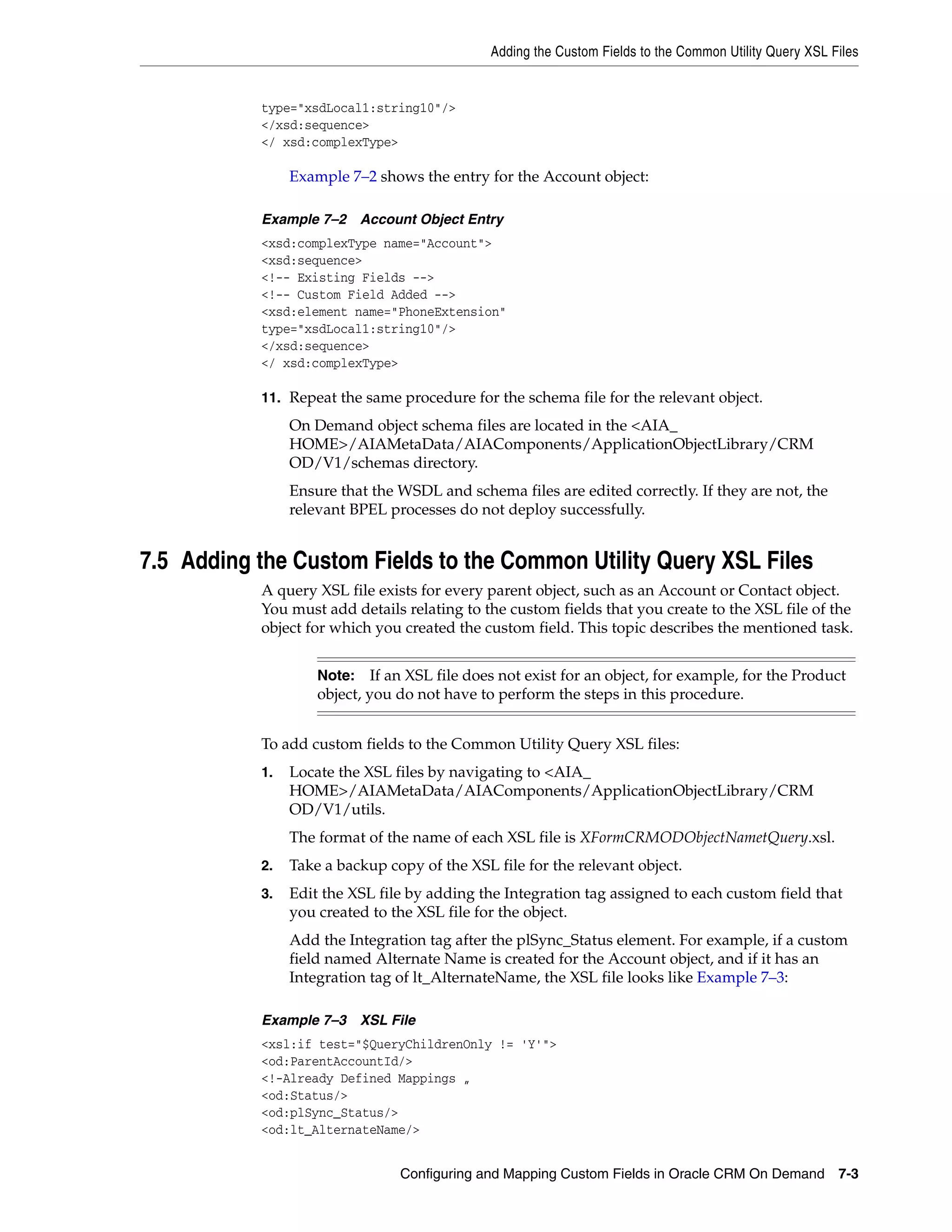 Adding the Custom Fields to the Common Utility Query XSL Files


           type="xsdLocal1:string10"/>
           </xsd:sequence>
           </ xsd:complexType>

                Example 7–2 shows the entry for the Account object:

           Example 7–2 Account Object Entry
           <xsd:complexType name="Account">
           <xsd:sequence>
           <!-- Existing Fields -->
           <!-- Custom Field Added -->
           <xsd:element name="PhoneExtension"
           type="xsdLocal1:string10"/>
           </xsd:sequence>
           </ xsd:complexType>

           11. Repeat the same procedure for the schema file for the relevant object.
                On Demand object schema files are located in the <AIA_
                HOME>/AIAMetaData/AIAComponents/ApplicationObjectLibrary/CRM
                OD/V1/schemas directory.
                Ensure that the WSDL and schema files are edited correctly. If they are not, the
                relevant BPEL processes do not deploy successfully.


7.5 Adding the Custom Fields to the Common Utility Query XSL Files
           A query XSL file exists for every parent object, such as an Account or Contact object.
           You must add details relating to the custom fields that you create to the XSL file of the
           object for which you created the custom field. This topic describes the mentioned task.


                    Note:    If an XSL file does not exist for an object, for example, for the Product
                    object, you do not have to perform the steps in this procedure.


           To add custom fields to the Common Utility Query XSL files:
           1.   Locate the XSL files by navigating to <AIA_
                HOME>/AIAMetaData/AIAComponents/ApplicationObjectLibrary/CRM
                OD/V1/utils.
                The format of the name of each XSL file is XFormCRMODObjectNametQuery.xsl.
           2.   Take a backup copy of the XSL file for the relevant object.
           3.   Edit the XSL file by adding the Integration tag assigned to each custom field that
                you created to the XSL file for the object.
                Add the Integration tag after the plSync_Status element. For example, if a custom
                field named Alternate Name is created for the Account object, and if it has an
                Integration tag of lt_AlternateName, the XSL file looks like Example 7–3:

           Example 7–3 XSL File
           <xsl:if test="$QueryChildrenOnly != 'Y'">
           <od:ParentAccountId/>
           <!-Already Defined Mappings „
           <od:Status/>
           <od:plSync_Status/>
           <od:lt_AlternateName/>


                                Configuring and Mapping Custom Fields in Oracle CRM On Demand 7-3
 