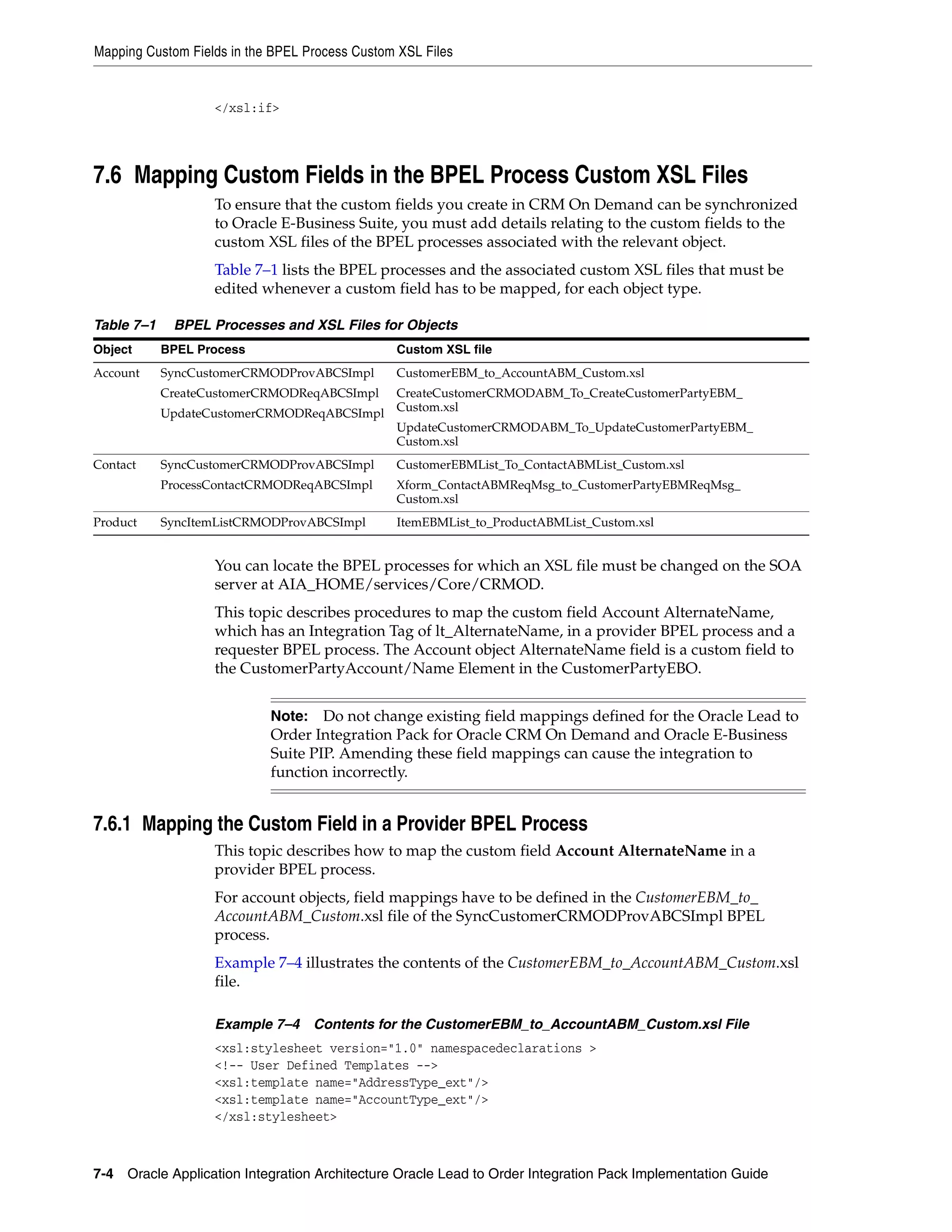 Mapping Custom Fields in the BPEL Process Custom XSL Files


                   </xsl:if>




7.6 Mapping Custom Fields in the BPEL Process Custom XSL Files
                   To ensure that the custom fields you create in CRM On Demand can be synchronized
                   to Oracle E-Business Suite, you must add details relating to the custom fields to the
                   custom XSL files of the BPEL processes associated with the relevant object.
                   Table 7–1 lists the BPEL processes and the associated custom XSL files that must be
                   edited whenever a custom field has to be mapped, for each object type.

Table 7–1    BPEL Processes and XSL Files for Objects
Object      BPEL Process                        Custom XSL file
Account     SyncCustomerCRMODProvABCSImpl       CustomerEBM_to_AccountABM_Custom.xsl
            CreateCustomerCRMODReqABCSImpl      CreateCustomerCRMODABM_To_CreateCustomerPartyEBM_
                                                Custom.xsl
            UpdateCustomerCRMODReqABCSImpl
                                                UpdateCustomerCRMODABM_To_UpdateCustomerPartyEBM_
                                                Custom.xsl
Contact     SyncCustomerCRMODProvABCSImpl       CustomerEBMList_To_ContactABMList_Custom.xsl
            ProcessContactCRMODReqABCSImpl      Xform_ContactABMReqMsg_to_CustomerPartyEBMReqMsg_
                                                Custom.xsl
Product     SyncItemListCRMODProvABCSImpl       ItemEBMList_to_ProductABMList_Custom.xsl


                   You can locate the BPEL processes for which an XSL file must be changed on the SOA
                   server at AIA_HOME/services/Core/CRMOD.
                   This topic describes procedures to map the custom field Account AlternateName,
                   which has an Integration Tag of lt_AlternateName, in a provider BPEL process and a
                   requester BPEL process. The Account object AlternateName field is a custom field to
                   the CustomerPartyAccount/Name Element in the CustomerPartyEBO.


                            Note: Do not change existing field mappings defined for the Oracle Lead to
                            Order Integration Pack for Oracle CRM On Demand and Oracle E-Business
                            Suite PIP. Amending these field mappings can cause the integration to
                            function incorrectly.


7.6.1 Mapping the Custom Field in a Provider BPEL Process
                   This topic describes how to map the custom field Account AlternateName in a
                   provider BPEL process.
                   For account objects, field mappings have to be defined in the CustomerEBM_to_
                   AccountABM_Custom.xsl file of the SyncCustomerCRMODProvABCSImpl BPEL
                   process.
                   Example 7–4 illustrates the contents of the CustomerEBM_to_AccountABM_Custom.xsl
                   file.

                   Example 7–4 Contents for the CustomerEBM_to_AccountABM_Custom.xsl File
                   <xsl:stylesheet version="1.0" namespacedeclarations >
                   <!-- User Defined Templates -->
                   <xsl:template name="AddressType_ext"/>
                   <xsl:template name="AccountType_ext"/>
                   </xsl:stylesheet>



7-4 Oracle Application Integration Architecture Oracle Lead to Order Integration Pack Implementation Guide
 