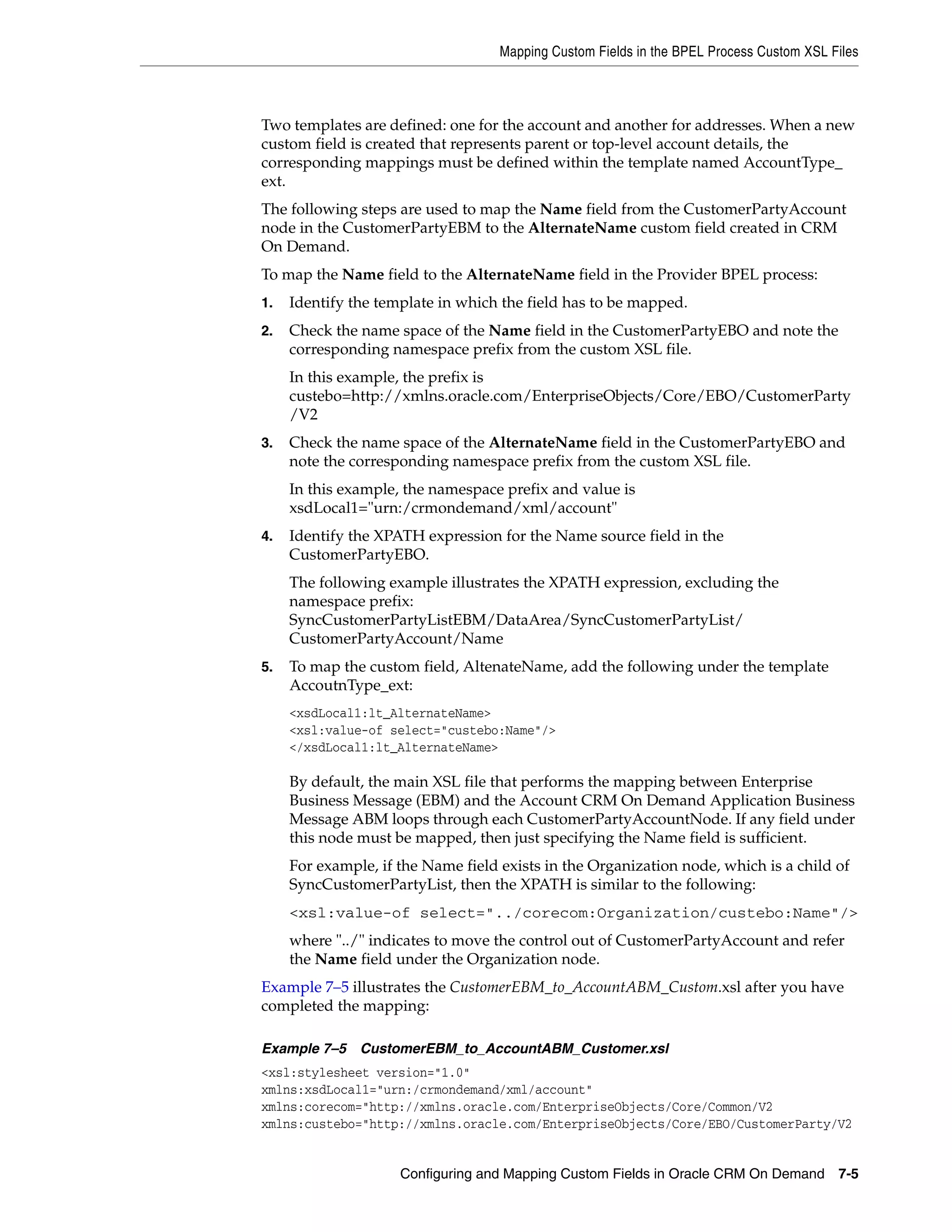 Mapping Custom Fields in the BPEL Process Custom XSL Files



Two templates are defined: one for the account and another for addresses. When a new
custom field is created that represents parent or top-level account details, the
corresponding mappings must be defined within the template named AccountType_
ext.
The following steps are used to map the Name field from the CustomerPartyAccount
node in the CustomerPartyEBM to the AlternateName custom field created in CRM
On Demand.
To map the Name field to the AlternateName field in the Provider BPEL process:
1.   Identify the template in which the field has to be mapped.
2.   Check the name space of the Name field in the CustomerPartyEBO and note the
     corresponding namespace prefix from the custom XSL file.
     In this example, the prefix is
     custebo=http://xmlns.oracle.com/EnterpriseObjects/Core/EBO/CustomerParty
     /V2
3.   Check the name space of the AlternateName field in the CustomerPartyEBO and
     note the corresponding namespace prefix from the custom XSL file.
     In this example, the namespace prefix and value is
     xsdLocal1="urn:/crmondemand/xml/account"
4.   Identify the XPATH expression for the Name source field in the
     CustomerPartyEBO.
     The following example illustrates the XPATH expression, excluding the
     namespace prefix:
     SyncCustomerPartyListEBM/DataArea/SyncCustomerPartyList/
     CustomerPartyAccount/Name
5.   To map the custom field, AltenateName, add the following under the template
     AccoutnType_ext:
     <xsdLocal1:lt_AlternateName>
     <xsl:value-of select="custebo:Name"/>
     </xsdLocal1:lt_AlternateName>

     By default, the main XSL file that performs the mapping between Enterprise
     Business Message (EBM) and the Account CRM On Demand Application Business
     Message ABM loops through each CustomerPartyAccountNode. If any field under
     this node must be mapped, then just specifying the Name field is sufficient.
     For example, if the Name field exists in the Organization node, which is a child of
     SyncCustomerPartyList, then the XPATH is similar to the following:
     <xsl:value-of select="../corecom:Organization/custebo:Name"/>
     where "../" indicates to move the control out of CustomerPartyAccount and refer
     the Name field under the Organization node.
Example 7–5 illustrates the CustomerEBM_to_AccountABM_Custom.xsl after you have
completed the mapping:

Example 7–5 CustomerEBM_to_AccountABM_Customer.xsl
<xsl:stylesheet version="1.0"
xmlns:xsdLocal1="urn:/crmondemand/xml/account"
xmlns:corecom="http://xmlns.oracle.com/EnterpriseObjects/Core/Common/V2
xmlns:custebo="http://xmlns.oracle.com/EnterpriseObjects/Core/EBO/CustomerParty/V2


                     Configuring and Mapping Custom Fields in Oracle CRM On Demand 7-5
 