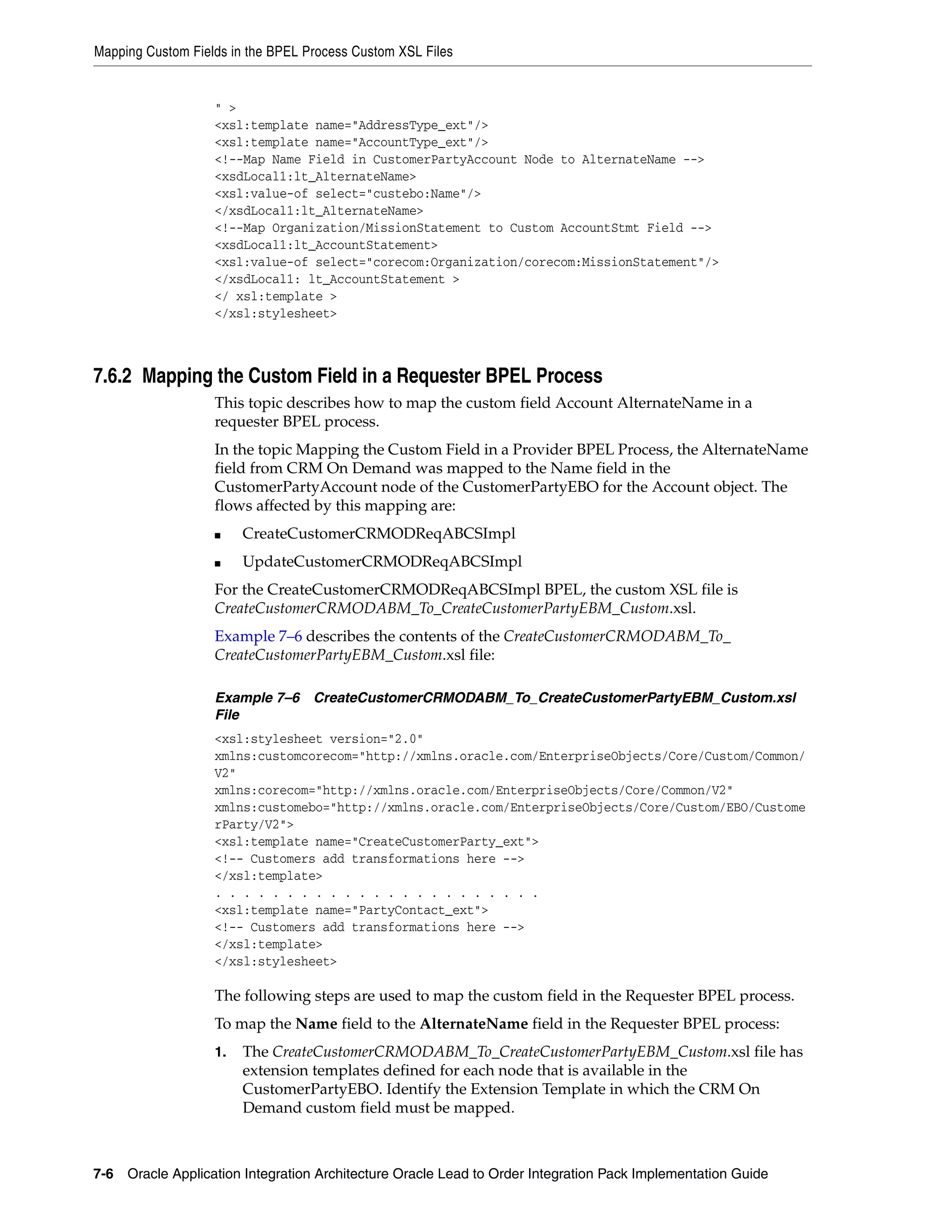 Mapping Custom Fields in the BPEL Process Custom XSL Files


                   " >
                   <xsl:template name="AddressType_ext"/>
                   <xsl:template name="AccountType_ext"/>
                   <!--Map Name Field in CustomerPartyAccount Node to AlternateName -->
                   <xsdLocal1:lt_AlternateName>
                   <xsl:value-of select="custebo:Name"/>
                   </xsdLocal1:lt_AlternateName>
                   <!--Map Organization/MissionStatement to Custom AccountStmt Field -->
                   <xsdLocal1:lt_AccountStatement>
                   <xsl:value-of select="corecom:Organization/corecom:MissionStatement"/>
                   </xsdLocal1: lt_AccountStatement >
                   </ xsl:template >
                   </xsl:stylesheet>



7.6.2 Mapping the Custom Field in a Requester BPEL Process
                   This topic describes how to map the custom field Account AlternateName in a
                   requester BPEL process.
                   In the topic Mapping the Custom Field in a Provider BPEL Process, the AlternateName
                   field from CRM On Demand was mapped to the Name field in the
                   CustomerPartyAccount node of the CustomerPartyEBO for the Account object. The
                   flows affected by this mapping are:
                   ■    CreateCustomerCRMODReqABCSImpl
                   ■    UpdateCustomerCRMODReqABCSImpl
                   For the CreateCustomerCRMODReqABCSImpl BPEL, the custom XSL file is
                   CreateCustomerCRMODABM_To_CreateCustomerPartyEBM_Custom.xsl.
                   Example 7–6 describes the contents of the CreateCustomerCRMODABM_To_
                   CreateCustomerPartyEBM_Custom.xsl file:

                   Example 7–6 CreateCustomerCRMODABM_To_CreateCustomerPartyEBM_Custom.xsl
                   File
                   <xsl:stylesheet version="2.0"
                   xmlns:customcorecom="http://xmlns.oracle.com/EnterpriseObjects/Core/Custom/Common/
                   V2"
                   xmlns:corecom="http://xmlns.oracle.com/EnterpriseObjects/Core/Common/V2"
                   xmlns:customebo="http://xmlns.oracle.com/EnterpriseObjects/Core/Custom/EBO/Custome
                   rParty/V2">
                   <xsl:template name="CreateCustomerParty_ext">
                   <!-- Customers add transformations here -->
                   </xsl:template>
                   . . . . . . . . . . . . . . . . . . . . . . .
                   <xsl:template name="PartyContact_ext">
                   <!-- Customers add transformations here -->
                   </xsl:template>
                   </xsl:stylesheet>

                   The following steps are used to map the custom field in the Requester BPEL process.
                   To map the Name field to the AlternateName field in the Requester BPEL process:
                   1.   The CreateCustomerCRMODABM_To_CreateCustomerPartyEBM_Custom.xsl file has
                        extension templates defined for each node that is available in the
                        CustomerPartyEBO. Identify the Extension Template in which the CRM On
                        Demand custom field must be mapped.



7-6 Oracle Application Integration Architecture Oracle Lead to Order Integration Pack Implementation Guide
 