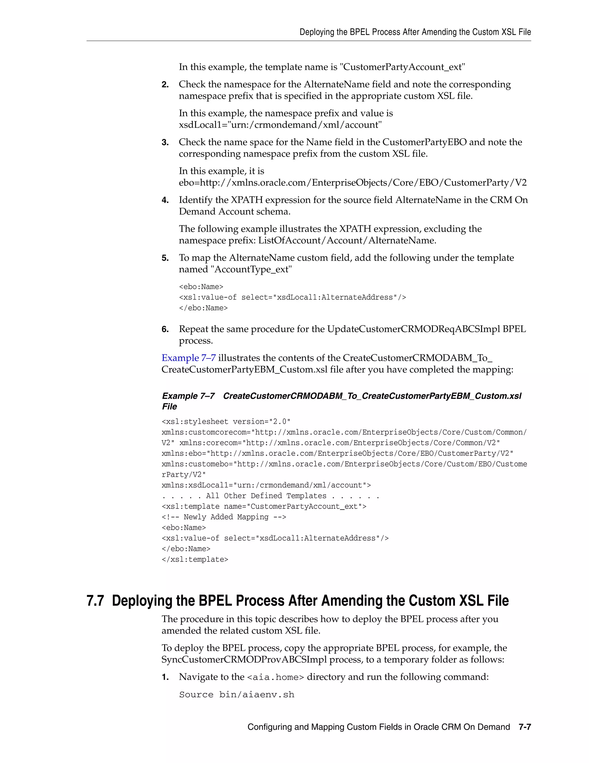 Deploying the BPEL Process After Amending the Custom XSL File


                In this example, the template name is "CustomerPartyAccount_ext"
           2.   Check the namespace for the AlternateName field and note the corresponding
                namespace prefix that is specified in the appropriate custom XSL file.
                In this example, the namespace prefix and value is
                xsdLocal1="urn:/crmondemand/xml/account"
           3.   Check the name space for the Name field in the CustomerPartyEBO and note the
                corresponding namespace prefix from the custom XSL file.
                In this example, it is
                ebo=http://xmlns.oracle.com/EnterpriseObjects/Core/EBO/CustomerParty/V2
           4.   Identify the XPATH expression for the source field AlternateName in the CRM On
                Demand Account schema.
                The following example illustrates the XPATH expression, excluding the
                namespace prefix: ListOfAccount/Account/AlternateName.
           5.   To map the AlternateName custom field, add the following under the template
                named "AccountType_ext"
                <ebo:Name>
                <xsl:value-of select="xsdLocal1:AlternateAddress"/>
                </ebo:Name>

           6.   Repeat the same procedure for the UpdateCustomerCRMODReqABCSImpl BPEL
                process.
           Example 7–7 illustrates the contents of the CreateCustomerCRMODABM_To_
           CreateCustomerPartyEBM_Custom.xsl file after you have completed the mapping:

           Example 7–7 CreateCustomerCRMODABM_To_CreateCustomerPartyEBM_Custom.xsl
           File
           <xsl:stylesheet version="2.0"
           xmlns:customcorecom="http://xmlns.oracle.com/EnterpriseObjects/Core/Custom/Common/
           V2" xmlns:corecom="http://xmlns.oracle.com/EnterpriseObjects/Core/Common/V2"
           xmlns:ebo="http://xmlns.oracle.com/EnterpriseObjects/Core/EBO/CustomerParty/V2"
           xmlns:customebo="http://xmlns.oracle.com/EnterpriseObjects/Core/Custom/EBO/Custome
           rParty/V2"
           xmlns:xsdLocal1="urn:/crmondemand/xml/account">
           . . . . . All Other Defined Templates . . . . . .
           <xsl:template name="CustomerPartyAccount_ext">
           <!-- Newly Added Mapping -->
           <ebo:Name>
           <xsl:value-of select="xsdLocal1:AlternateAddress"/>
           </ebo:Name>
           </xsl:template>




7.7 Deploying the BPEL Process After Amending the Custom XSL File
           The procedure in this topic describes how to deploy the BPEL process after you
           amended the related custom XSL file.
           To deploy the BPEL process, copy the appropriate BPEL process, for example, the
           SyncCustomerCRMODProvABCSImpl process, to a temporary folder as follows:
           1.   Navigate to the <aia.home> directory and run the following command:
                Source bin/aiaenv.sh


                                Configuring and Mapping Custom Fields in Oracle CRM On Demand 7-7
 
