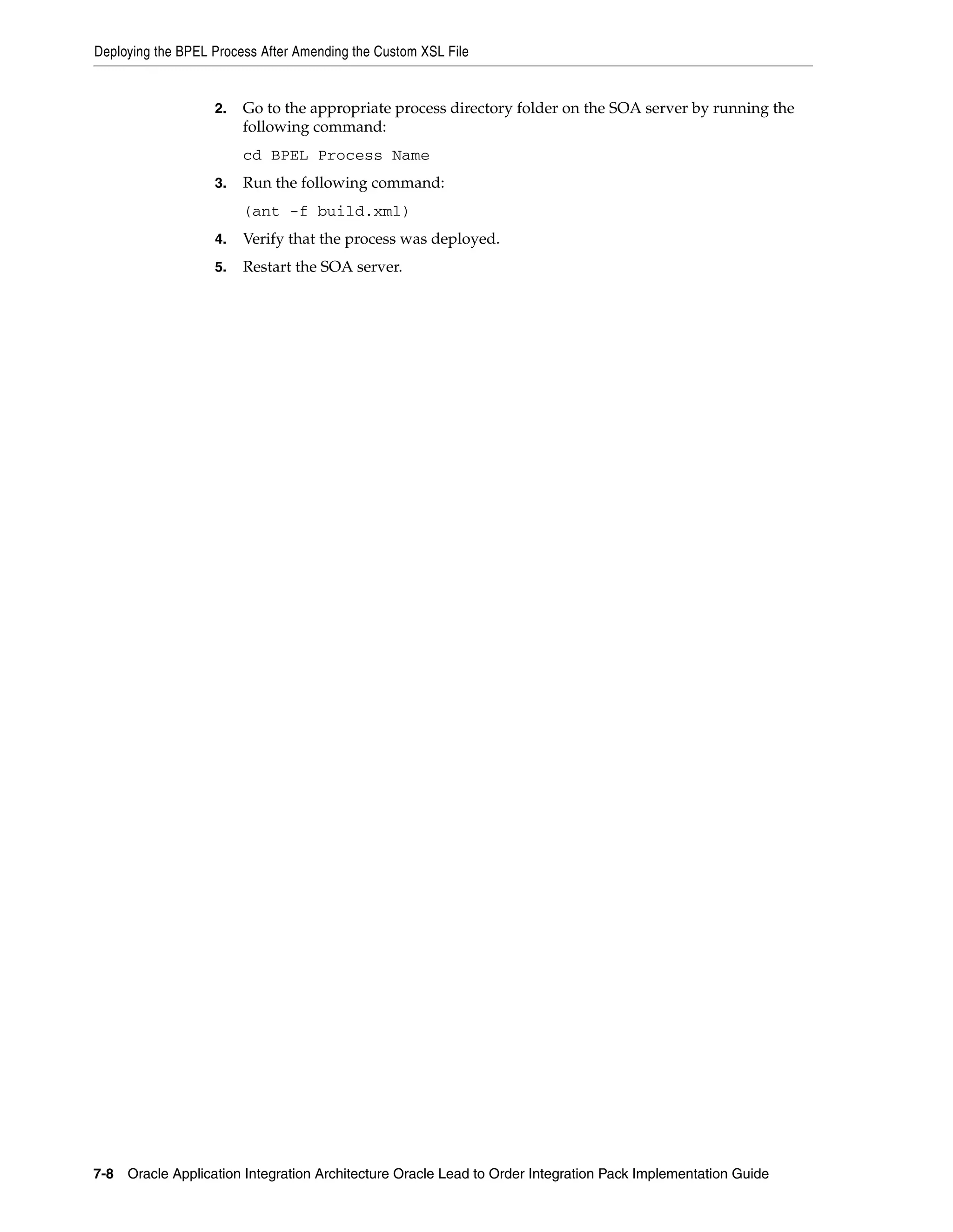Deploying the BPEL Process After Amending the Custom XSL File


                   2.   Go to the appropriate process directory folder on the SOA server by running the
                        following command:
                        cd BPEL Process Name
                   3.   Run the following command:
                        (ant -f build.xml)
                   4.   Verify that the process was deployed.
                   5.   Restart the SOA server.




7-8 Oracle Application Integration Architecture Oracle Lead to Order Integration Pack Implementation Guide
 