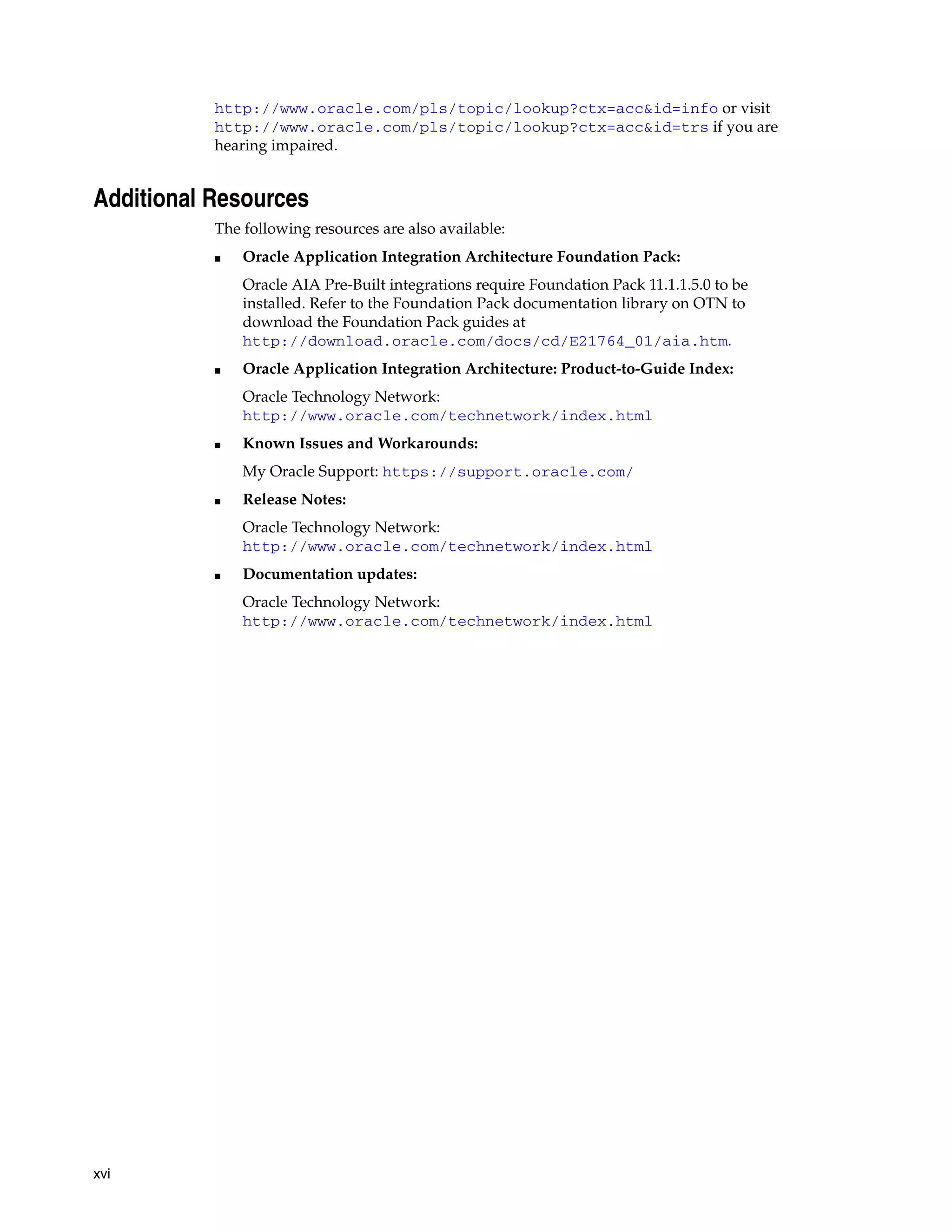 http://www.oracle.com/pls/topic/lookup?ctx=acc&id=info or visit
           http://www.oracle.com/pls/topic/lookup?ctx=acc&id=trs if you are
           hearing impaired.


Additional Resources
           The following resources are also available:
           ■   Oracle Application Integration Architecture Foundation Pack:
               Oracle AIA Pre-Built integrations require Foundation Pack 11.1.1.5.0 to be
               installed. Refer to the Foundation Pack documentation library on OTN to
               download the Foundation Pack guides at
               http://download.oracle.com/docs/cd/E21764_01/aia.htm.
           ■   Oracle Application Integration Architecture: Product-to-Guide Index:
               Oracle Technology Network:
               http://www.oracle.com/technetwork/index.html
           ■   Known Issues and Workarounds:
               My Oracle Support: https://support.oracle.com/
           ■   Release Notes:
               Oracle Technology Network:
               http://www.oracle.com/technetwork/index.html
           ■   Documentation updates:
               Oracle Technology Network:
               http://www.oracle.com/technetwork/index.html




xvi
 