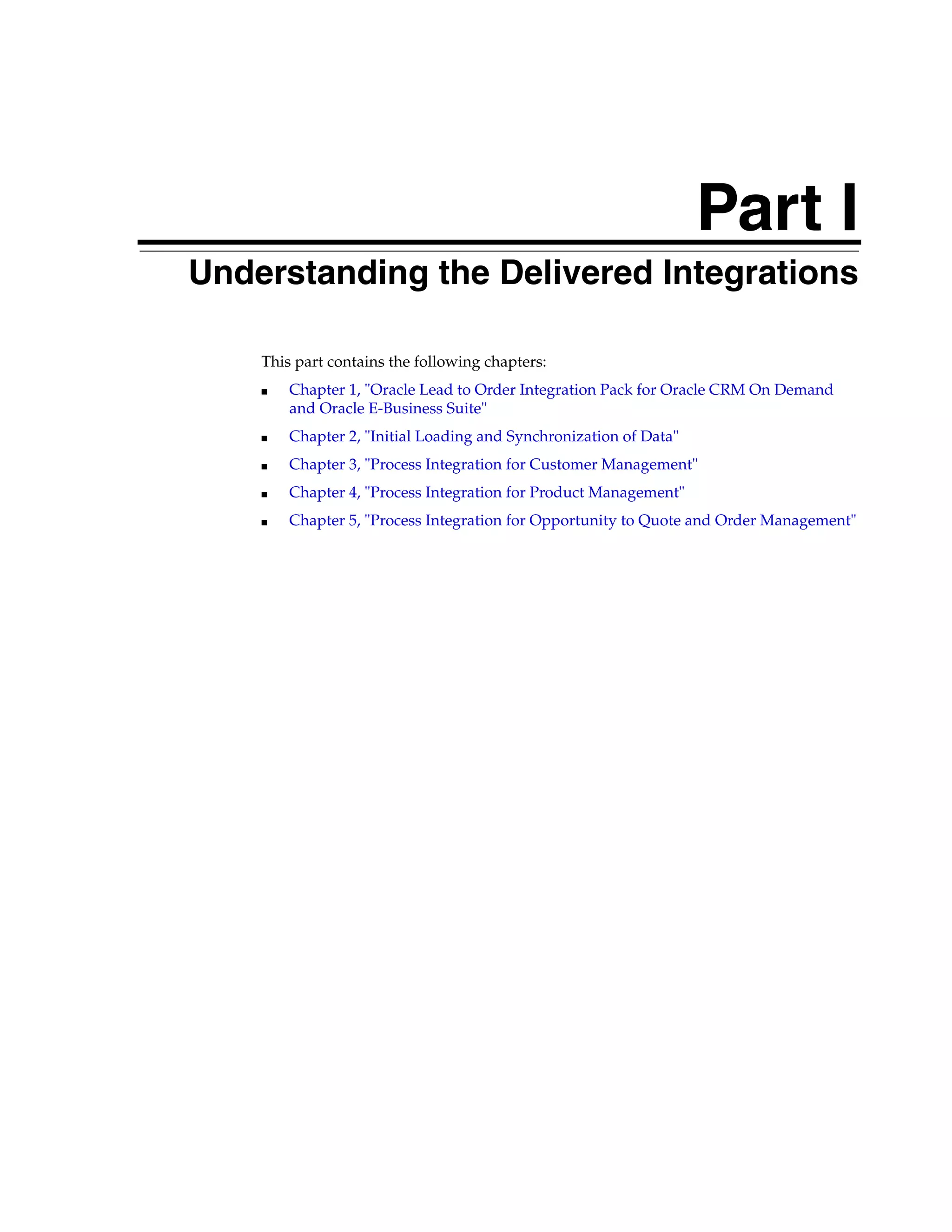 Part I
Part I   Understanding the Delivered Integrations

             This part contains the following chapters:
             ■   Chapter 1, "Oracle Lead to Order Integration Pack for Oracle CRM On Demand
                 and Oracle E-Business Suite"
             ■   Chapter 2, "Initial Loading and Synchronization of Data"
             ■   Chapter 3, "Process Integration for Customer Management"
             ■   Chapter 4, "Process Integration for Product Management"
             ■   Chapter 5, "Process Integration for Opportunity to Quote and Order Management"
 