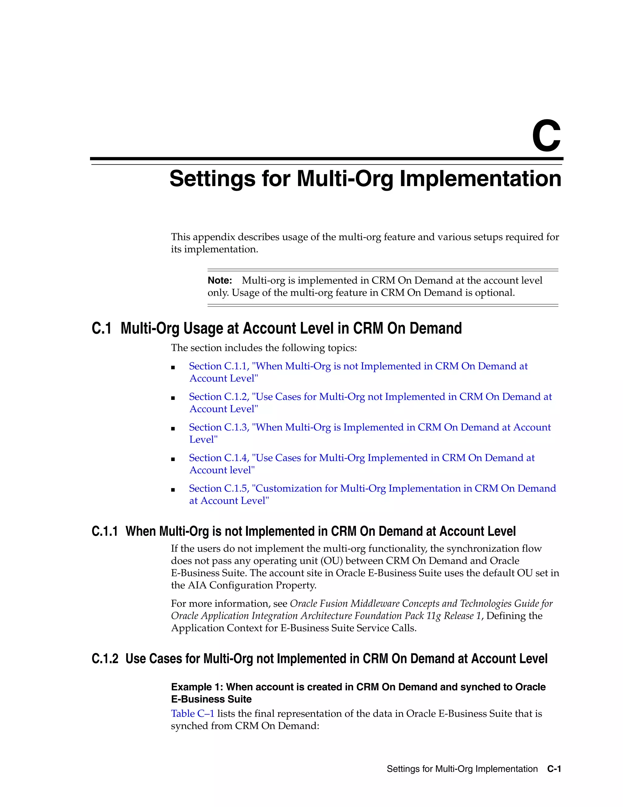 C
            CSettings for Multi-Org Implementation

                This appendix describes usage of the multi-org feature and various setups required for
                its implementation.


                        Note:   Multi-org is implemented in CRM On Demand at the account level
                        only. Usage of the multi-org feature in CRM On Demand is optional.


C.1 Multi-Org Usage at Account Level in CRM On Demand
                The section includes the following topics:
                ■   Section C.1.1, "When Multi-Org is not Implemented in CRM On Demand at
                    Account Level"
                ■   Section C.1.2, "Use Cases for Multi-Org not Implemented in CRM On Demand at
                    Account Level"
                ■   Section C.1.3, "When Multi-Org is Implemented in CRM On Demand at Account
                    Level"
                ■   Section C.1.4, "Use Cases for Multi-Org Implemented in CRM On Demand at
                    Account level"
                ■   Section C.1.5, "Customization for Multi-Org Implementation in CRM On Demand
                    at Account Level"


C.1.1 When Multi-Org is not Implemented in CRM On Demand at Account Level
                If the users do not implement the multi-org functionality, the synchronization flow
                does not pass any operating unit (OU) between CRM On Demand and Oracle
                E-Business Suite. The account site in Oracle E-Business Suite uses the default OU set in
                the AIA Configuration Property.
                For more information, see Oracle Fusion Middleware Concepts and Technologies Guide for
                Oracle Application Integration Architecture Foundation Pack 11g Release 1, Defining the
                Application Context for E-Business Suite Service Calls.


C.1.2 Use Cases for Multi-Org not Implemented in CRM On Demand at Account Level
                Example 1: When account is created in CRM On Demand and synched to Oracle
                E-Business Suite
                Table C–1 lists the final representation of the data in Oracle E-Business Suite that is
                synched from CRM On Demand:



                                                                  Settings for Multi-Org Implementation C-1
 