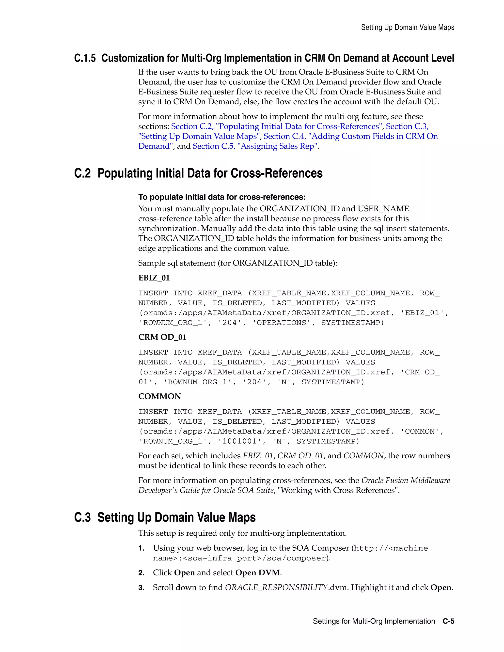 Setting Up Domain Value Maps



C.1.5 Customization for Multi-Org Implementation in CRM On Demand at Account Level
             If the user wants to bring back the OU from Oracle E-Business Suite to CRM On
             Demand, the user has to customize the CRM On Demand provider flow and Oracle
             E-Business Suite requester flow to receive the OU from Oracle E-Business Suite and
             sync it to CRM On Demand, else, the flow creates the account with the default OU.
             For more information about how to implement the multi-org feature, see these
             sections: Section C.2, "Populating Initial Data for Cross-References", Section C.3,
             "Setting Up Domain Value Maps", Section C.4, "Adding Custom Fields in CRM On
             Demand", and Section C.5, "Assigning Sales Rep".


C.2 Populating Initial Data for Cross-References
             To populate initial data for cross-references:
             You must manually populate the ORGANIZATION_ID and USER_NAME
             cross-reference table after the install because no process flow exists for this
             synchronization. Manually add the data into this table using the sql insert statements.
             The ORGANIZATION_ID table holds the information for business units among the
             edge applications and the common value.
             Sample sql statement (for ORGANIZATION_ID table):
             EBIZ_01
             INSERT INTO XREF_DATA (XREF_TABLE_NAME,XREF_COLUMN_NAME, ROW_
             NUMBER, VALUE, IS_DELETED, LAST_MODIFIED) VALUES
             (oramds:/apps/AIAMetaData/xref/ORGANIZATION_ID.xref, 'EBIZ_01',
             'ROWNUM_ORG_1', '204', 'OPERATIONS', SYSTIMESTAMP)
             CRM OD_01
             INSERT INTO XREF_DATA (XREF_TABLE_NAME,XREF_COLUMN_NAME, ROW_
             NUMBER, VALUE, IS_DELETED, LAST_MODIFIED) VALUES
             (oramds:/apps/AIAMetaData/xref/ORGANIZATION_ID.xref, 'CRM OD_
             01', 'ROWNUM_ORG_1', '204', 'N', SYSTIMESTAMP)
             COMMON
             INSERT INTO XREF_DATA (XREF_TABLE_NAME,XREF_COLUMN_NAME, ROW_
             NUMBER, VALUE, IS_DELETED, LAST_MODIFIED) VALUES
             (oramds:/apps/AIAMetaData/xref/ORGANIZATION_ID.xref, 'COMMON',
             'ROWNUM_ORG_1', '1001001', 'N', SYSTIMESTAMP)
             For each set, which includes EBIZ_01, CRM OD_01, and COMMON, the row numbers
             must be identical to link these records to each other.
             For more information on populating cross-references, see the Oracle Fusion Middleware
             Developer's Guide for Oracle SOA Suite, "Working with Cross References".


C.3 Setting Up Domain Value Maps
             This setup is required only for multi-org implementation.
             1.   Using your web browser, log in to the SOA Composer (http://<machine
                  name>:<soa-infra port>/soa/composer).
             2.   Click Open and select Open DVM.
             3.   Scroll down to find ORACLE_RESPONSIBILITY.dvm. Highlight it and click Open.



                                                             Settings for Multi-Org Implementation C-5
 