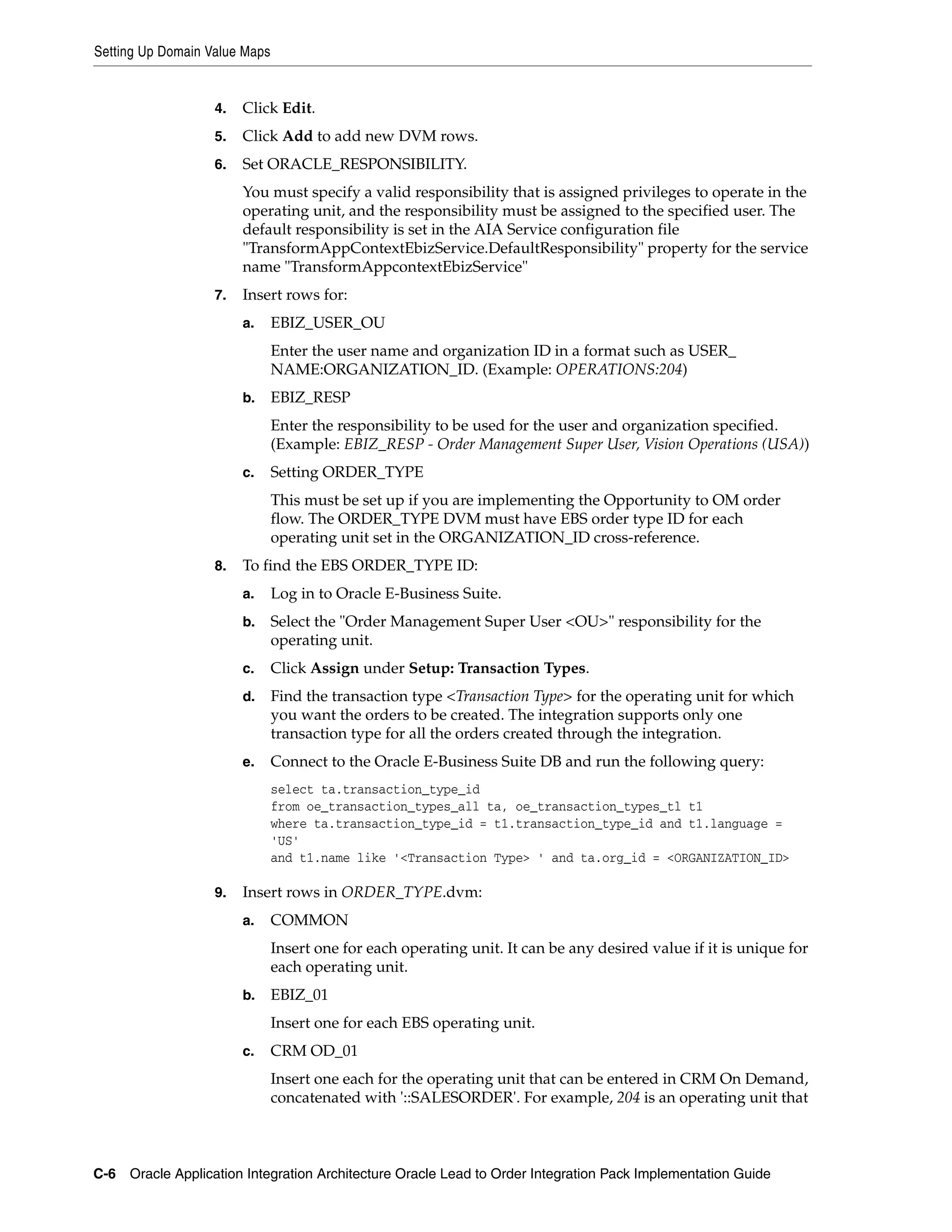Setting Up Domain Value Maps


                   4.   Click Edit.
                   5.   Click Add to add new DVM rows.
                   6.   Set ORACLE_RESPONSIBILITY.
                        You must specify a valid responsibility that is assigned privileges to operate in the
                        operating unit, and the responsibility must be assigned to the specified user. The
                        default responsibility is set in the AIA Service configuration file
                        "TransformAppContextEbizService.DefaultResponsibility" property for the service
                        name "TransformAppcontextEbizService"
                   7.   Insert rows for:
                        a.     EBIZ_USER_OU
                               Enter the user name and organization ID in a format such as USER_
                               NAME:ORGANIZATION_ID. (Example: OPERATIONS:204)
                        b.     EBIZ_RESP
                               Enter the responsibility to be used for the user and organization specified.
                               (Example: EBIZ_RESP - Order Management Super User, Vision Operations (USA))
                        c.     Setting ORDER_TYPE
                               This must be set up if you are implementing the Opportunity to OM order
                               flow. The ORDER_TYPE DVM must have EBS order type ID for each
                               operating unit set in the ORGANIZATION_ID cross-reference.
                   8.   To find the EBS ORDER_TYPE ID:
                        a.     Log in to Oracle E-Business Suite.
                        b.     Select the "Order Management Super User <OU>" responsibility for the
                               operating unit.
                        c.     Click Assign under Setup: Transaction Types.
                        d.     Find the transaction type <Transaction Type> for the operating unit for which
                               you want the orders to be created. The integration supports only one
                               transaction type for all the orders created through the integration.
                        e.     Connect to the Oracle E-Business Suite DB and run the following query:
                               select ta.transaction_type_id
                               from oe_transaction_types_all ta, oe_transaction_types_tl t1
                               where ta.transaction_type_id = t1.transaction_type_id and t1.language =
                               'US'
                               and t1.name like '<Transaction Type> ' and ta.org_id = <ORGANIZATION_ID>

                   9.   Insert rows in ORDER_TYPE.dvm:
                        a.     COMMON
                               Insert one for each operating unit. It can be any desired value if it is unique for
                               each operating unit.
                        b.     EBIZ_01
                               Insert one for each EBS operating unit.
                        c.     CRM OD_01
                               Insert one each for the operating unit that can be entered in CRM On Demand,
                               concatenated with '::SALESORDER'. For example, 204 is an operating unit that



C-6 Oracle Application Integration Architecture Oracle Lead to Order Integration Pack Implementation Guide
 