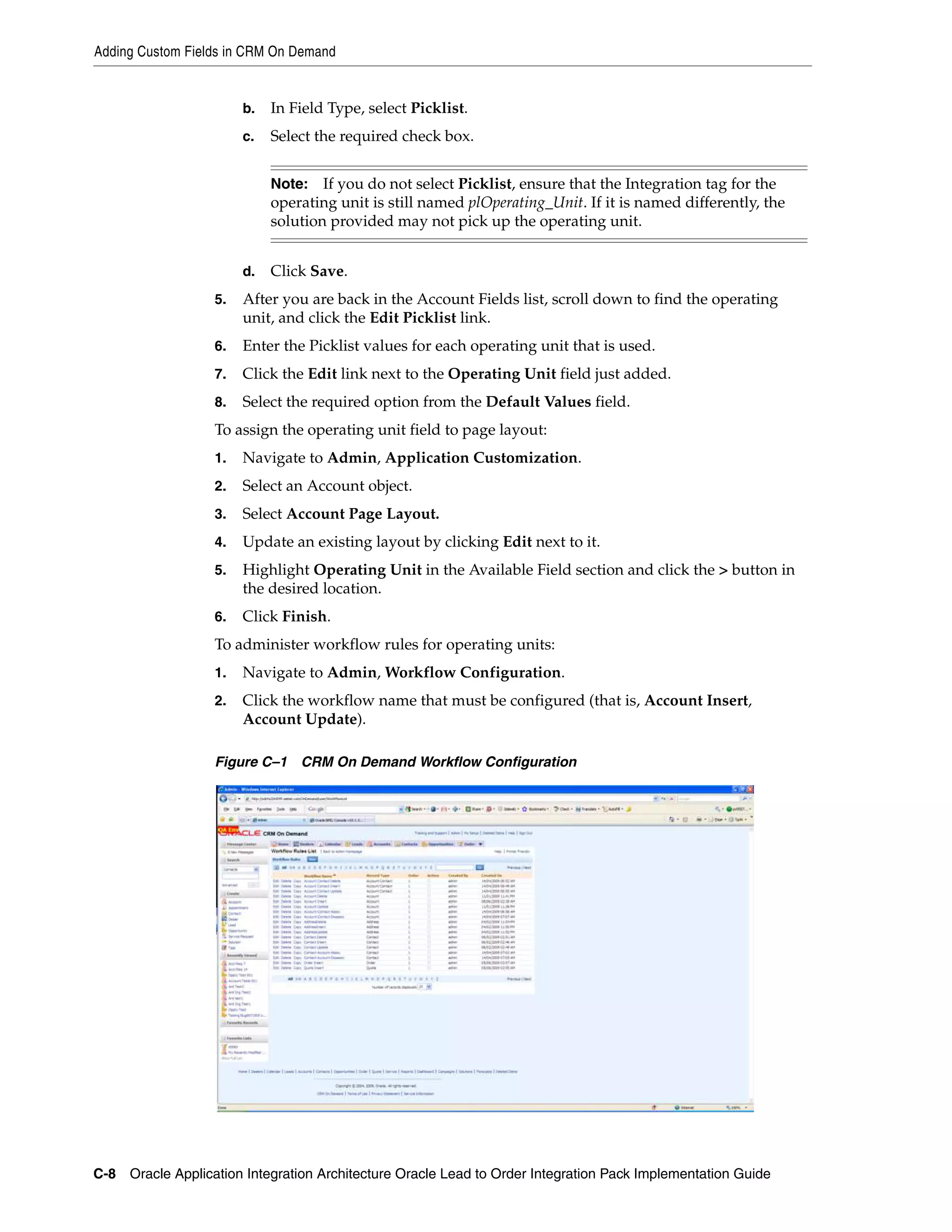 Adding Custom Fields in CRM On Demand


                       b.   In Field Type, select Picklist.
                       c.   Select the required check box.


                            Note: If you do not select Picklist, ensure that the Integration tag for the
                            operating unit is still named plOperating_Unit. If it is named differently, the
                            solution provided may not pick up the operating unit.


                       d.   Click Save.
                  5.   After you are back in the Account Fields list, scroll down to find the operating
                       unit, and click the Edit Picklist link.
                  6.   Enter the Picklist values for each operating unit that is used.
                  7.   Click the Edit link next to the Operating Unit field just added.
                  8.   Select the required option from the Default Values field.
                  To assign the operating unit field to page layout:
                  1.   Navigate to Admin, Application Customization.
                  2.   Select an Account object.
                  3.   Select Account Page Layout.
                  4.   Update an existing layout by clicking Edit next to it.
                  5.   Highlight Operating Unit in the Available Field section and click the > button in
                       the desired location.
                  6.   Click Finish.
                  To administer workflow rules for operating units:
                  1.   Navigate to Admin, Workflow Configuration.
                  2.   Click the workflow name that must be configured (that is, Account Insert,
                       Account Update).

                  Figure C–1 CRM On Demand Workflow Configuration




C-8 Oracle Application Integration Architecture Oracle Lead to Order Integration Pack Implementation Guide
 