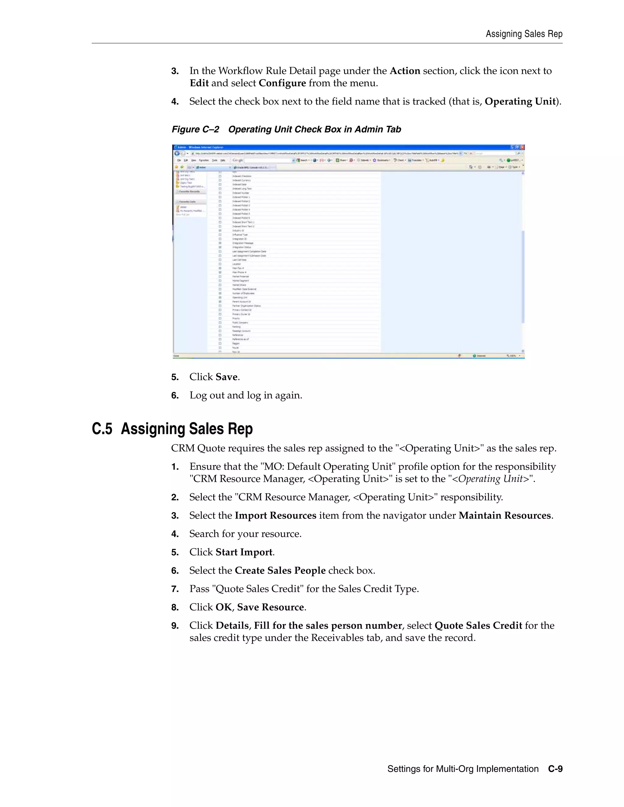 Assigning Sales Rep


           3.   In the Workflow Rule Detail page under the Action section, click the icon next to
                Edit and select Configure from the menu.
           4.   Select the check box next to the field name that is tracked (that is, Operating Unit).

           Figure C–2 Operating Unit Check Box in Admin Tab




           5.   Click Save.
           6.   Log out and log in again.


C.5 Assigning Sales Rep
           CRM Quote requires the sales rep assigned to the "<Operating Unit>" as the sales rep.
           1.   Ensure that the "MO: Default Operating Unit" profile option for the responsibility
                "CRM Resource Manager, <Operating Unit>" is set to the "<Operating Unit>".
           2.   Select the "CRM Resource Manager, <Operating Unit>" responsibility.
           3.   Select the Import Resources item from the navigator under Maintain Resources.
           4.   Search for your resource.
           5.   Click Start Import.
           6.   Select the Create Sales People check box.
           7.   Pass "Quote Sales Credit" for the Sales Credit Type.
           8.   Click OK, Save Resource.
           9.   Click Details, Fill for the sales person number, select Quote Sales Credit for the
                sales credit type under the Receivables tab, and save the record.




                                                             Settings for Multi-Org Implementation C-9
 