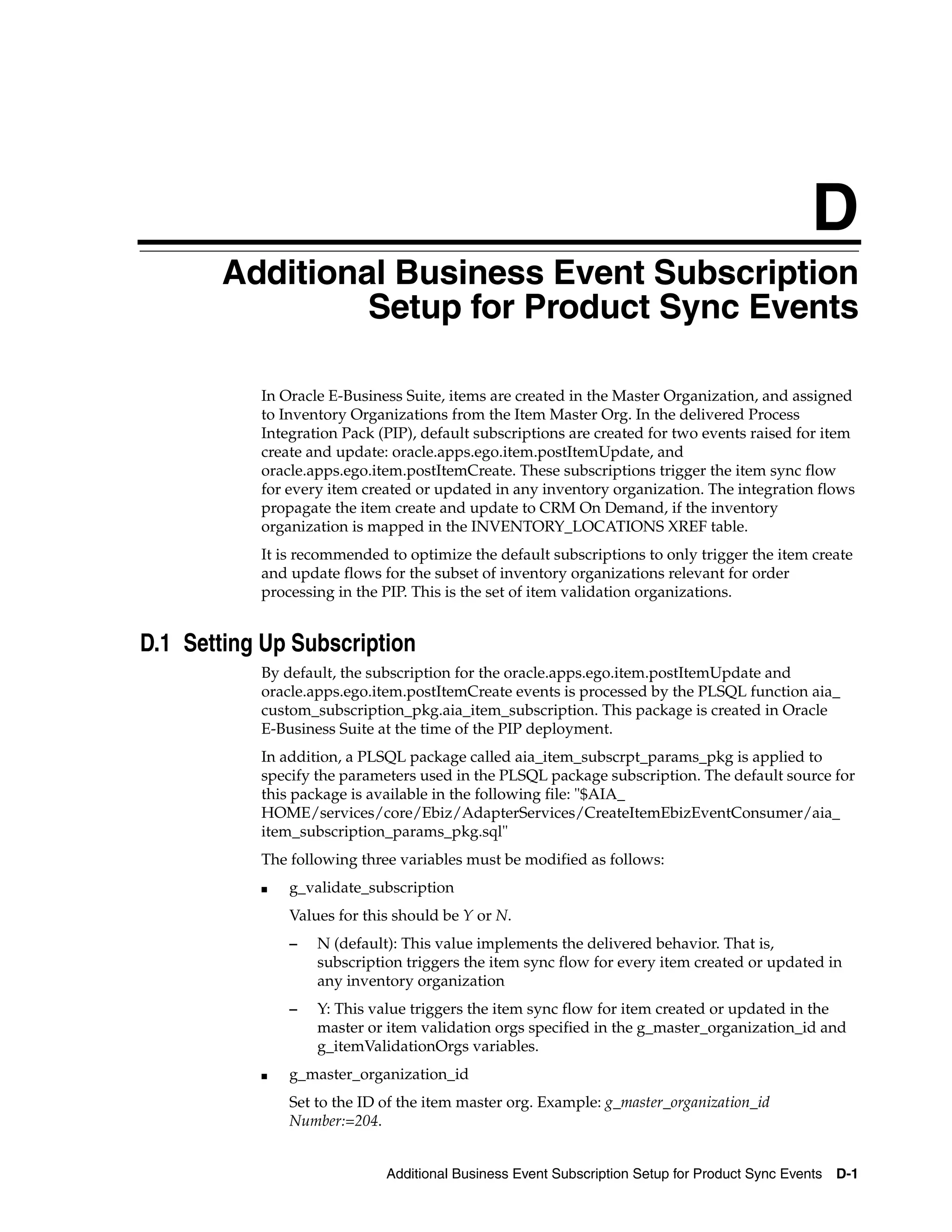 D
       DAdditional Business Event Subscription
                 Setup for Product Sync Events

           In Oracle E-Business Suite, items are created in the Master Organization, and assigned
           to Inventory Organizations from the Item Master Org. In the delivered Process
           Integration Pack (PIP), default subscriptions are created for two events raised for item
           create and update: oracle.apps.ego.item.postItemUpdate, and
           oracle.apps.ego.item.postItemCreate. These subscriptions trigger the item sync flow
           for every item created or updated in any inventory organization. The integration flows
           propagate the item create and update to CRM On Demand, if the inventory
           organization is mapped in the INVENTORY_LOCATIONS XREF table.
           It is recommended to optimize the default subscriptions to only trigger the item create
           and update flows for the subset of inventory organizations relevant for order
           processing in the PIP. This is the set of item validation organizations.


D.1 Setting Up Subscription
           By default, the subscription for the oracle.apps.ego.item.postItemUpdate and
           oracle.apps.ego.item.postItemCreate events is processed by the PLSQL function aia_
           custom_subscription_pkg.aia_item_subscription. This package is created in Oracle
           E-Business Suite at the time of the PIP deployment.
           In addition, a PLSQL package called aia_item_subscrpt_params_pkg is applied to
           specify the parameters used in the PLSQL package subscription. The default source for
           this package is available in the following file: "$AIA_
           HOME/services/core/Ebiz/AdapterServices/CreateItemEbizEventConsumer/aia_
           item_subscription_params_pkg.sql"
           The following three variables must be modified as follows:
           ■   g_validate_subscription
               Values for this should be Y or N.
               –   N (default): This value implements the delivered behavior. That is,
                   subscription triggers the item sync flow for every item created or updated in
                   any inventory organization
               –   Y: This value triggers the item sync flow for item created or updated in the
                   master or item validation orgs specified in the g_master_organization_id and
                   g_itemValidationOrgs variables.
           ■   g_master_organization_id
               Set to the ID of the item master org. Example: g_master_organization_id
               Number:=204.


                             Additional Business Event Subscription Setup for Product Sync Events D-1
 