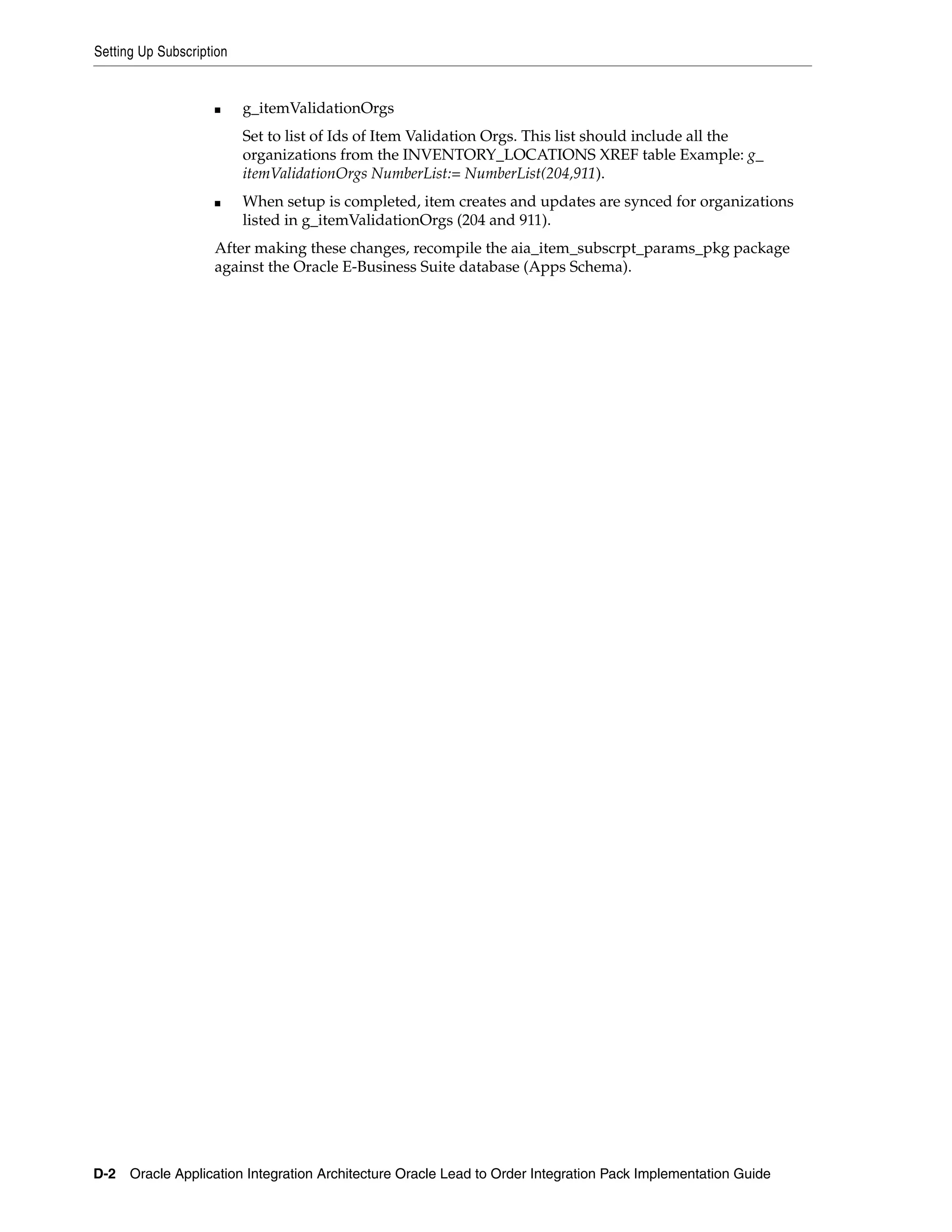 Setting Up Subscription


                    ■     g_itemValidationOrgs
                          Set to list of Ids of Item Validation Orgs. This list should include all the
                          organizations from the INVENTORY_LOCATIONS XREF table Example: g_
                          itemValidationOrgs NumberList:= NumberList(204,911).
                    ■     When setup is completed, item creates and updates are synced for organizations
                          listed in g_itemValidationOrgs (204 and 911).
                    After making these changes, recompile the aia_item_subscrpt_params_pkg package
                    against the Oracle E-Business Suite database (Apps Schema).




D-2 Oracle Application Integration Architecture Oracle Lead to Order Integration Pack Implementation Guide
 