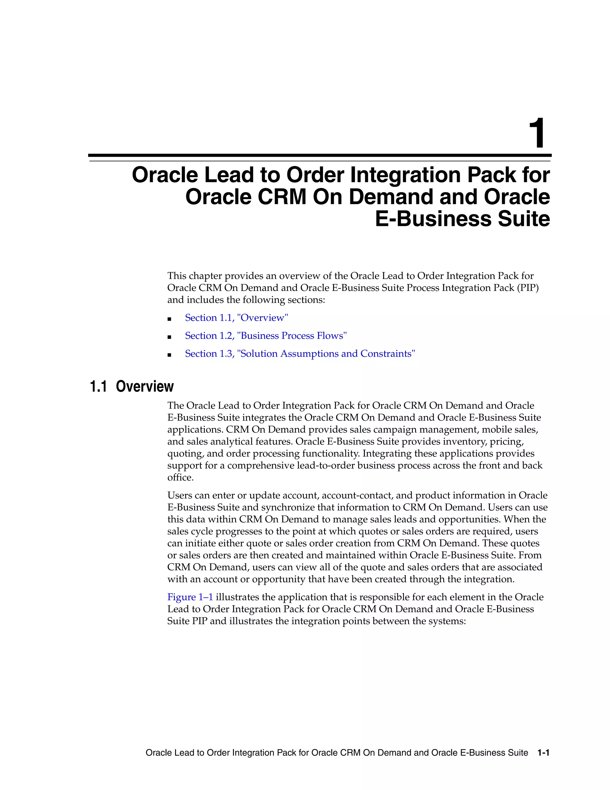 1
     Oracle Lead to Order Integration Pack for
     1


          Oracle CRM On Demand and Oracle
                             E-Business Suite

              This chapter provides an overview of the Oracle Lead to Order Integration Pack for
              Oracle CRM On Demand and Oracle E-Business Suite Process Integration Pack (PIP)
              and includes the following sections:
              ■   Section 1.1, "Overview"
              ■   Section 1.2, "Business Process Flows"
              ■   Section 1.3, "Solution Assumptions and Constraints"


1.1 Overview
              The Oracle Lead to Order Integration Pack for Oracle CRM On Demand and Oracle
              E-Business Suite integrates the Oracle CRM On Demand and Oracle E-Business Suite
              applications. CRM On Demand provides sales campaign management, mobile sales,
              and sales analytical features. Oracle E-Business Suite provides inventory, pricing,
              quoting, and order processing functionality. Integrating these applications provides
              support for a comprehensive lead-to-order business process across the front and back
              office.
              Users can enter or update account, account-contact, and product information in Oracle
              E-Business Suite and synchronize that information to CRM On Demand. Users can use
              this data within CRM On Demand to manage sales leads and opportunities. When the
              sales cycle progresses to the point at which quotes or sales orders are required, users
              can initiate either quote or sales order creation from CRM On Demand. These quotes
              or sales orders are then created and maintained within Oracle E-Business Suite. From
              CRM On Demand, users can view all of the quote and sales orders that are associated
              with an account or opportunity that have been created through the integration.
              Figure 1–1 illustrates the application that is responsible for each element in the Oracle
              Lead to Order Integration Pack for Oracle CRM On Demand and Oracle E-Business
              Suite PIP and illustrates the integration points between the systems:




         Oracle Lead to Order Integration Pack for Oracle CRM On Demand and Oracle E-Business Suite 1-1
 