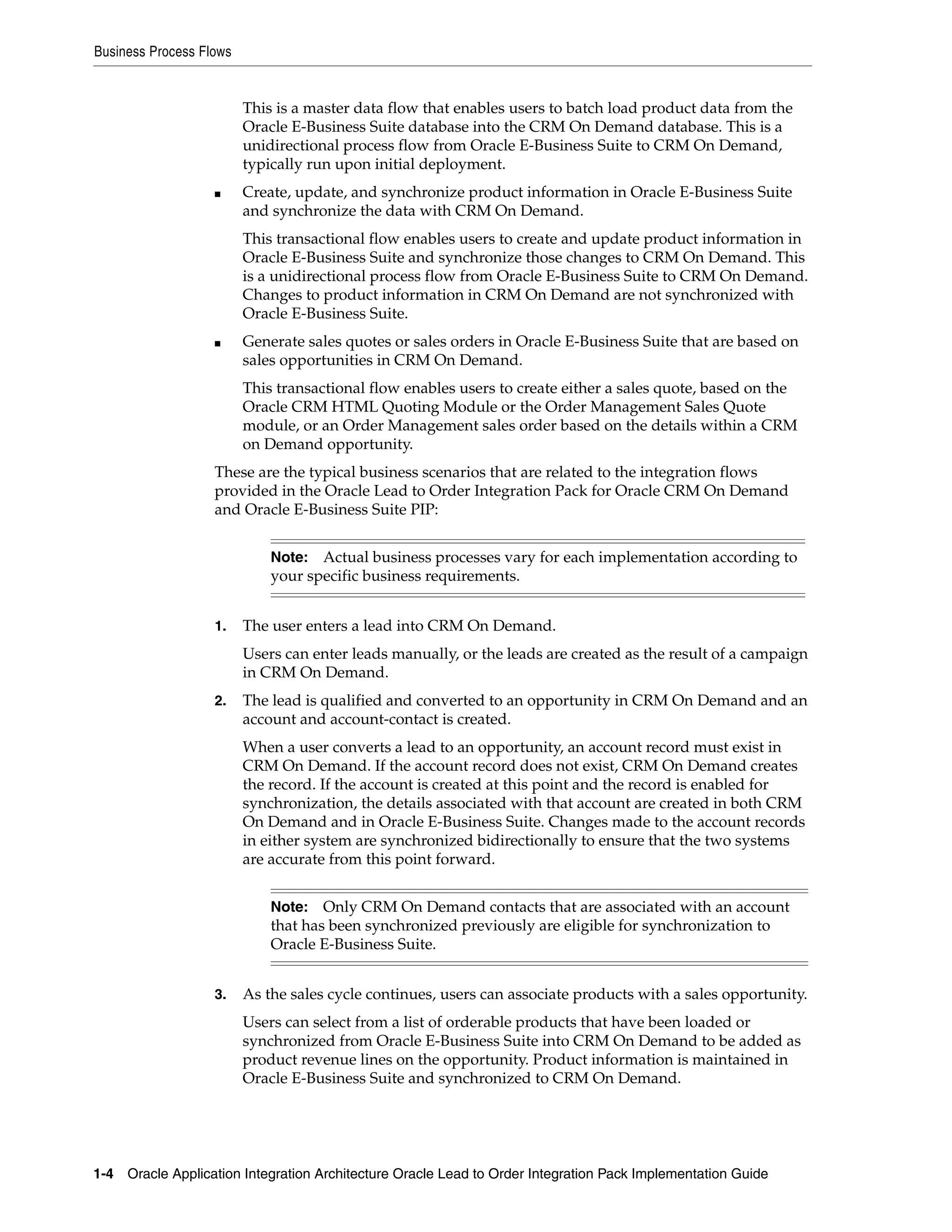 Business Process Flows


                         This is a master data flow that enables users to batch load product data from the
                         Oracle E-Business Suite database into the CRM On Demand database. This is a
                         unidirectional process flow from Oracle E-Business Suite to CRM On Demand,
                         typically run upon initial deployment.
                   ■     Create, update, and synchronize product information in Oracle E-Business Suite
                         and synchronize the data with CRM On Demand.
                         This transactional flow enables users to create and update product information in
                         Oracle E-Business Suite and synchronize those changes to CRM On Demand. This
                         is a unidirectional process flow from Oracle E-Business Suite to CRM On Demand.
                         Changes to product information in CRM On Demand are not synchronized with
                         Oracle E-Business Suite.
                   ■     Generate sales quotes or sales orders in Oracle E-Business Suite that are based on
                         sales opportunities in CRM On Demand.
                         This transactional flow enables users to create either a sales quote, based on the
                         Oracle CRM HTML Quoting Module or the Order Management Sales Quote
                         module, or an Order Management sales order based on the details within a CRM
                         on Demand opportunity.
                   These are the typical business scenarios that are related to the integration flows
                   provided in the Oracle Lead to Order Integration Pack for Oracle CRM On Demand
                   and Oracle E-Business Suite PIP:


                             Note:  Actual business processes vary for each implementation according to
                             your specific business requirements.


                   1.    The user enters a lead into CRM On Demand.
                         Users can enter leads manually, or the leads are created as the result of a campaign
                         in CRM On Demand.
                   2.    The lead is qualified and converted to an opportunity in CRM On Demand and an
                         account and account-contact is created.
                         When a user converts a lead to an opportunity, an account record must exist in
                         CRM On Demand. If the account record does not exist, CRM On Demand creates
                         the record. If the account is created at this point and the record is enabled for
                         synchronization, the details associated with that account are created in both CRM
                         On Demand and in Oracle E-Business Suite. Changes made to the account records
                         in either system are synchronized bidirectionally to ensure that the two systems
                         are accurate from this point forward.


                             Note:   Only CRM On Demand contacts that are associated with an account
                             that has been synchronized previously are eligible for synchronization to
                             Oracle E-Business Suite.


                   3.    As the sales cycle continues, users can associate products with a sales opportunity.
                         Users can select from a list of orderable products that have been loaded or
                         synchronized from Oracle E-Business Suite into CRM On Demand to be added as
                         product revenue lines on the opportunity. Product information is maintained in
                         Oracle E-Business Suite and synchronized to CRM On Demand.




1-4 Oracle Application Integration Architecture Oracle Lead to Order Integration Pack Implementation Guide
 