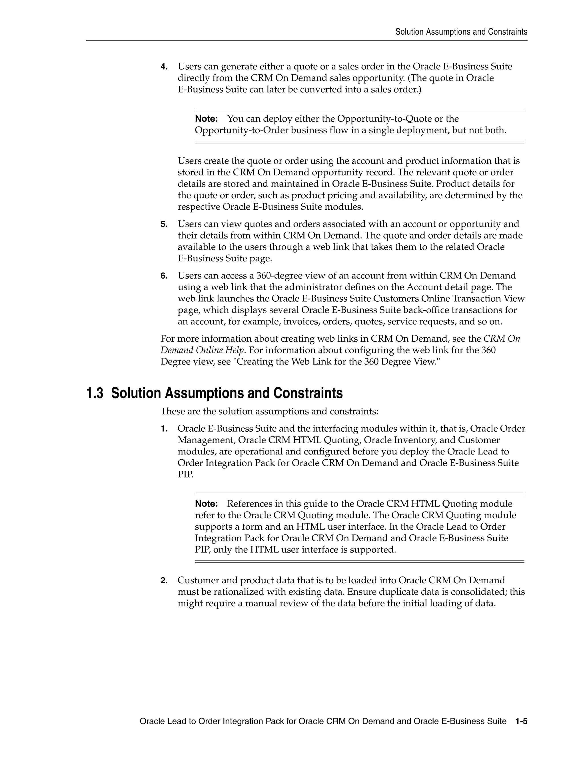 Solution Assumptions and Constraints


             4.   Users can generate either a quote or a sales order in the Oracle E-Business Suite
                  directly from the CRM On Demand sales opportunity. (The quote in Oracle
                  E-Business Suite can later be converted into a sales order.)


                      Note: You can deploy either the Opportunity-to-Quote or the
                      Opportunity-to-Order business flow in a single deployment, but not both.


                  Users create the quote or order using the account and product information that is
                  stored in the CRM On Demand opportunity record. The relevant quote or order
                  details are stored and maintained in Oracle E-Business Suite. Product details for
                  the quote or order, such as product pricing and availability, are determined by the
                  respective Oracle E-Business Suite modules.
             5.   Users can view quotes and orders associated with an account or opportunity and
                  their details from within CRM On Demand. The quote and order details are made
                  available to the users through a web link that takes them to the related Oracle
                  E-Business Suite page.
             6.   Users can access a 360-degree view of an account from within CRM On Demand
                  using a web link that the administrator defines on the Account detail page. The
                  web link launches the Oracle E-Business Suite Customers Online Transaction View
                  page, which displays several Oracle E-Business Suite back-office transactions for
                  an account, for example, invoices, orders, quotes, service requests, and so on.
             For more information about creating web links in CRM On Demand, see the CRM On
             Demand Online Help. For information about configuring the web link for the 360
             Degree view, see "Creating the Web Link for the 360 Degree View."


1.3 Solution Assumptions and Constraints
             These are the solution assumptions and constraints:
             1.   Oracle E-Business Suite and the interfacing modules within it, that is, Oracle Order
                  Management, Oracle CRM HTML Quoting, Oracle Inventory, and Customer
                  modules, are operational and configured before you deploy the Oracle Lead to
                  Order Integration Pack for Oracle CRM On Demand and Oracle E-Business Suite
                  PIP.


                      Note:    References in this guide to the Oracle CRM HTML Quoting module
                      refer to the Oracle CRM Quoting module. The Oracle CRM Quoting module
                      supports a form and an HTML user interface. In the Oracle Lead to Order
                      Integration Pack for Oracle CRM On Demand and Oracle E-Business Suite
                      PIP, only the HTML user interface is supported.


             2.   Customer and product data that is to be loaded into Oracle CRM On Demand
                  must be rationalized with existing data. Ensure duplicate data is consolidated; this
                  might require a manual review of the data before the initial loading of data.




        Oracle Lead to Order Integration Pack for Oracle CRM On Demand and Oracle E-Business Suite 1-5
 