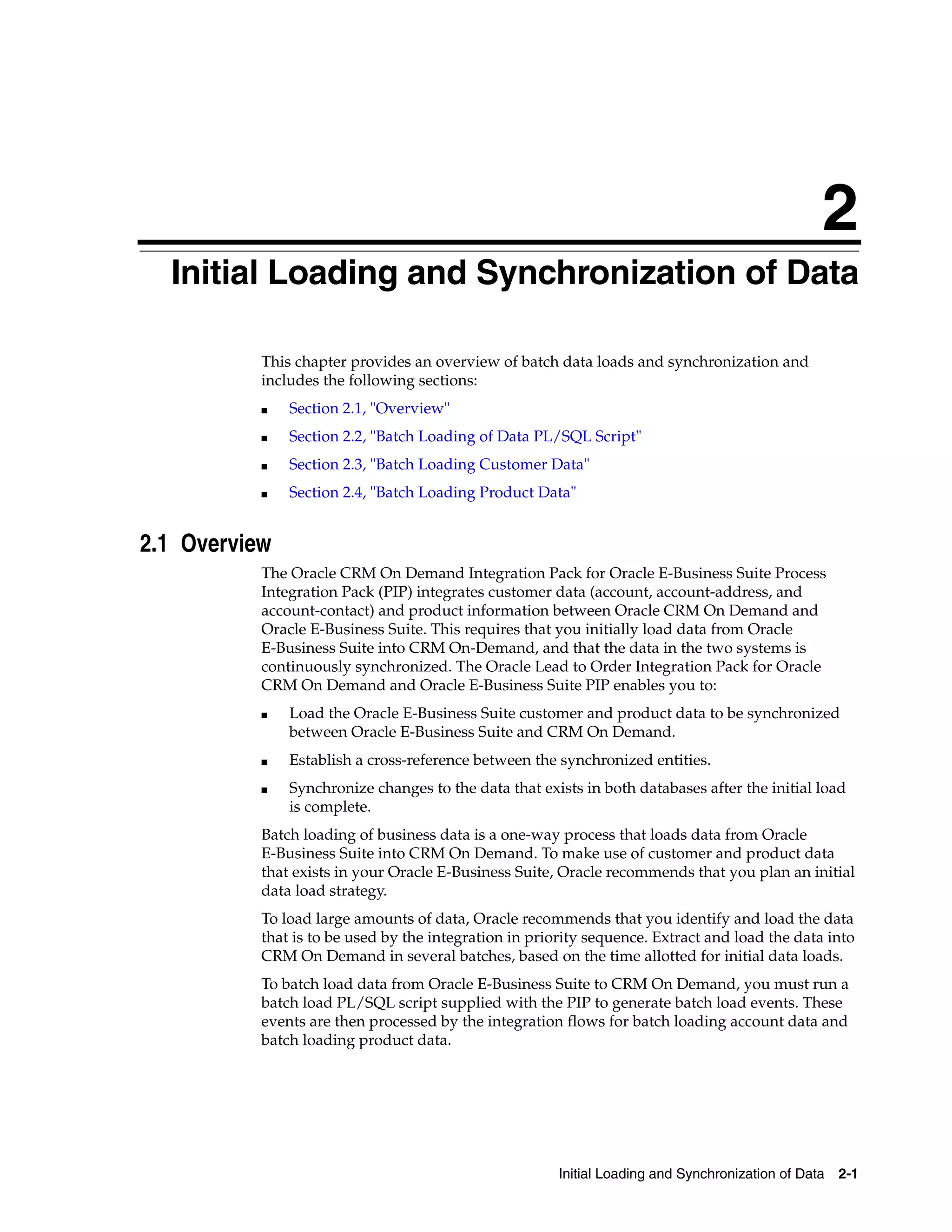 2
  Initial Loading and Synchronization of Data
  2




           This chapter provides an overview of batch data loads and synchronization and
           includes the following sections:
           ■   Section 2.1, "Overview"
           ■   Section 2.2, "Batch Loading of Data PL/SQL Script"
           ■   Section 2.3, "Batch Loading Customer Data"
           ■   Section 2.4, "Batch Loading Product Data"


2.1 Overview
           The Oracle CRM On Demand Integration Pack for Oracle E-Business Suite Process
           Integration Pack (PIP) integrates customer data (account, account-address, and
           account-contact) and product information between Oracle CRM On Demand and
           Oracle E-Business Suite. This requires that you initially load data from Oracle
           E-Business Suite into CRM On-Demand, and that the data in the two systems is
           continuously synchronized. The Oracle Lead to Order Integration Pack for Oracle
           CRM On Demand and Oracle E-Business Suite PIP enables you to:
           ■   Load the Oracle E-Business Suite customer and product data to be synchronized
               between Oracle E-Business Suite and CRM On Demand.
           ■   Establish a cross-reference between the synchronized entities.
           ■   Synchronize changes to the data that exists in both databases after the initial load
               is complete.
           Batch loading of business data is a one-way process that loads data from Oracle
           E-Business Suite into CRM On Demand. To make use of customer and product data
           that exists in your Oracle E-Business Suite, Oracle recommends that you plan an initial
           data load strategy.
           To load large amounts of data, Oracle recommends that you identify and load the data
           that is to be used by the integration in priority sequence. Extract and load the data into
           CRM On Demand in several batches, based on the time allotted for initial data loads.
           To batch load data from Oracle E-Business Suite to CRM On Demand, you must run a
           batch load PL/SQL script supplied with the PIP to generate batch load events. These
           events are then processed by the integration flows for batch loading account data and
           batch loading product data.




                                                        Initial Loading and Synchronization of Data 2-1
 