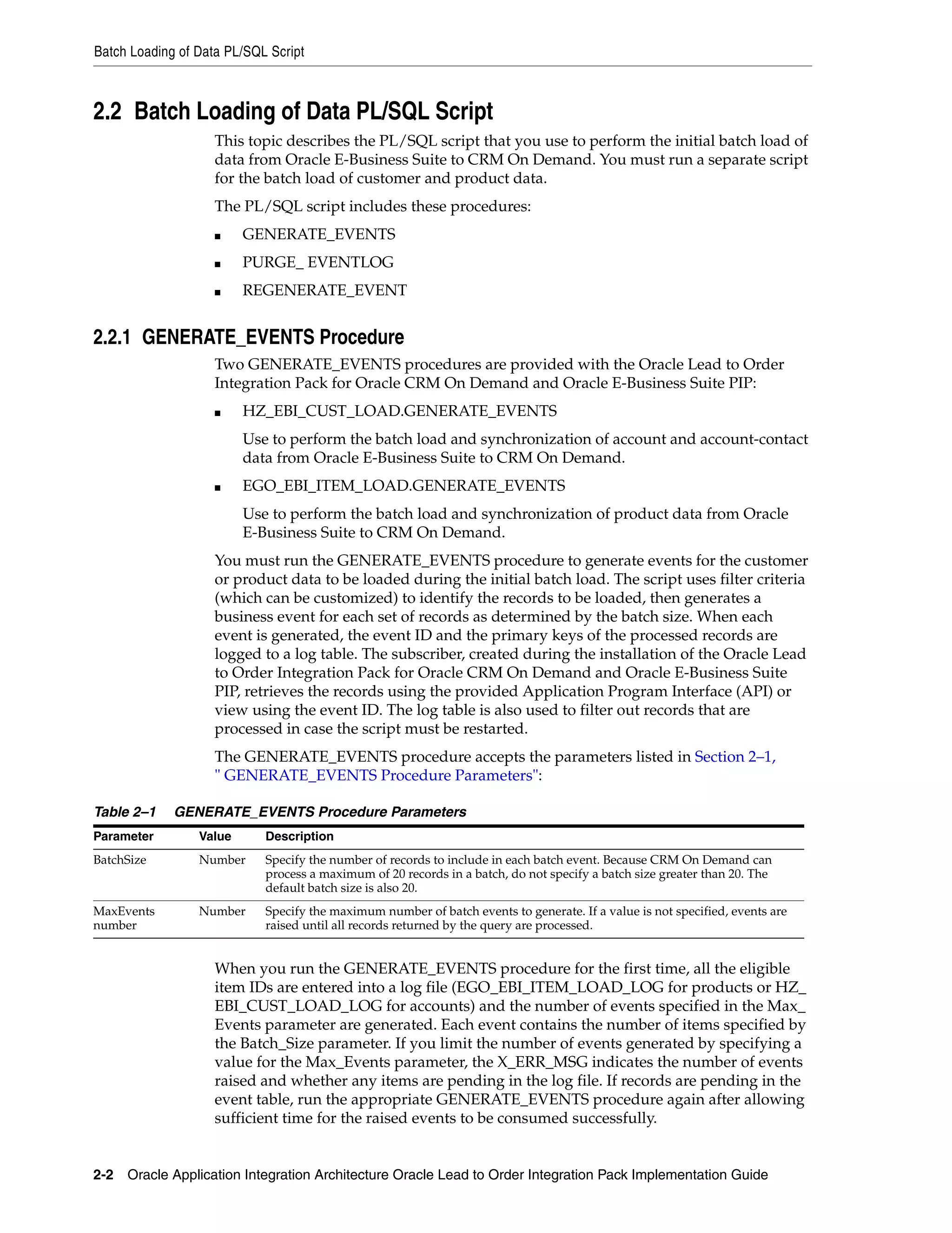 Batch Loading of Data PL/SQL Script



2.2 Batch Loading of Data PL/SQL Script
                    This topic describes the PL/SQL script that you use to perform the initial batch load of
                    data from Oracle E-Business Suite to CRM On Demand. You must run a separate script
                    for the batch load of customer and product data.
                    The PL/SQL script includes these procedures:
                    ■    GENERATE_EVENTS
                    ■    PURGE_ EVENTLOG
                    ■    REGENERATE_EVENT


2.2.1 GENERATE_EVENTS Procedure
                    Two GENERATE_EVENTS procedures are provided with the Oracle Lead to Order
                    Integration Pack for Oracle CRM On Demand and Oracle E-Business Suite PIP:
                    ■    HZ_EBI_CUST_LOAD.GENERATE_EVENTS
                         Use to perform the batch load and synchronization of account and account-contact
                         data from Oracle E-Business Suite to CRM On Demand.
                    ■    EGO_EBI_ITEM_LOAD.GENERATE_EVENTS
                         Use to perform the batch load and synchronization of product data from Oracle
                         E-Business Suite to CRM On Demand.
                    You must run the GENERATE_EVENTS procedure to generate events for the customer
                    or product data to be loaded during the initial batch load. The script uses filter criteria
                    (which can be customized) to identify the records to be loaded, then generates a
                    business event for each set of records as determined by the batch size. When each
                    event is generated, the event ID and the primary keys of the processed records are
                    logged to a log table. The subscriber, created during the installation of the Oracle Lead
                    to Order Integration Pack for Oracle CRM On Demand and Oracle E-Business Suite
                    PIP, retrieves the records using the provided Application Program Interface (API) or
                    view using the event ID. The log table is also used to filter out records that are
                    processed in case the script must be restarted.
                    The GENERATE_EVENTS procedure accepts the parameters listed in Section 2–1,
                    " GENERATE_EVENTS Procedure Parameters":

Table 2–1    GENERATE_EVENTS Procedure Parameters
Parameter        Value      Description
BatchSize        Number     Specify the number of records to include in each batch event. Because CRM On Demand can
                            process a maximum of 20 records in a batch, do not specify a batch size greater than 20. The
                            default batch size is also 20.
MaxEvents        Number     Specify the maximum number of batch events to generate. If a value is not specified, events are
number                      raised until all records returned by the query are processed.


                    When you run the GENERATE_EVENTS procedure for the first time, all the eligible
                    item IDs are entered into a log file (EGO_EBI_ITEM_LOAD_LOG for products or HZ_
                    EBI_CUST_LOAD_LOG for accounts) and the number of events specified in the Max_
                    Events parameter are generated. Each event contains the number of items specified by
                    the Batch_Size parameter. If you limit the number of events generated by specifying a
                    value for the Max_Events parameter, the X_ERR_MSG indicates the number of events
                    raised and whether any items are pending in the log file. If records are pending in the
                    event table, run the appropriate GENERATE_EVENTS procedure again after allowing
                    sufficient time for the raised events to be consumed successfully.


2-2 Oracle Application Integration Architecture Oracle Lead to Order Integration Pack Implementation Guide
 