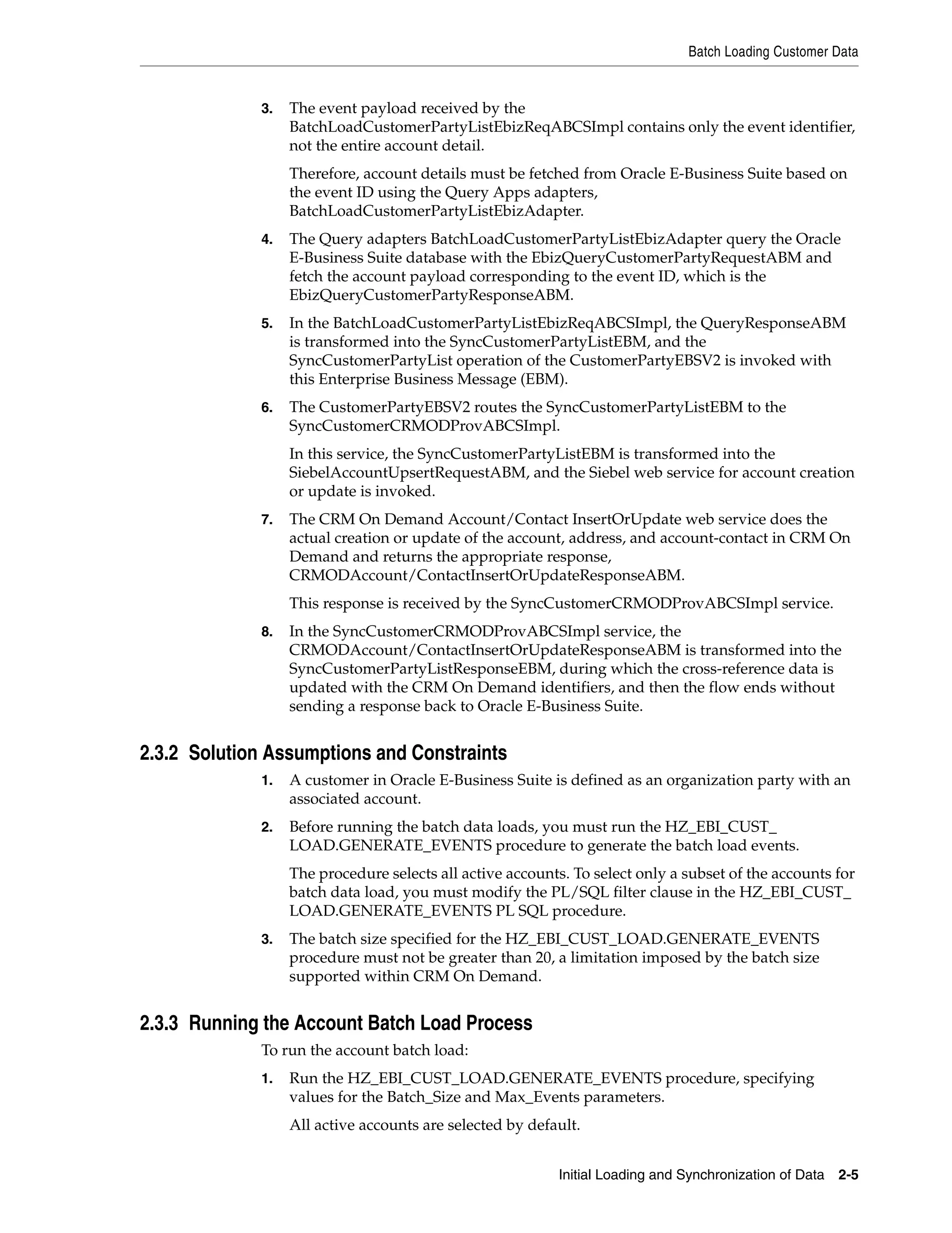 Batch Loading Customer Data


             3.   The event payload received by the
                  BatchLoadCustomerPartyListEbizReqABCSImpl contains only the event identifier,
                  not the entire account detail.
                  Therefore, account details must be fetched from Oracle E-Business Suite based on
                  the event ID using the Query Apps adapters,
                  BatchLoadCustomerPartyListEbizAdapter.
             4.   The Query adapters BatchLoadCustomerPartyListEbizAdapter query the Oracle
                  E-Business Suite database with the EbizQueryCustomerPartyRequestABM and
                  fetch the account payload corresponding to the event ID, which is the
                  EbizQueryCustomerPartyResponseABM.
             5.   In the BatchLoadCustomerPartyListEbizReqABCSImpl, the QueryResponseABM
                  is transformed into the SyncCustomerPartyListEBM, and the
                  SyncCustomerPartyList operation of the CustomerPartyEBSV2 is invoked with
                  this Enterprise Business Message (EBM).
             6.   The CustomerPartyEBSV2 routes the SyncCustomerPartyListEBM to the
                  SyncCustomerCRMODProvABCSImpl.
                  In this service, the SyncCustomerPartyListEBM is transformed into the
                  SiebelAccountUpsertRequestABM, and the Siebel web service for account creation
                  or update is invoked.
             7.   The CRM On Demand Account/Contact InsertOrUpdate web service does the
                  actual creation or update of the account, address, and account-contact in CRM On
                  Demand and returns the appropriate response,
                  CRMODAccount/ContactInsertOrUpdateResponseABM.
                  This response is received by the SyncCustomerCRMODProvABCSImpl service.
             8.   In the SyncCustomerCRMODProvABCSImpl service, the
                  CRMODAccount/ContactInsertOrUpdateResponseABM is transformed into the
                  SyncCustomerPartyListResponseEBM, during which the cross-reference data is
                  updated with the CRM On Demand identifiers, and then the flow ends without
                  sending a response back to Oracle E-Business Suite.


2.3.2 Solution Assumptions and Constraints
             1.   A customer in Oracle E-Business Suite is defined as an organization party with an
                  associated account.
             2.   Before running the batch data loads, you must run the HZ_EBI_CUST_
                  LOAD.GENERATE_EVENTS procedure to generate the batch load events.
                  The procedure selects all active accounts. To select only a subset of the accounts for
                  batch data load, you must modify the PL/SQL filter clause in the HZ_EBI_CUST_
                  LOAD.GENERATE_EVENTS PL SQL procedure.
             3.   The batch size specified for the HZ_EBI_CUST_LOAD.GENERATE_EVENTS
                  procedure must not be greater than 20, a limitation imposed by the batch size
                  supported within CRM On Demand.


2.3.3 Running the Account Batch Load Process
             To run the account batch load:
             1.   Run the HZ_EBI_CUST_LOAD.GENERATE_EVENTS procedure, specifying
                  values for the Batch_Size and Max_Events parameters.
                  All active accounts are selected by default.


                                                          Initial Loading and Synchronization of Data 2-5
 