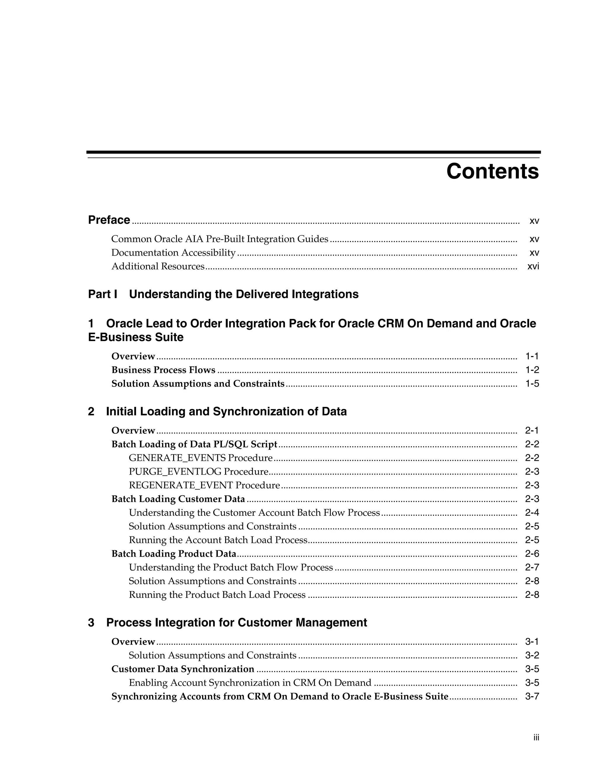 Contents

Preface ............................................................................................................................................................... xv
        Common Oracle AIA Pre-Built Integration Guides .............................................................................                                   xv
        Documentation Accessibility ...................................................................................................................                xv
        Additional Resources................................................................................................................................           xvi

Part I         Understanding the Delivered Integrations

1 Oracle Lead to Order Integration Pack for Oracle CRM On Demand and Oracle
E-Business Suite
        Overview.................................................................................................................................................... 1-1
        Business Process Flows ........................................................................................................................... 1-2
        Solution Assumptions and Constraints............................................................................................... 1-5

2 Initial Loading and Synchronization of Data
        Overview....................................................................................................................................................   2-1
        Batch Loading of Data PL/SQL Script ..................................................................................................                         2-2
            GENERATE_EVENTS Procedure....................................................................................................                              2-2
            PURGE_EVENTLOG Procedure......................................................................................................                             2-3
            REGENERATE_EVENT Procedure.................................................................................................                                2-3
        Batch Loading Customer Data ...............................................................................................................                    2-3
            Understanding the Customer Account Batch Flow Process........................................................                                              2-4
            Solution Assumptions and Constraints ..........................................................................................                            2-5
            Running the Account Batch Load Process......................................................................................                               2-5
        Batch Loading Product Data...................................................................................................................                  2-6
            Understanding the Product Batch Flow Process ...........................................................................                                   2-7
            Solution Assumptions and Constraints ..........................................................................................                            2-8
            Running the Product Batch Load Process ......................................................................................                              2-8

3 Process Integration for Customer Management
        Overview....................................................................................................................................................   3-1
           Solution Assumptions and Constraints ..........................................................................................                             3-2
        Customer Data Synchronization ...........................................................................................................                      3-5
           Enabling Account Synchronization in CRM On Demand ...........................................................                                               3-5
        Synchronizing Accounts from CRM On Demand to Oracle E-Business Suite............................                                                               3-7



                                                                                                                                                                        iii
 