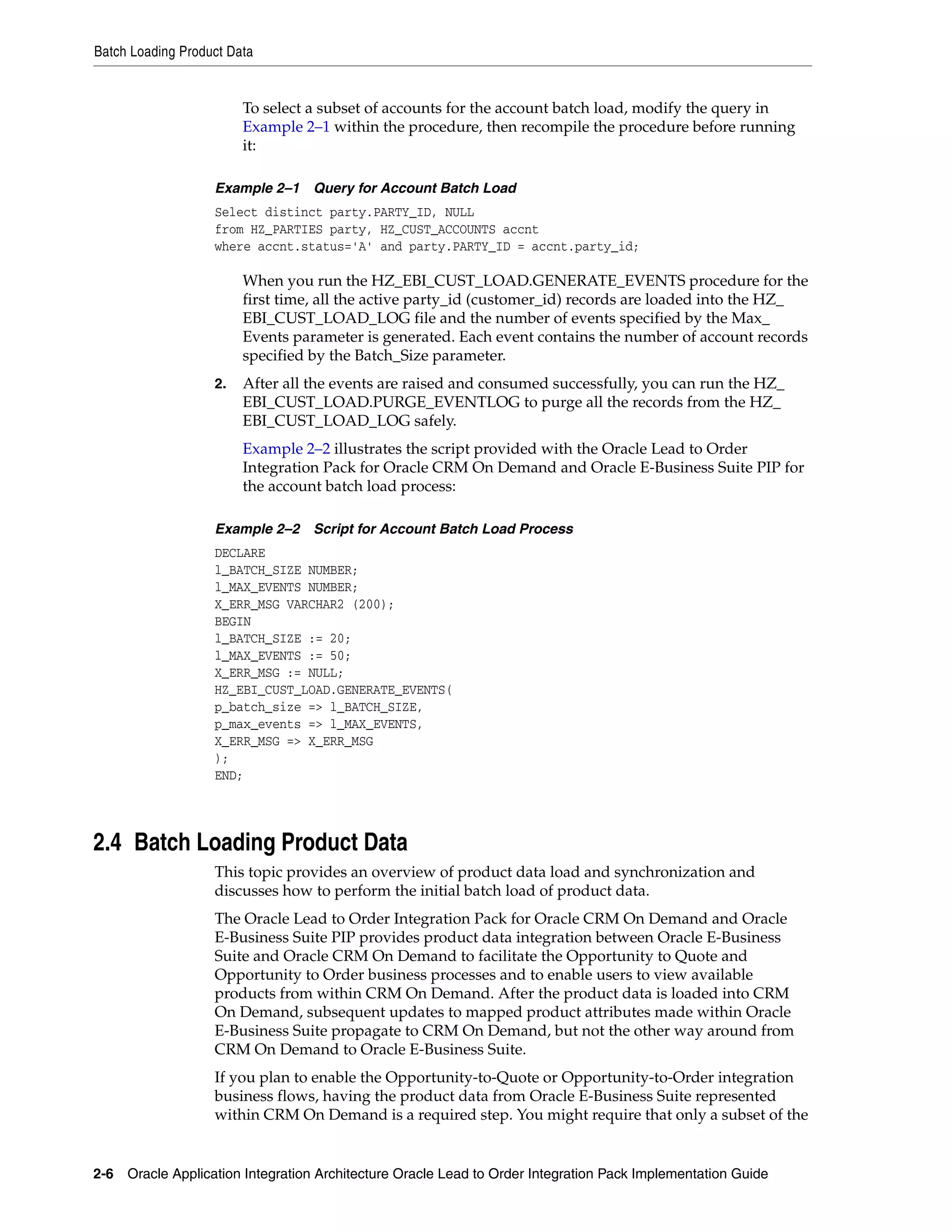 Batch Loading Product Data


                        To select a subset of accounts for the account batch load, modify the query in
                        Example 2–1 within the procedure, then recompile the procedure before running
                        it:

                   Example 2–1 Query for Account Batch Load
                   Select distinct party.PARTY_ID, NULL
                   from HZ_PARTIES party, HZ_CUST_ACCOUNTS accnt
                   where accnt.status='A' and party.PARTY_ID = accnt.party_id;

                        When you run the HZ_EBI_CUST_LOAD.GENERATE_EVENTS procedure for the
                        first time, all the active party_id (customer_id) records are loaded into the HZ_
                        EBI_CUST_LOAD_LOG file and the number of events specified by the Max_
                        Events parameter is generated. Each event contains the number of account records
                        specified by the Batch_Size parameter.
                   2.   After all the events are raised and consumed successfully, you can run the HZ_
                        EBI_CUST_LOAD.PURGE_EVENTLOG to purge all the records from the HZ_
                        EBI_CUST_LOAD_LOG safely.
                        Example 2–2 illustrates the script provided with the Oracle Lead to Order
                        Integration Pack for Oracle CRM On Demand and Oracle E-Business Suite PIP for
                        the account batch load process:

                   Example 2–2 Script for Account Batch Load Process
                   DECLARE
                   l_BATCH_SIZE NUMBER;
                   l_MAX_EVENTS NUMBER;
                   X_ERR_MSG VARCHAR2 (200);
                   BEGIN
                   l_BATCH_SIZE := 20;
                   l_MAX_EVENTS := 50;
                   X_ERR_MSG := NULL;
                   HZ_EBI_CUST_LOAD.GENERATE_EVENTS(
                   p_batch_size => l_BATCH_SIZE,
                   p_max_events => l_MAX_EVENTS,
                   X_ERR_MSG => X_ERR_MSG
                   );
                   END;




2.4 Batch Loading Product Data
                   This topic provides an overview of product data load and synchronization and
                   discusses how to perform the initial batch load of product data.
                   The Oracle Lead to Order Integration Pack for Oracle CRM On Demand and Oracle
                   E-Business Suite PIP provides product data integration between Oracle E-Business
                   Suite and Oracle CRM On Demand to facilitate the Opportunity to Quote and
                   Opportunity to Order business processes and to enable users to view available
                   products from within CRM On Demand. After the product data is loaded into CRM
                   On Demand, subsequent updates to mapped product attributes made within Oracle
                   E-Business Suite propagate to CRM On Demand, but not the other way around from
                   CRM On Demand to Oracle E-Business Suite.
                   If you plan to enable the Opportunity-to-Quote or Opportunity-to-Order integration
                   business flows, having the product data from Oracle E-Business Suite represented
                   within CRM On Demand is a required step. You might require that only a subset of the


2-6 Oracle Application Integration Architecture Oracle Lead to Order Integration Pack Implementation Guide
 