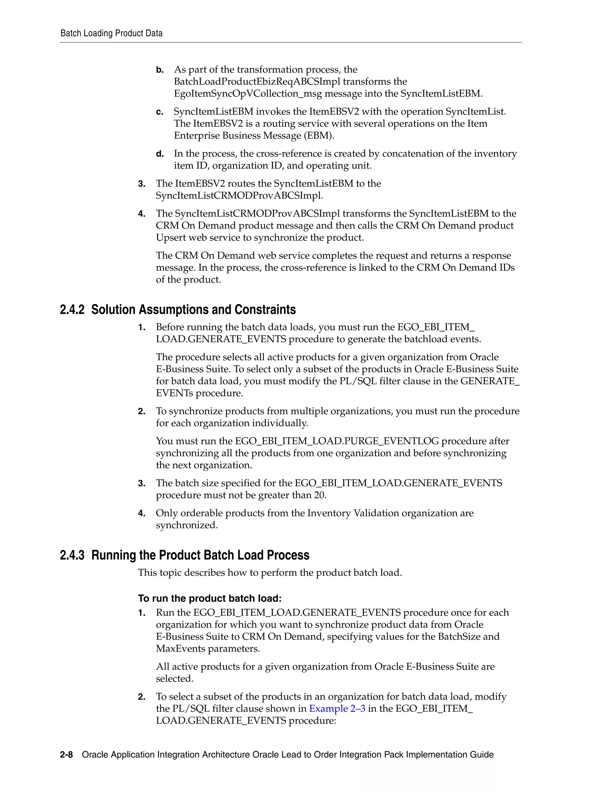 Batch Loading Product Data


                        b.   As part of the transformation process, the
                             BatchLoadProductEbizReqABCSImpl transforms the
                             EgoItemSyncOpVCollection_msg message into the SyncItemListEBM.
                        c.   SyncItemListEBM invokes the ItemEBSV2 with the operation SyncItemList.
                             The ItemEBSV2 is a routing service with several operations on the Item
                             Enterprise Business Message (EBM).
                        d.   In the process, the cross-reference is created by concatenation of the inventory
                             item ID, organization ID, and operating unit.
                   3.   The ItemEBSV2 routes the SyncItemListEBM to the
                        SyncItemListCRMODProvABCSImpl.
                   4.   The SyncItemListCRMODProvABCSImpl transforms the SyncItemListEBM to the
                        CRM On Demand product message and then calls the CRM On Demand product
                        Upsert web service to synchronize the product.
                        The CRM On Demand web service completes the request and returns a response
                        message. In the process, the cross-reference is linked to the CRM On Demand IDs
                        of the product.


2.4.2 Solution Assumptions and Constraints
                   1.   Before running the batch data loads, you must run the EGO_EBI_ITEM_
                        LOAD.GENERATE_EVENTS procedure to generate the batchload events.
                        The procedure selects all active products for a given organization from Oracle
                        E-Business Suite. To select only a subset of the products in Oracle E-Business Suite
                        for batch data load, you must modify the PL/SQL filter clause in the GENERATE_
                        EVENTs procedure.
                   2.   To synchronize products from multiple organizations, you must run the procedure
                        for each organization individually.
                        You must run the EGO_EBI_ITEM_LOAD.PURGE_EVENTLOG procedure after
                        synchronizing all the products from one organization and before synchronizing
                        the next organization.
                   3.   The batch size specified for the EGO_EBI_ITEM_LOAD.GENERATE_EVENTS
                        procedure must not be greater than 20.
                   4.   Only orderable products from the Inventory Validation organization are
                        synchronized.


2.4.3 Running the Product Batch Load Process
                   This topic describes how to perform the product batch load.

                   To run the product batch load:
                   1. Run the EGO_EBI_ITEM_LOAD.GENERATE_EVENTS procedure once for each
                       organization for which you want to synchronize product data from Oracle
                       E-Business Suite to CRM On Demand, specifying values for the BatchSize and
                       MaxEvents parameters.
                        All active products for a given organization from Oracle E-Business Suite are
                        selected.
                   2.   To select a subset of the products in an organization for batch data load, modify
                        the PL/SQL filter clause shown in Example 2–3 in the EGO_EBI_ITEM_
                        LOAD.GENERATE_EVENTS procedure:


2-8 Oracle Application Integration Architecture Oracle Lead to Order Integration Pack Implementation Guide
 