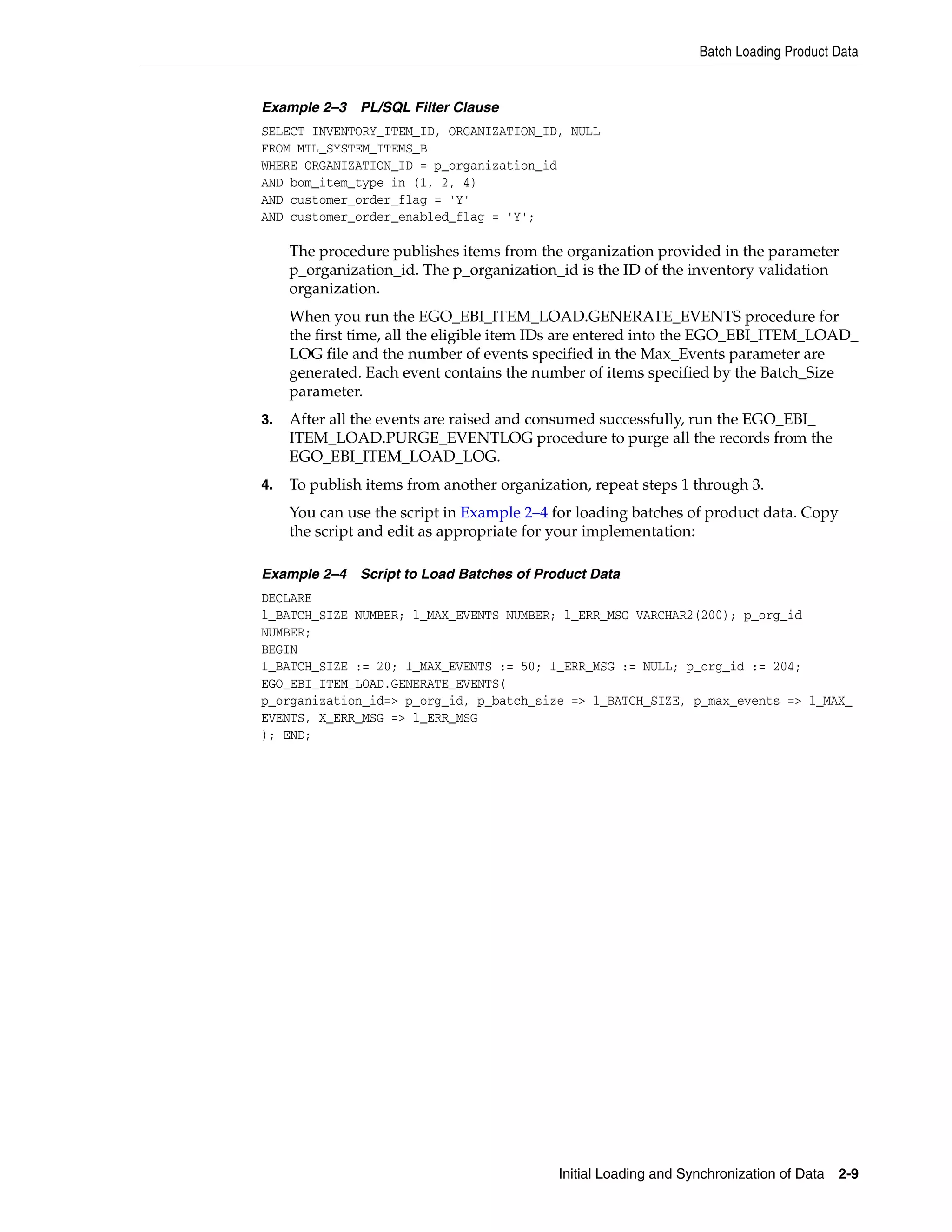 Batch Loading Product Data


Example 2–3 PL/SQL Filter Clause
SELECT INVENTORY_ITEM_ID, ORGANIZATION_ID, NULL
FROM MTL_SYSTEM_ITEMS_B
WHERE ORGANIZATION_ID = p_organization_id
AND bom_item_type in (1, 2, 4)
AND customer_order_flag = 'Y'
AND customer_order_enabled_flag = 'Y';

     The procedure publishes items from the organization provided in the parameter
     p_organization_id. The p_organization_id is the ID of the inventory validation
     organization.
     When you run the EGO_EBI_ITEM_LOAD.GENERATE_EVENTS procedure for
     the first time, all the eligible item IDs are entered into the EGO_EBI_ITEM_LOAD_
     LOG file and the number of events specified in the Max_Events parameter are
     generated. Each event contains the number of items specified by the Batch_Size
     parameter.
3.   After all the events are raised and consumed successfully, run the EGO_EBI_
     ITEM_LOAD.PURGE_EVENTLOG procedure to purge all the records from the
     EGO_EBI_ITEM_LOAD_LOG.
4.   To publish items from another organization, repeat steps 1 through 3.
     You can use the script in Example 2–4 for loading batches of product data. Copy
     the script and edit as appropriate for your implementation:

Example 2–4 Script to Load Batches of Product Data
DECLARE
l_BATCH_SIZE NUMBER; l_MAX_EVENTS NUMBER; l_ERR_MSG VARCHAR2(200); p_org_id
NUMBER;
BEGIN
l_BATCH_SIZE := 20; l_MAX_EVENTS := 50; l_ERR_MSG := NULL; p_org_id := 204;
EGO_EBI_ITEM_LOAD.GENERATE_EVENTS(
p_organization_id=> p_org_id, p_batch_size => l_BATCH_SIZE, p_max_events => l_MAX_
EVENTS, X_ERR_MSG => l_ERR_MSG
); END;




                                            Initial Loading and Synchronization of Data 2-9
 