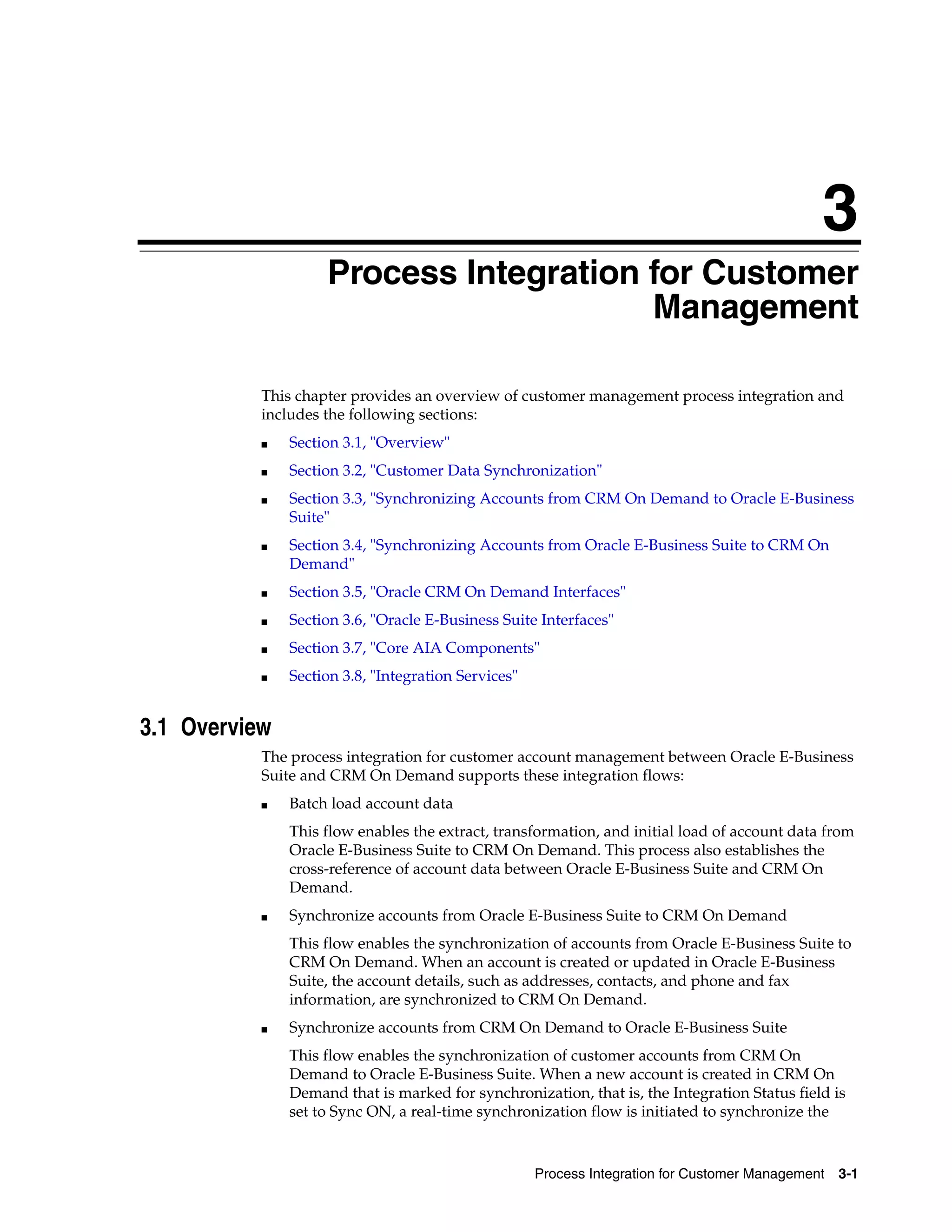 3
                    Process Integration for Customer
                    3


                                        Management

           This chapter provides an overview of customer management process integration and
           includes the following sections:
           ■   Section 3.1, "Overview"
           ■   Section 3.2, "Customer Data Synchronization"
           ■   Section 3.3, "Synchronizing Accounts from CRM On Demand to Oracle E-Business
               Suite"
           ■   Section 3.4, "Synchronizing Accounts from Oracle E-Business Suite to CRM On
               Demand"
           ■   Section 3.5, "Oracle CRM On Demand Interfaces"
           ■   Section 3.6, "Oracle E-Business Suite Interfaces"
           ■   Section 3.7, "Core AIA Components"
           ■   Section 3.8, "Integration Services"


3.1 Overview
           The process integration for customer account management between Oracle E-Business
           Suite and CRM On Demand supports these integration flows:
           ■   Batch load account data
               This flow enables the extract, transformation, and initial load of account data from
               Oracle E-Business Suite to CRM On Demand. This process also establishes the
               cross-reference of account data between Oracle E-Business Suite and CRM On
               Demand.
           ■   Synchronize accounts from Oracle E-Business Suite to CRM On Demand
               This flow enables the synchronization of accounts from Oracle E-Business Suite to
               CRM On Demand. When an account is created or updated in Oracle E-Business
               Suite, the account details, such as addresses, contacts, and phone and fax
               information, are synchronized to CRM On Demand.
           ■   Synchronize accounts from CRM On Demand to Oracle E-Business Suite
               This flow enables the synchronization of customer accounts from CRM On
               Demand to Oracle E-Business Suite. When a new account is created in CRM On
               Demand that is marked for synchronization, that is, the Integration Status field is
               set to Sync ON, a real-time synchronization flow is initiated to synchronize the



                                                     Process Integration for Customer Management   3-1
 
