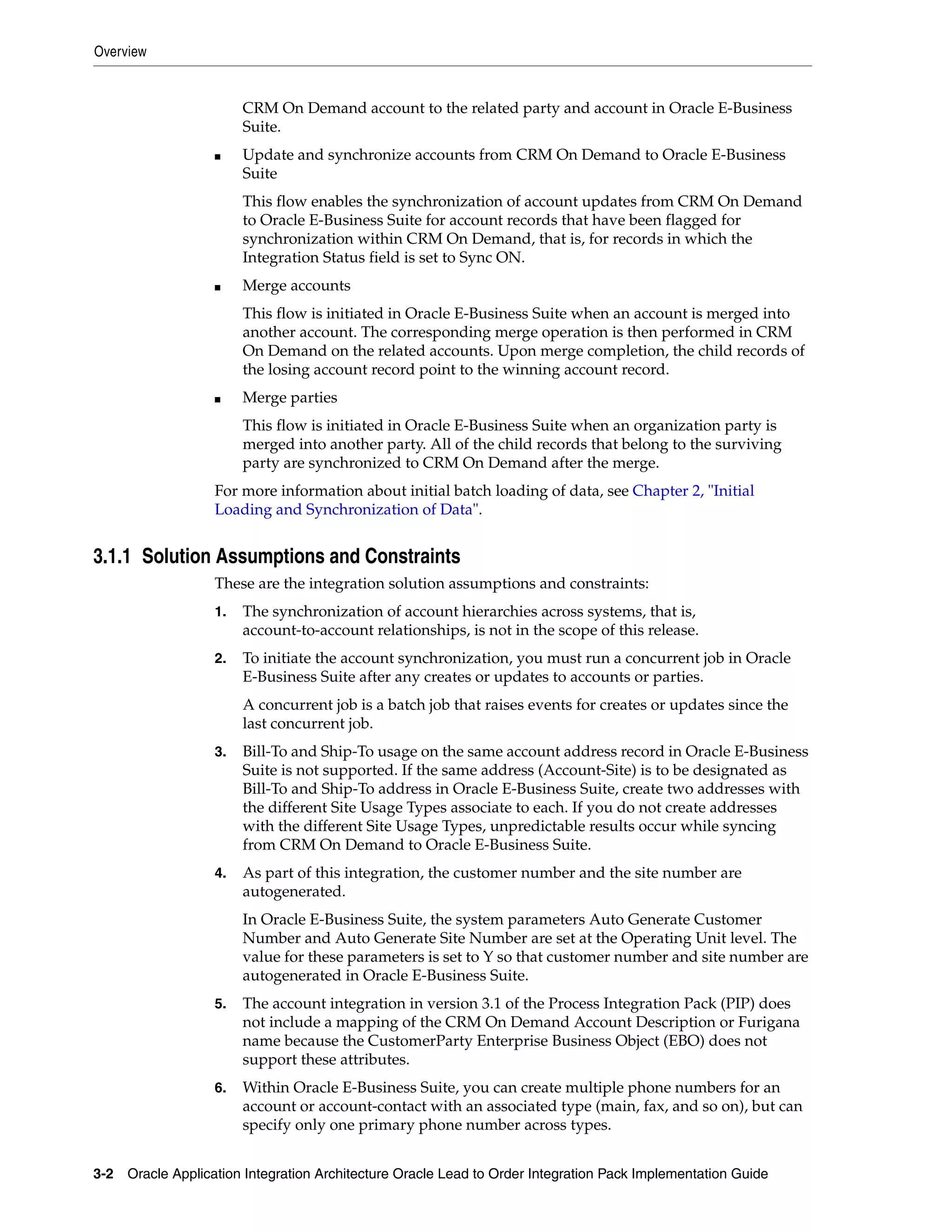 Overview


                        CRM On Demand account to the related party and account in Oracle E-Business
                        Suite.
                   ■    Update and synchronize accounts from CRM On Demand to Oracle E-Business
                        Suite
                        This flow enables the synchronization of account updates from CRM On Demand
                        to Oracle E-Business Suite for account records that have been flagged for
                        synchronization within CRM On Demand, that is, for records in which the
                        Integration Status field is set to Sync ON.
                   ■    Merge accounts
                        This flow is initiated in Oracle E-Business Suite when an account is merged into
                        another account. The corresponding merge operation is then performed in CRM
                        On Demand on the related accounts. Upon merge completion, the child records of
                        the losing account record point to the winning account record.
                   ■    Merge parties
                        This flow is initiated in Oracle E-Business Suite when an organization party is
                        merged into another party. All of the child records that belong to the surviving
                        party are synchronized to CRM On Demand after the merge.
                   For more information about initial batch loading of data, see Chapter 2, "Initial
                   Loading and Synchronization of Data".


3.1.1 Solution Assumptions and Constraints
                   These are the integration solution assumptions and constraints:
                   1.   The synchronization of account hierarchies across systems, that is,
                        account-to-account relationships, is not in the scope of this release.
                   2.   To initiate the account synchronization, you must run a concurrent job in Oracle
                        E-Business Suite after any creates or updates to accounts or parties.
                        A concurrent job is a batch job that raises events for creates or updates since the
                        last concurrent job.
                   3.   Bill-To and Ship-To usage on the same account address record in Oracle E-Business
                        Suite is not supported. If the same address (Account-Site) is to be designated as
                        Bill-To and Ship-To address in Oracle E-Business Suite, create two addresses with
                        the different Site Usage Types associate to each. If you do not create addresses
                        with the different Site Usage Types, unpredictable results occur while syncing
                        from CRM On Demand to Oracle E-Business Suite.
                   4.   As part of this integration, the customer number and the site number are
                        autogenerated.
                        In Oracle E-Business Suite, the system parameters Auto Generate Customer
                        Number and Auto Generate Site Number are set at the Operating Unit level. The
                        value for these parameters is set to Y so that customer number and site number are
                        autogenerated in Oracle E-Business Suite.
                   5.   The account integration in version 3.1 of the Process Integration Pack (PIP) does
                        not include a mapping of the CRM On Demand Account Description or Furigana
                        name because the CustomerParty Enterprise Business Object (EBO) does not
                        support these attributes.
                   6.   Within Oracle E-Business Suite, you can create multiple phone numbers for an
                        account or account-contact with an associated type (main, fax, and so on), but can
                        specify only one primary phone number across types.


3-2 Oracle Application Integration Architecture Oracle Lead to Order Integration Pack Implementation Guide
 