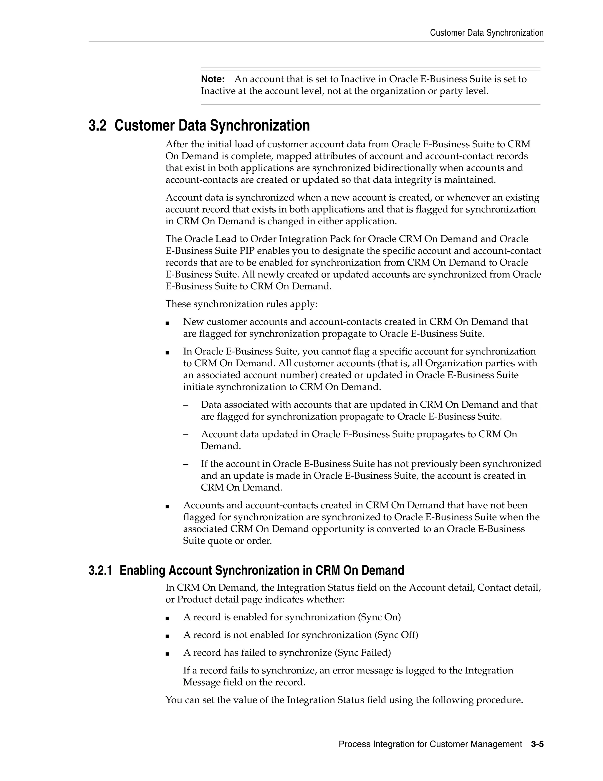 Customer Data Synchronization



                     Note: An account that is set to Inactive in Oracle E-Business Suite is set to
                     Inactive at the account level, not at the organization or party level.


3.2 Customer Data Synchronization
             After the initial load of customer account data from Oracle E-Business Suite to CRM
             On Demand is complete, mapped attributes of account and account-contact records
             that exist in both applications are synchronized bidirectionally when accounts and
             account-contacts are created or updated so that data integrity is maintained.
             Account data is synchronized when a new account is created, or whenever an existing
             account record that exists in both applications and that is flagged for synchronization
             in CRM On Demand is changed in either application.
             The Oracle Lead to Order Integration Pack for Oracle CRM On Demand and Oracle
             E-Business Suite PIP enables you to designate the specific account and account-contact
             records that are to be enabled for synchronization from CRM On Demand to Oracle
             E-Business Suite. All newly created or updated accounts are synchronized from Oracle
             E-Business Suite to CRM On Demand.
             These synchronization rules apply:
             ■   New customer accounts and account-contacts created in CRM On Demand that
                 are flagged for synchronization propagate to Oracle E-Business Suite.
             ■   In Oracle E-Business Suite, you cannot flag a specific account for synchronization
                 to CRM On Demand. All customer accounts (that is, all Organization parties with
                 an associated account number) created or updated in Oracle E-Business Suite
                 initiate synchronization to CRM On Demand.
                 –   Data associated with accounts that are updated in CRM On Demand and that
                     are flagged for synchronization propagate to Oracle E-Business Suite.
                 –   Account data updated in Oracle E-Business Suite propagates to CRM On
                     Demand.
                 –   If the account in Oracle E-Business Suite has not previously been synchronized
                     and an update is made in Oracle E-Business Suite, the account is created in
                     CRM On Demand.
             ■   Accounts and account-contacts created in CRM On Demand that have not been
                 flagged for synchronization are synchronized to Oracle E-Business Suite when the
                 associated CRM On Demand opportunity is converted to an Oracle E-Business
                 Suite quote or order.


3.2.1 Enabling Account Synchronization in CRM On Demand
             In CRM On Demand, the Integration Status field on the Account detail, Contact detail,
             or Product detail page indicates whether:
             ■   A record is enabled for synchronization (Sync On)
             ■   A record is not enabled for synchronization (Sync Off)
             ■   A record has failed to synchronize (Sync Failed)
                 If a record fails to synchronize, an error message is logged to the Integration
                 Message field on the record.
             You can set the value of the Integration Status field using the following procedure.



                                                      Process Integration for Customer Management    3-5
 