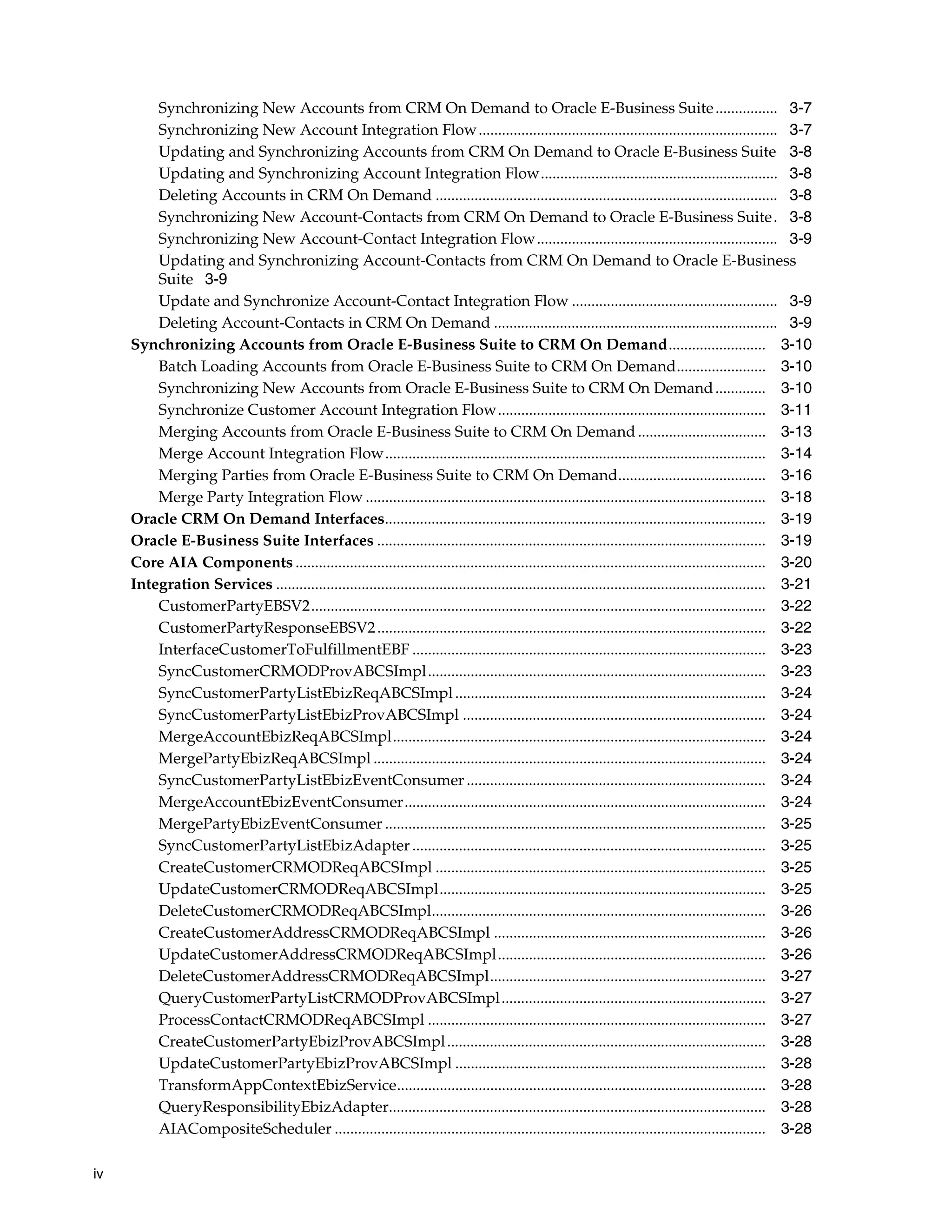 Synchronizing New Accounts from CRM On Demand to Oracle E-Business Suite ................ 3-7
         Synchronizing New Account Integration Flow............................................................................. 3-7
         Updating and Synchronizing Accounts from CRM On Demand to Oracle E-Business Suite 3-8
         Updating and Synchronizing Account Integration Flow............................................................. 3-8
         Deleting Accounts in CRM On Demand ........................................................................................ 3-8
         Synchronizing New Account-Contacts from CRM On Demand to Oracle E-Business Suite . 3-8
         Synchronizing New Account-Contact Integration Flow.............................................................. 3-9
         Updating and Synchronizing Account-Contacts from CRM On Demand to Oracle E-Business
         Suite 3-9
         Update and Synchronize Account-Contact Integration Flow ..................................................... 3-9
         Deleting Account-Contacts in CRM On Demand ......................................................................... 3-9
     Synchronizing Accounts from Oracle E-Business Suite to CRM On Demand......................... 3-10
         Batch Loading Accounts from Oracle E-Business Suite to CRM On Demand....................... 3-10
         Synchronizing New Accounts from Oracle E-Business Suite to CRM On Demand ............. 3-10
         Synchronize Customer Account Integration Flow..................................................................... 3-11
         Merging Accounts from Oracle E-Business Suite to CRM On Demand ................................. 3-13
         Merge Account Integration Flow.................................................................................................. 3-14
         Merging Parties from Oracle E-Business Suite to CRM On Demand...................................... 3-16
         Merge Party Integration Flow ....................................................................................................... 3-18
     Oracle CRM On Demand Interfaces.................................................................................................. 3-19
     Oracle E-Business Suite Interfaces .................................................................................................... 3-19
     Core AIA Components ......................................................................................................................... 3-20
     Integration Services .............................................................................................................................. 3-21
         CustomerPartyEBSV2..................................................................................................................... 3-22
         CustomerPartyResponseEBSV2 .................................................................................................... 3-22
         InterfaceCustomerToFulfillmentEBF ........................................................................................... 3-23
         SyncCustomerCRMODProvABCSImpl....................................................................................... 3-23
         SyncCustomerPartyListEbizReqABCSImpl ................................................................................ 3-24
         SyncCustomerPartyListEbizProvABCSImpl .............................................................................. 3-24
         MergeAccountEbizReqABCSImpl................................................................................................ 3-24
         MergePartyEbizReqABCSImpl ..................................................................................................... 3-24
         SyncCustomerPartyListEbizEventConsumer ............................................................................. 3-24
         MergeAccountEbizEventConsumer............................................................................................. 3-24
         MergePartyEbizEventConsumer .................................................................................................. 3-25
         SyncCustomerPartyListEbizAdapter ........................................................................................... 3-25
         CreateCustomerCRMODReqABCSImpl ..................................................................................... 3-25
         UpdateCustomerCRMODReqABCSImpl.................................................................................... 3-25
         DeleteCustomerCRMODReqABCSImpl...................................................................................... 3-26
         CreateCustomerAddressCRMODReqABCSImpl ...................................................................... 3-26
         UpdateCustomerAddressCRMODReqABCSImpl..................................................................... 3-26
         DeleteCustomerAddressCRMODReqABCSImpl....................................................................... 3-27
         QueryCustomerPartyListCRMODProvABCSImpl .................................................................... 3-27
         ProcessContactCRMODReqABCSImpl ....................................................................................... 3-27
         CreateCustomerPartyEbizProvABCSImpl .................................................................................. 3-28
         UpdateCustomerPartyEbizProvABCSImpl ................................................................................ 3-28
         TransformAppContextEbizService............................................................................................... 3-28
         QueryResponsibilityEbizAdapter................................................................................................. 3-28
         AIACompositeScheduler ............................................................................................................... 3-28

iv
 